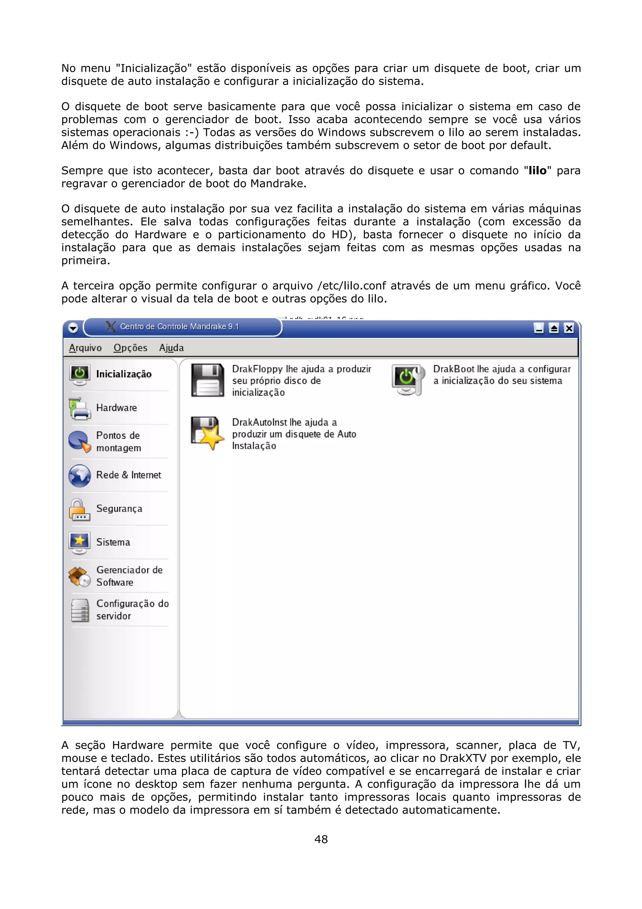 No menu "Inicialização" estão disponíveis as opções para criar um disquete de boot, criar um
disquete de auto instalação e configurar a inicialização do sistema.

O disquete de boot serve basicamente para que você possa inicializar o sistema em caso de
problemas com o gerenciador de boot. Isso acaba acontecendo sempre se você usa vários
sistemas operacionais :-) Todas as versões do Windows subscrevem o lilo ao serem instaladas.
Além do Windows, algumas distribuições também subscrevem o setor de boot por default.

Sempre que isto acontecer, basta dar boot através do disquete e usar o comando "lilo" para
regravar o gerenciador de boot do Mandrake.

O disquete de auto instalação por sua vez facilita a instalação do sistema em várias máquinas
semelhantes. Ele salva todas configurações feitas durante a instalação (com excessão da
detecção do Hardware e o particionamento do HD), basta fornecer o disquete no início da
instalação para que as demais instalações sejam feitas com as mesmas opções usadas na
primeira.

A terceira opção permite configurar o arquivo /etc/lilo.conf através de um menu gráfico. Você
pode alterar o visual da tela de boot e outras opções do lilo.




A seção Hardware permite que você configure o vídeo, impressora, scanner, placa de TV,
mouse e teclado. Estes utilitários são todos automáticos, ao clicar no DrakXTV por exemplo, ele
tentará detectar uma placa de captura de vídeo compatível e se encarregará de instalar e criar
um ícone no desktop sem fazer nenhuma pergunta. A configuração da impressora lhe dá um
pouco mais de opções, permitindo instalar tanto impressoras locais quanto impressoras de
rede, mas o modelo da impressora em sí também é detectado automaticamente.

                                              48
 
