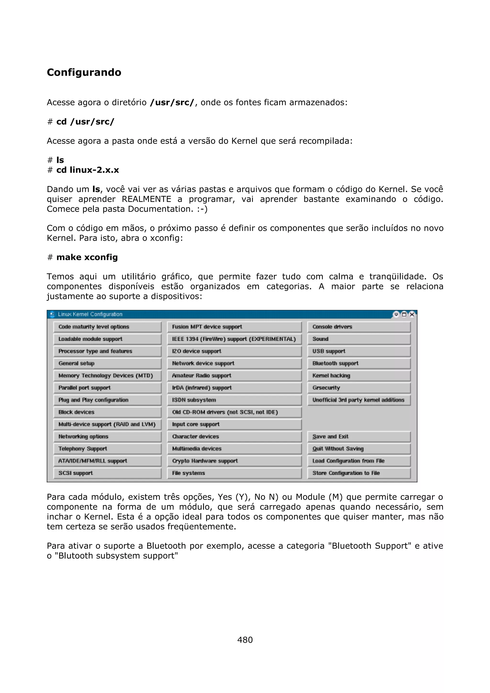 Configurando

Acesse agora o diretório /usr/src/, onde os fontes ficam armazenados:

# cd /usr/src/

Acesse agora a pasta onde está a versão do Kernel que será recompilada:

# ls
# cd linux-2.x.x

Dando um ls, você vai ver as várias pastas e arquivos que formam o código do Kernel. Se você
quiser aprender REALMENTE a programar, vai aprender bastante examinando o código.
Comece pela pasta Documentation. :-)

Com o código em mãos, o próximo passo é definir os componentes que serão incluídos no novo
Kernel. Para isto, abra o xconfig:

# make xconfig

Temos aqui um utilitário gráfico, que permite fazer tudo com calma e tranqüilidade. Os
componentes disponíveis estão organizados em categorias. A maior parte se relaciona
justamente ao suporte a dispositivos:




Para cada módulo, existem três opções, Yes (Y), No N) ou Module (M) que permite carregar o
componente na forma de um módulo, que será carregado apenas quando necessário, sem
inchar o Kernel. Esta é a opção ideal para todos os componentes que quiser manter, mas não
tem certeza se serão usados freqüentemente.

Para ativar o suporte a Bluetooth por exemplo, acesse a categoria "Bluetooth Support" e ative
o "Blutooth subsystem support"




                                            480
 