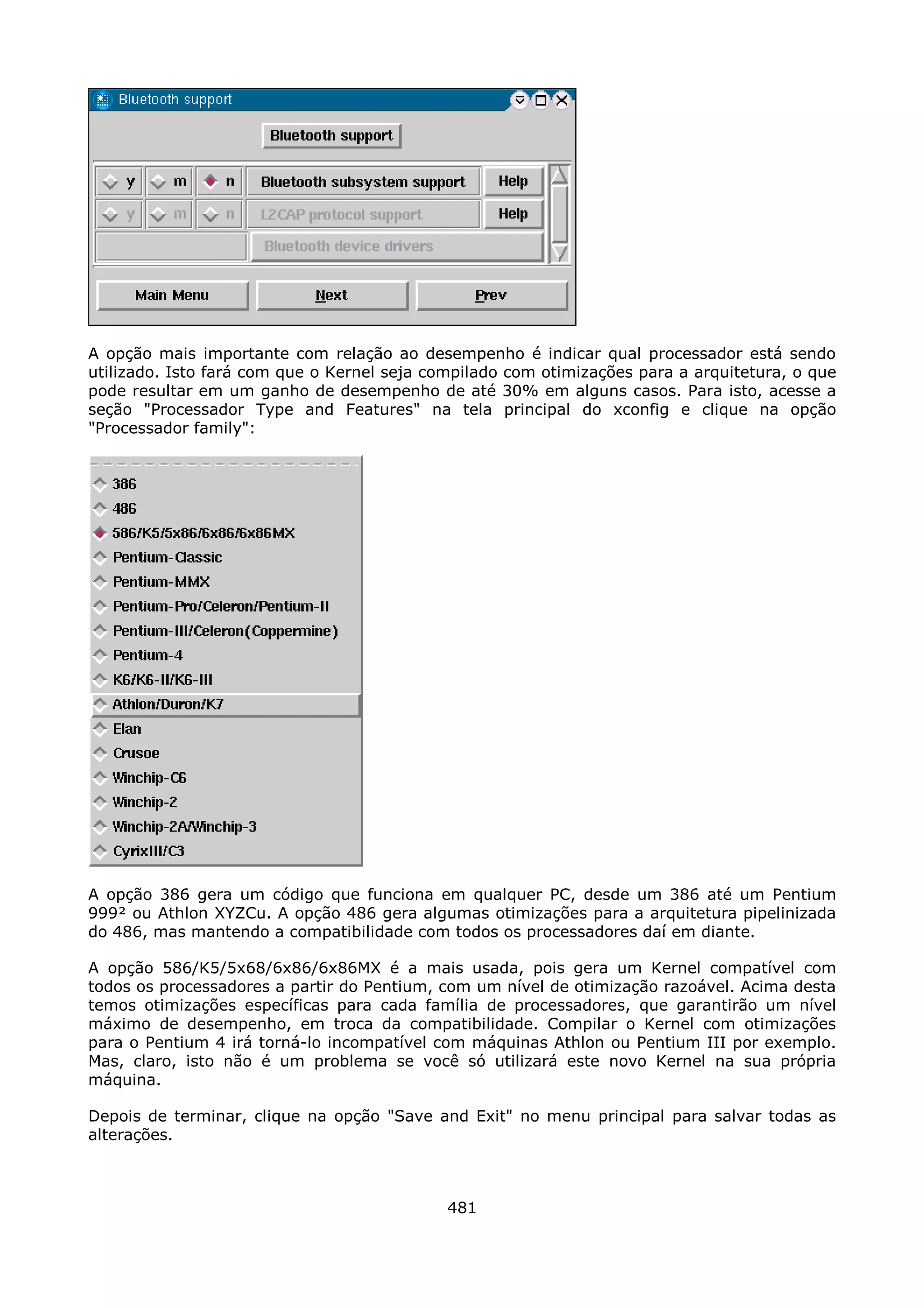 A opção mais importante com relação ao desempenho é indicar qual processador está sendo
utilizado. Isto fará com que o Kernel seja compilado com otimizações para a arquitetura, o que
pode resultar em um ganho de desempenho de até 30% em alguns casos. Para isto, acesse a
seção "Processador Type and Features" na tela principal do xconfig e clique na opção
"Processador family":




A opção 386 gera um código que funciona em qualquer PC, desde um 386 até um Pentium
999² ou Athlon XYZCu. A opção 486 gera algumas otimizações para a arquitetura pipelinizada
do 486, mas mantendo a compatibilidade com todos os processadores daí em diante.

A opção 586/K5/5x68/6x86/6x86MX é a mais usada, pois gera um Kernel compatível com
todos os processadores a partir do Pentium, com um nível de otimização razoável. Acima desta
temos otimizações específicas para cada família de processadores, que garantirão um nível
máximo de desempenho, em troca da compatibilidade. Compilar o Kernel com otimizações
para o Pentium 4 irá torná-lo incompatível com máquinas Athlon ou Pentium III por exemplo.
Mas, claro, isto não é um problema se você só utilizará este novo Kernel na sua própria
máquina.

Depois de terminar, clique na opção "Save and Exit" no menu principal para salvar todas as
alterações.



                                             481
 