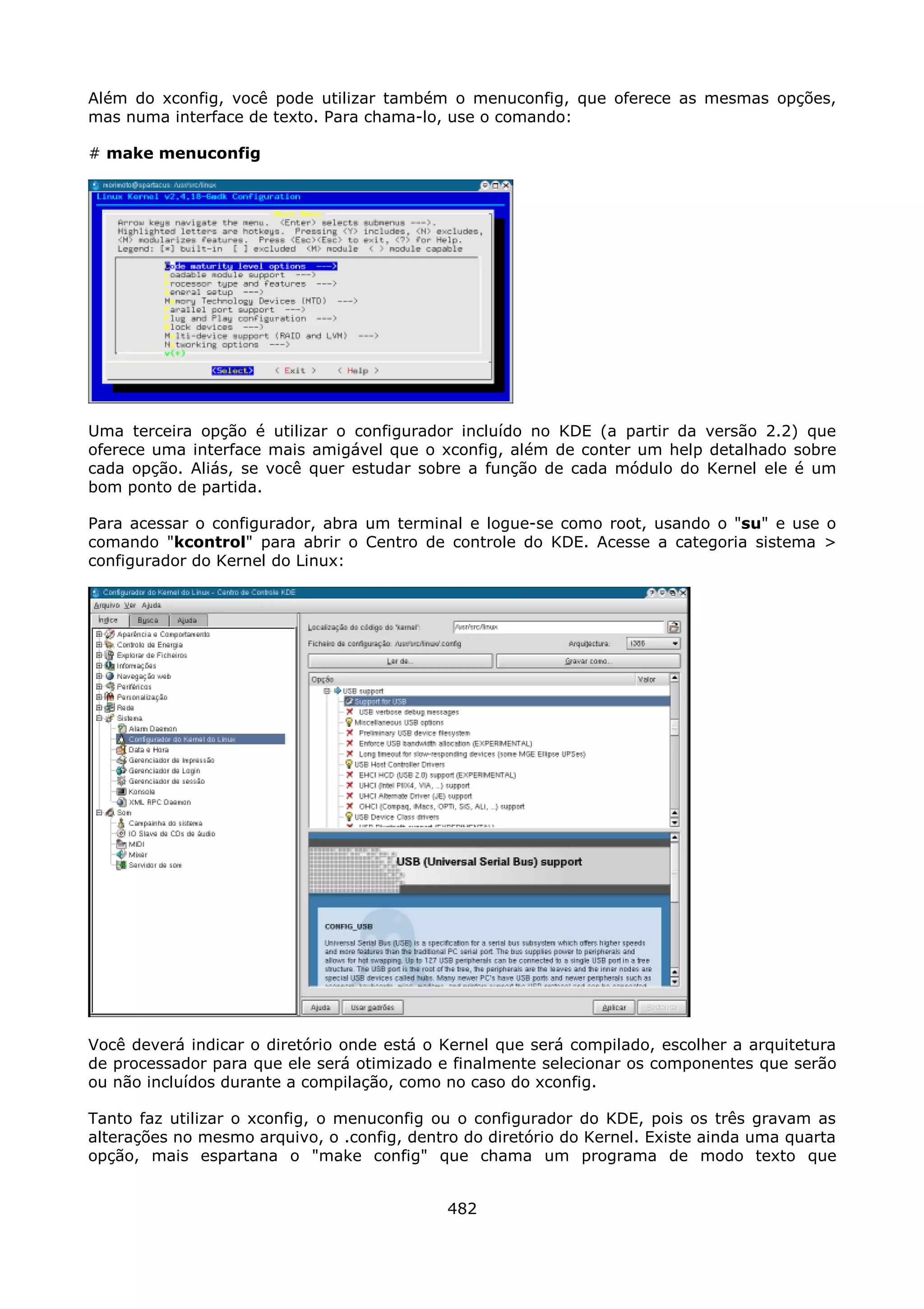 Além do xconfig, você pode utilizar também o menuconfig, que oferece as mesmas opções,
mas numa interface de texto. Para chama-lo, use o comando:

# make menuconfig




Uma terceira opção é utilizar o configurador incluído no KDE (a partir da versão 2.2) que
oferece uma interface mais amigável que o xconfig, além de conter um help detalhado sobre
cada opção. Aliás, se você quer estudar sobre a função de cada módulo do Kernel ele é um
bom ponto de partida.

Para acessar o configurador, abra um terminal e logue-se como root, usando o "su" e use o
comando "kcontrol" para abrir o Centro de controle do KDE. Acesse a categoria sistema >
configurador do Kernel do Linux:




Você deverá indicar o diretório onde está o Kernel que será compilado, escolher a arquitetura
de processador para que ele será otimizado e finalmente selecionar os componentes que serão
ou não incluídos durante a compilação, como no caso do xconfig.

Tanto faz utilizar o xconfig, o menuconfig ou o configurador do KDE, pois os três gravam as
alterações no mesmo arquivo, o .config, dentro do diretório do Kernel. Existe ainda uma quarta
opção, mais espartana o "make config" que chama um programa de modo texto que


                                             482
 