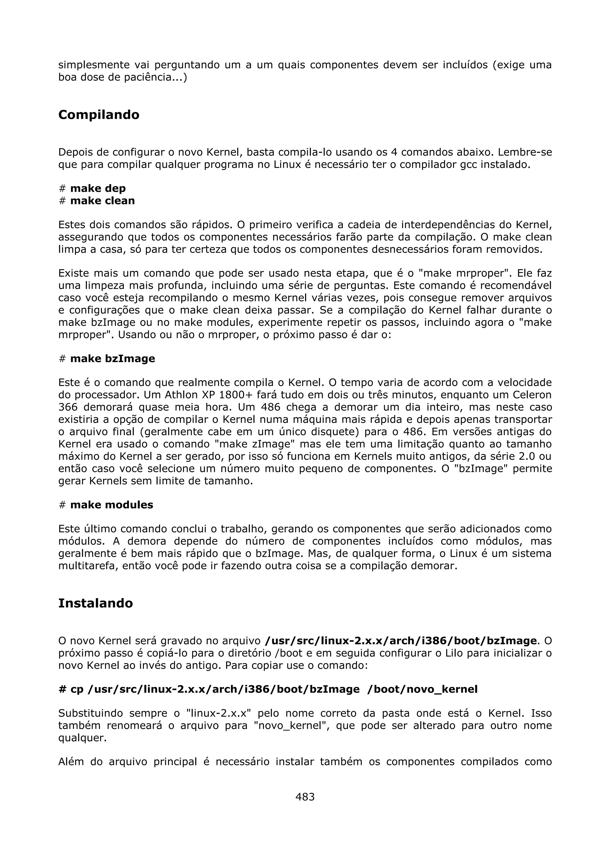 simplesmente vai perguntando um a um quais componentes devem ser incluídos (exige uma
boa dose de paciência...)


Compilando

Depois de configurar o novo Kernel, basta compila-lo usando os 4 comandos abaixo. Lembre-se
que para compilar qualquer programa no Linux é necessário ter o compilador gcc instalado.

# make dep
# make clean

Estes dois comandos são rápidos. O primeiro verifica a cadeia de interdependências do Kernel,
assegurando que todos os componentes necessários farão parte da compilação. O make clean
limpa a casa, só para ter certeza que todos os componentes desnecessários foram removidos.

Existe mais um comando que pode ser usado nesta etapa, que é o "make mrproper". Ele faz
uma limpeza mais profunda, incluindo uma série de perguntas. Este comando é recomendável
caso você esteja recompilando o mesmo Kernel várias vezes, pois consegue remover arquivos
e configurações que o make clean deixa passar. Se a compilação do Kernel falhar durante o
make bzImage ou no make modules, experimente repetir os passos, incluindo agora o "make
mrproper". Usando ou não o mrproper, o próximo passo é dar o:

# make bzImage

Este é o comando que realmente compila o Kernel. O tempo varia de acordo com a velocidade
do processador. Um Athlon XP 1800+ fará tudo em dois ou três minutos, enquanto um Celeron
366 demorará quase meia hora. Um 486 chega a demorar um dia inteiro, mas neste caso
existiria a opção de compilar o Kernel numa máquina mais rápida e depois apenas transportar
o arquivo final (geralmente cabe em um único disquete) para o 486. Em versões antigas do
Kernel era usado o comando "make zImage" mas ele tem uma limitação quanto ao tamanho
máximo do Kernel a ser gerado, por isso só funciona em Kernels muito antigos, da série 2.0 ou
então caso você selecione um número muito pequeno de componentes. O "bzImage" permite
gerar Kernels sem limite de tamanho.

# make modules

Este último comando conclui o trabalho, gerando os componentes que serão adicionados como
módulos. A demora depende do número de componentes incluídos como módulos, mas
geralmente é bem mais rápido que o bzImage. Mas, de qualquer forma, o Linux é um sistema
multitarefa, então você pode ir fazendo outra coisa se a compilação demorar.


Instalando

O novo Kernel será gravado no arquivo /usr/src/linux-2.x.x/arch/i386/boot/bzImage. O
próximo passo é copiá-lo para o diretório /boot e em seguida configurar o Lilo para inicializar o
novo Kernel ao invés do antigo. Para copiar use o comando:

# cp /usr/src/linux-2.x.x/arch/i386/boot/bzImage /boot/novo_kernel

Substituindo sempre o "linux-2.x.x" pelo nome correto da pasta onde está o Kernel. Isso
também renomeará o arquivo para "novo_kernel", que pode ser alterado para outro nome
qualquer.

Além do arquivo principal é necessário instalar também os componentes compilados como


                                              483
 