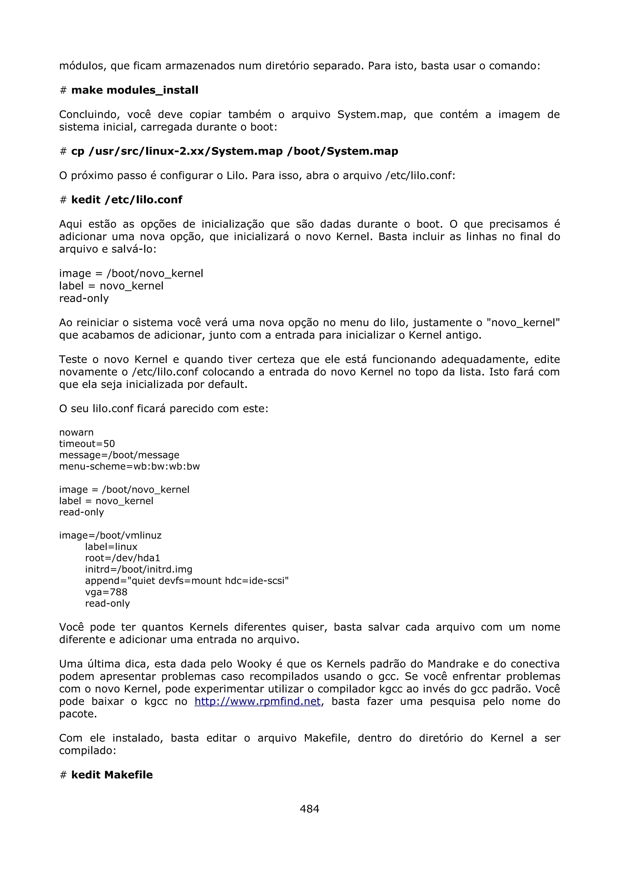 módulos, que ficam armazenados num diretório separado. Para isto, basta usar o comando:

# make modules_install

Concluindo, você deve copiar também o arquivo System.map, que contém a imagem de
sistema inicial, carregada durante o boot:

# cp /usr/src/linux-2.xx/System.map /boot/System.map

O próximo passo é configurar o Lilo. Para isso, abra o arquivo /etc/lilo.conf:

# kedit /etc/lilo.conf

Aqui estão as opções de inicialização que são dadas durante o boot. O que precisamos é
adicionar uma nova opção, que inicializará o novo Kernel. Basta incluir as linhas no final do
arquivo e salvá-lo:

image = /boot/novo_kernel
label = novo_kernel
read-only

Ao reiniciar o sistema você verá uma nova opção no menu do lilo, justamente o "novo_kernel"
que acabamos de adicionar, junto com a entrada para inicializar o Kernel antigo.

Teste o novo Kernel e quando tiver certeza que ele está funcionando adequadamente, edite
novamente o /etc/lilo.conf colocando a entrada do novo Kernel no topo da lista. Isto fará com
que ela seja inicializada por default.

O seu lilo.conf ficará parecido com este:

nowarn
timeout=50
message=/boot/message
menu-scheme=wb:bw:wb:bw

image = /boot/novo_kernel
label = novo_kernel
read-only

image=/boot/vmlinuz
    label=linux
    root=/dev/hda1
    initrd=/boot/initrd.img
    append="quiet devfs=mount hdc=ide-scsi"
    vga=788
    read-only

Você pode ter quantos Kernels diferentes quiser, basta salvar cada arquivo com um nome
diferente e adicionar uma entrada no arquivo.

Uma última dica, esta dada pelo Wooky é que os Kernels padrão do Mandrake e do conectiva
podem apresentar problemas caso recompilados usando o gcc. Se você enfrentar problemas
com o novo Kernel, pode experimentar utilizar o compilador kgcc ao invés do gcc padrão. Você
pode baixar o kgcc no http://www.rpmfind.net, basta fazer uma pesquisa pelo nome do
pacote.

Com ele instalado, basta editar o arquivo Makefile, dentro do diretório do Kernel a ser
compilado:

# kedit Makefile


                                               484
 