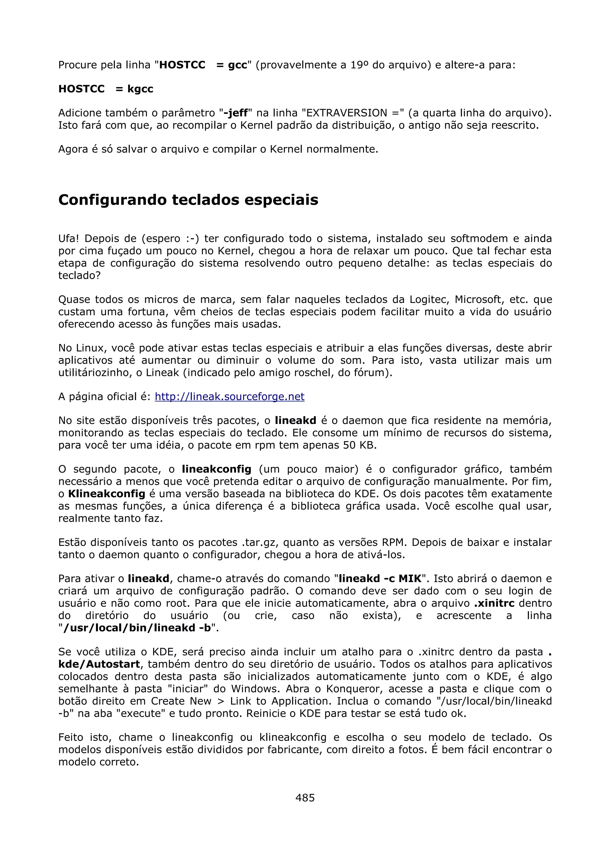 Procure pela linha "HOSTCC     = gcc" (provavelmente a 19º do arquivo) e altere-a para:

HOSTCC     = kgcc

Adicione também o parâmetro "-jeff" na linha "EXTRAVERSION =" (a quarta linha do arquivo).
Isto fará com que, ao recompilar o Kernel padrão da distribuição, o antigo não seja reescrito.

Agora é só salvar o arquivo e compilar o Kernel normalmente.




Configurando teclados especiais

Ufa! Depois de (espero :-) ter configurado todo o sistema, instalado seu softmodem e ainda
por cima fuçado um pouco no Kernel, chegou a hora de relaxar um pouco. Que tal fechar esta
etapa de configuração do sistema resolvendo outro pequeno detalhe: as teclas especiais do
teclado?

Quase todos os micros de marca, sem falar naqueles teclados da Logitec, Microsoft, etc. que
custam uma fortuna, vêm cheios de teclas especiais podem facilitar muito a vida do usuário
oferecendo acesso às funções mais usadas.

No Linux, você pode ativar estas teclas especiais e atribuir a elas funções diversas, deste abrir
aplicativos até aumentar ou diminuir o volume do som. Para isto, vasta utilizar mais um
utilitáriozinho, o Lineak (indicado pelo amigo roschel, do fórum).

A página oficial é: http://lineak.sourceforge.net

No site estão disponíveis três pacotes, o lineakd é o daemon que fica residente na memória,
monitorando as teclas especiais do teclado. Ele consome um mínimo de recursos do sistema,
para você ter uma idéia, o pacote em rpm tem apenas 50 KB.

O segundo pacote, o lineakconfig (um pouco maior) é o configurador gráfico, também
necessário a menos que você pretenda editar o arquivo de configuração manualmente. Por fim,
o Klineakconfig é uma versão baseada na biblioteca do KDE. Os dois pacotes têm exatamente
as mesmas funções, a única diferença é a biblioteca gráfica usada. Você escolhe qual usar,
realmente tanto faz.

Estão disponíveis tanto os pacotes .tar.gz, quanto as versões RPM. Depois de baixar e instalar
tanto o daemon quanto o configurador, chegou a hora de ativá-los.

Para ativar o lineakd, chame-o através do comando "lineakd -c MIK". Isto abrirá o daemon e
criará um arquivo de configuração padrão. O comando deve ser dado com o seu login de
usuário e não como root. Para que ele inicie automaticamente, abra o arquivo .xinitrc dentro
do diretório do usuário (ou crie, caso não exista), e acrescente a linha
"/usr/local/bin/lineakd -b".

Se você utiliza o KDE, será preciso ainda incluir um atalho para o .xinitrc dentro da pasta .
kde/Autostart, também dentro do seu diretório de usuário. Todos os atalhos para aplicativos
colocados dentro desta pasta são inicializados automaticamente junto com o KDE, é algo
semelhante à pasta "iniciar" do Windows. Abra o Konqueror, acesse a pasta e clique com o
botão direito em Create New > Link to Application. Inclua o comando "/usr/local/bin/lineakd
-b" na aba "execute" e tudo pronto. Reinicie o KDE para testar se está tudo ok.

Feito isto, chame o lineakconfig ou klineakconfig e escolha o seu modelo de teclado. Os
modelos disponíveis estão divididos por fabricante, com direito a fotos. É bem fácil encontrar o
modelo correto.


                                               485
 