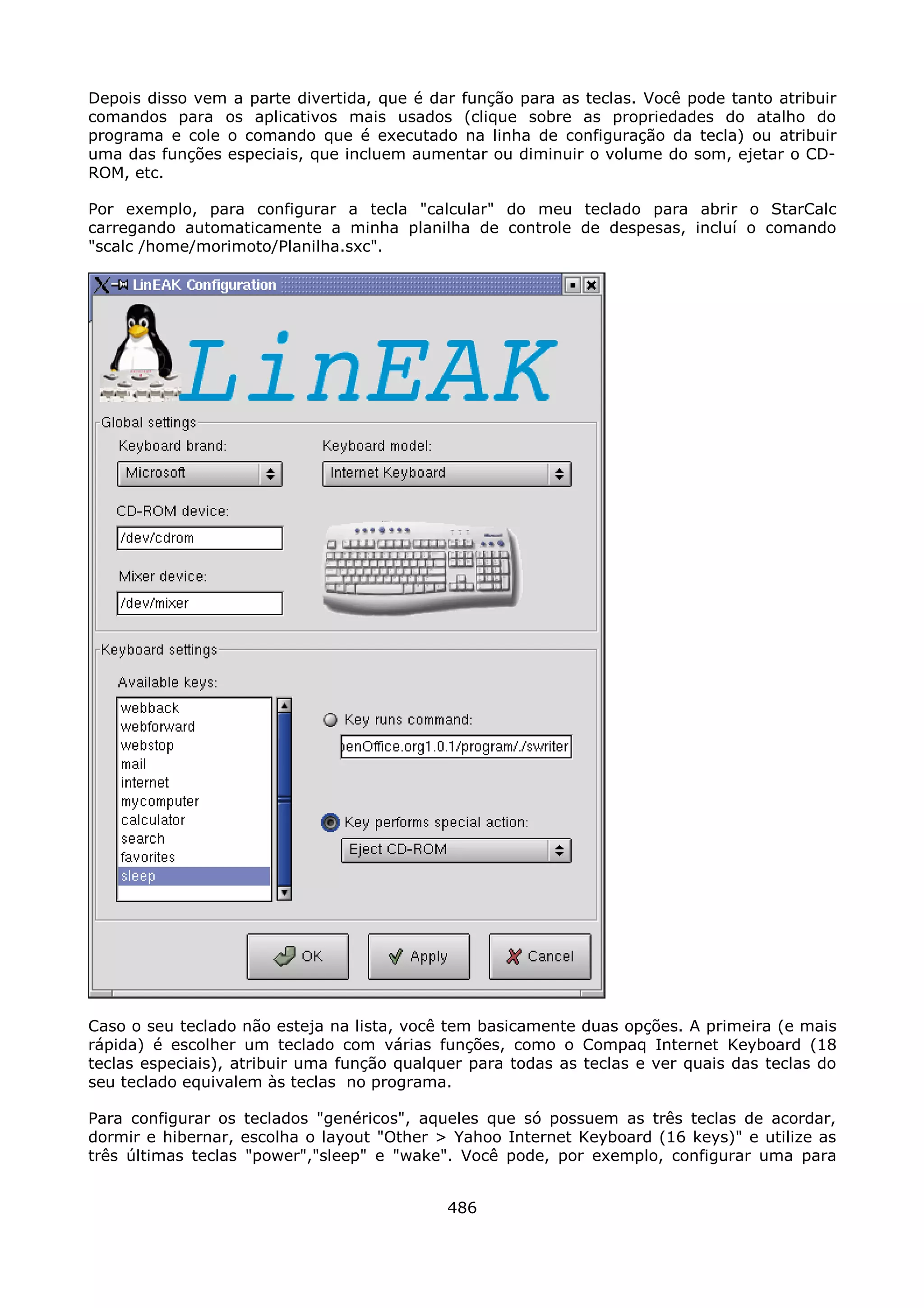 Depois disso vem a parte divertida, que é dar função para as teclas. Você pode tanto atribuir
comandos para os aplicativos mais usados (clique sobre as propriedades do atalho do
programa e cole o comando que é executado na linha de configuração da tecla) ou atribuir
uma das funções especiais, que incluem aumentar ou diminuir o volume do som, ejetar o CD-
ROM, etc.

Por exemplo, para configurar a tecla "calcular" do meu teclado para abrir o StarCalc
carregando automaticamente a minha planilha de controle de despesas, incluí o comando
"scalc /home/morimoto/Planilha.sxc".




Caso o seu teclado não esteja na lista, você tem basicamente duas opções. A primeira (e mais
rápida) é escolher um teclado com várias funções, como o Compaq Internet Keyboard (18
teclas especiais), atribuir uma função qualquer para todas as teclas e ver quais das teclas do
seu teclado equivalem às teclas no programa.

Para configurar os teclados "genéricos", aqueles que só possuem as três teclas de acordar,
dormir e hibernar, escolha o layout "Other > Yahoo Internet Keyboard (16 keys)" e utilize as
três últimas teclas "power","sleep" e "wake". Você pode, por exemplo, configurar uma para


                                             486
 