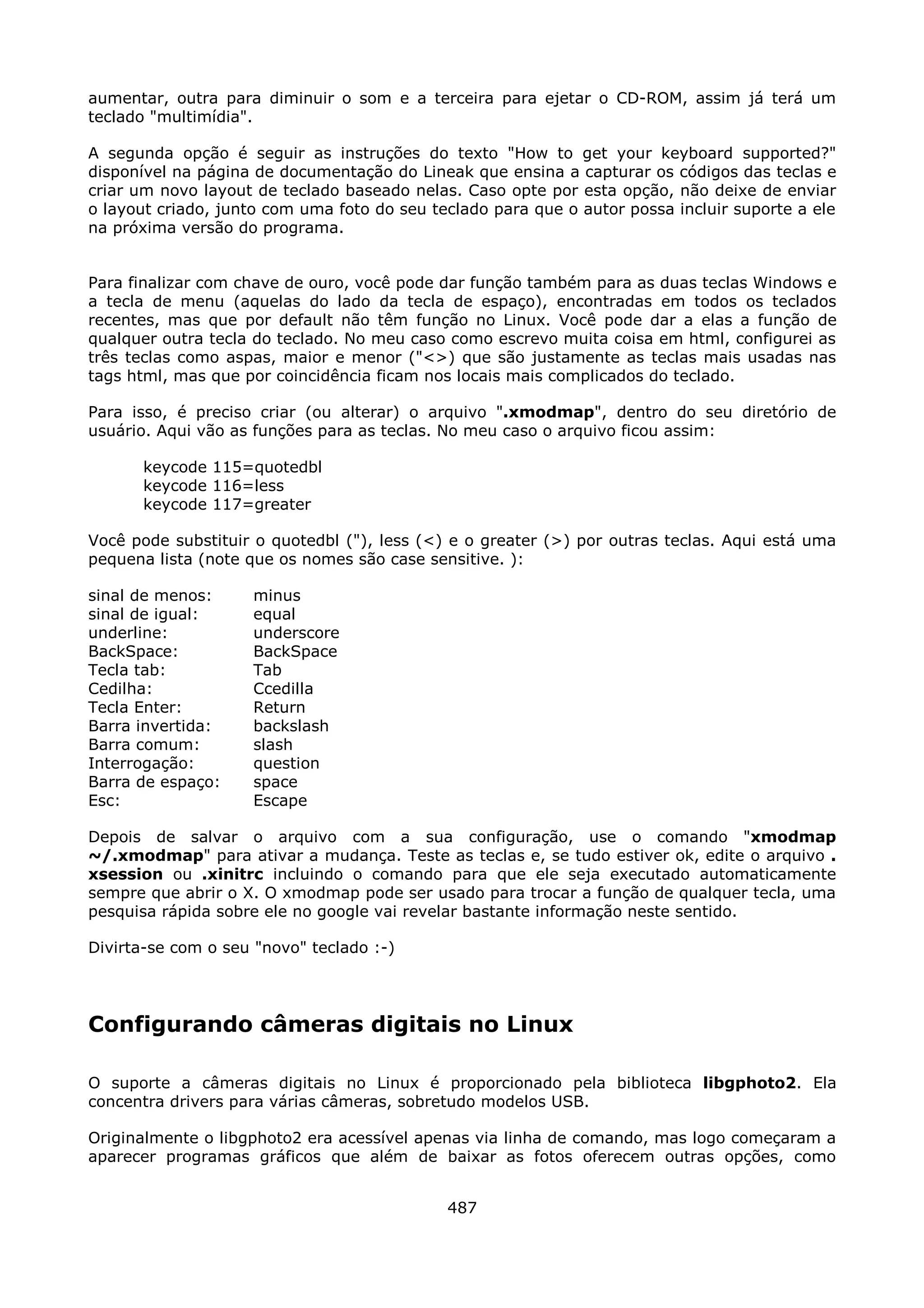aumentar, outra para diminuir o som e a terceira para ejetar o CD-ROM, assim já terá um
teclado "multimídia".

A segunda opção é seguir as instruções do texto "How to get your keyboard supported?"
disponível na página de documentação do Lineak que ensina a capturar os códigos das teclas e
criar um novo layout de teclado baseado nelas. Caso opte por esta opção, não deixe de enviar
o layout criado, junto com uma foto do seu teclado para que o autor possa incluir suporte a ele
na próxima versão do programa.


Para finalizar com chave de ouro, você pode dar função também para as duas teclas Windows e
a tecla de menu (aquelas do lado da tecla de espaço), encontradas em todos os teclados
recentes, mas que por default não têm função no Linux. Você pode dar a elas a função de
qualquer outra tecla do teclado. No meu caso como escrevo muita coisa em html, configurei as
três teclas como aspas, maior e menor ("<>) que são justamente as teclas mais usadas nas
tags html, mas que por coincidência ficam nos locais mais complicados do teclado.

Para isso, é preciso criar (ou alterar) o arquivo ".xmodmap", dentro do seu diretório de
usuário. Aqui vão as funções para as teclas. No meu caso o arquivo ficou assim:

      keycode 115=quotedbl
      keycode 116=less
      keycode 117=greater

Você pode substituir o quotedbl ("), less (<) e o greater (>) por outras teclas. Aqui está uma
pequena lista (note que os nomes são case sensitive. ):

sinal de menos:     minus
sinal de igual:     equal
underline:          underscore
BackSpace:          BackSpace
Tecla tab:          Tab
Cedilha:            Ccedilla
Tecla Enter:        Return
Barra invertida:    backslash
Barra comum:        slash
Interrogação:       question
Barra de espaço:    space
Esc:                Escape

Depois de salvar o arquivo com a sua configuração, use o comando "xmodmap
~/.xmodmap" para ativar a mudança. Teste as teclas e, se tudo estiver ok, edite o arquivo .
xsession ou .xinitrc incluindo o comando para que ele seja executado automaticamente
sempre que abrir o X. O xmodmap pode ser usado para trocar a função de qualquer tecla, uma
pesquisa rápida sobre ele no google vai revelar bastante informação neste sentido.

Divirta-se com o seu "novo" teclado :-)




Configurando câmeras digitais no Linux

O suporte a câmeras digitais no Linux é proporcionado pela biblioteca libgphoto2. Ela
concentra drivers para várias câmeras, sobretudo modelos USB.

Originalmente o libgphoto2 era acessível apenas via linha de comando, mas logo começaram a
aparecer programas gráficos que além de baixar as fotos oferecem outras opções, como


                                             487
 