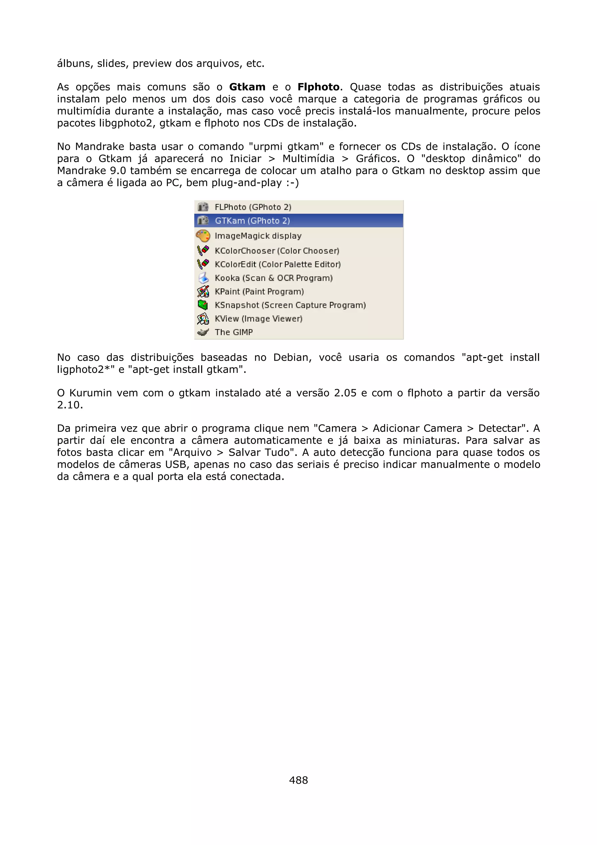 álbuns, slides, preview dos arquivos, etc.

As opções mais comuns são o Gtkam e o Flphoto. Quase todas as distribuições atuais
instalam pelo menos um dos dois caso você marque a categoria de programas gráficos ou
multimídia durante a instalação, mas caso você precis instalá-los manualmente, procure pelos
pacotes libgphoto2, gtkam e flphoto nos CDs de instalação.

No Mandrake basta usar o comando "urpmi gtkam" e fornecer os CDs de instalação. O ícone
para o Gtkam já aparecerá no Iniciar > Multimídia > Gráficos. O "desktop dinâmico" do
Mandrake 9.0 também se encarrega de colocar um atalho para o Gtkam no desktop assim que
a câmera é ligada ao PC, bem plug-and-play :-)




No caso das distribuições baseadas no Debian, você usaria os comandos "apt-get install
ligphoto2*" e "apt-get install gtkam".

O Kurumin vem com o gtkam instalado até a versão 2.05 e com o flphoto a partir da versão
2.10.

Da primeira vez que abrir o programa clique nem "Camera > Adicionar Camera > Detectar". A
partir daí ele encontra a câmera automaticamente e já baixa as miniaturas. Para salvar as
fotos basta clicar em "Arquivo > Salvar Tudo". A auto detecção funciona para quase todos os
modelos de câmeras USB, apenas no caso das seriais é preciso indicar manualmente o modelo
da câmera e a qual porta ela está conectada.




                                             488
 