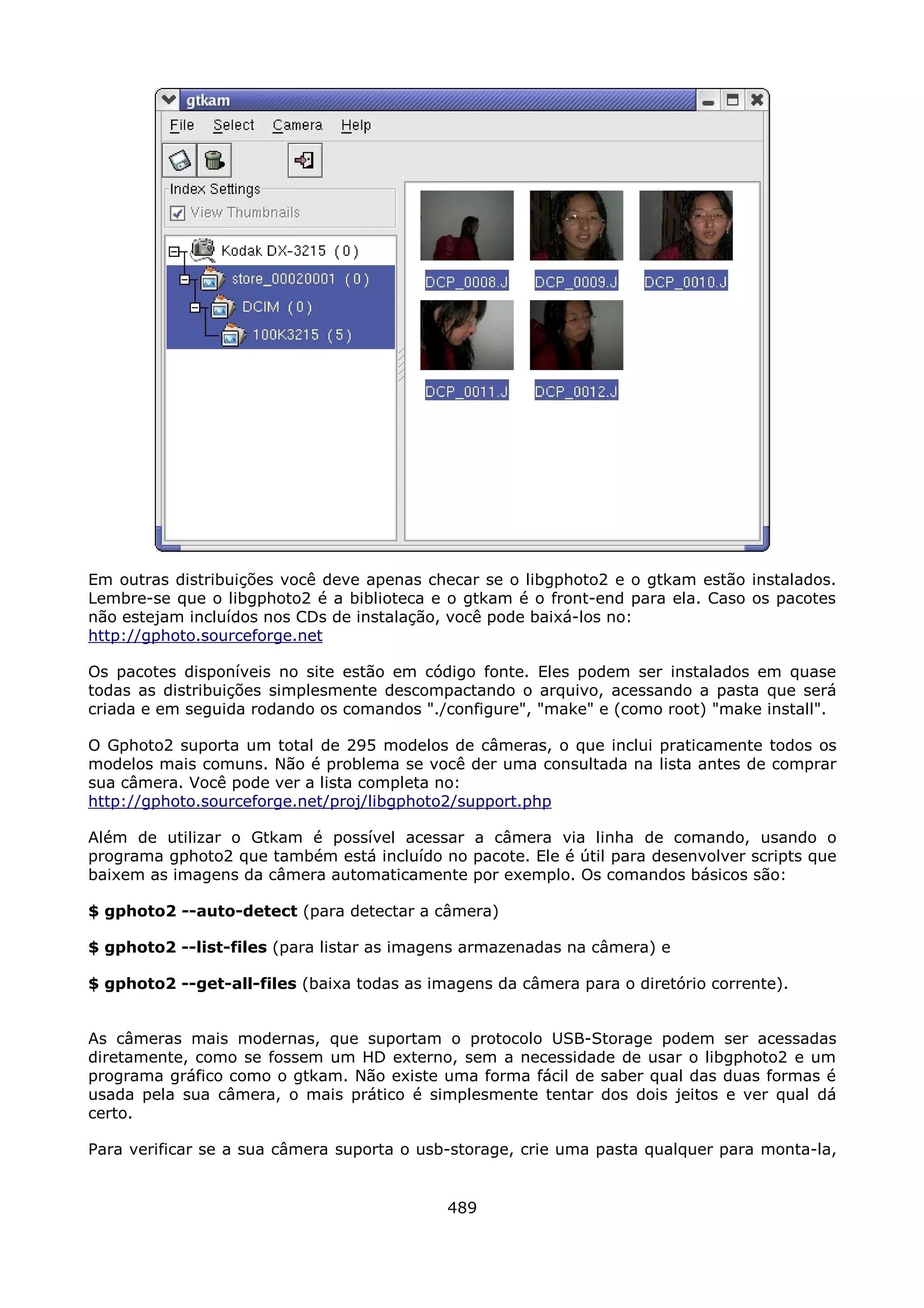 Em outras distribuições você deve apenas checar se o libgphoto2 e o gtkam estão instalados.
Lembre-se que o libgphoto2 é a biblioteca e o gtkam é o front-end para ela. Caso os pacotes
não estejam incluídos nos CDs de instalação, você pode baixá-los no:
http://gphoto.sourceforge.net

Os pacotes disponíveis no site estão em código fonte. Eles podem ser instalados em quase
todas as distribuições simplesmente descompactando o arquivo, acessando a pasta que será
criada e em seguida rodando os comandos "./configure", "make" e (como root) "make install".

O Gphoto2 suporta um total de 295 modelos de câmeras, o que inclui praticamente todos os
modelos mais comuns. Não é problema se você der uma consultada na lista antes de comprar
sua câmera. Você pode ver a lista completa no:
http://gphoto.sourceforge.net/proj/libgphoto2/support.php

Além de utilizar o Gtkam é possível acessar a câmera via linha de comando, usando o
programa gphoto2 que também está incluído no pacote. Ele é útil para desenvolver scripts que
baixem as imagens da câmera automaticamente por exemplo. Os comandos básicos são:

$ gphoto2 --auto-detect (para detectar a câmera)

$ gphoto2 --list-files (para listar as imagens armazenadas na câmera) e

$ gphoto2 --get-all-files (baixa todas as imagens da câmera para o diretório corrente).


As câmeras mais modernas, que suportam o protocolo USB-Storage podem ser acessadas
diretamente, como se fossem um HD externo, sem a necessidade de usar o libgphoto2 e um
programa gráfico como o gtkam. Não existe uma forma fácil de saber qual das duas formas é
usada pela sua câmera, o mais prático é simplesmente tentar dos dois jeitos e ver qual dá
certo.

Para verificar se a sua câmera suporta o usb-storage, crie uma pasta qualquer para monta-la,


                                            489
 