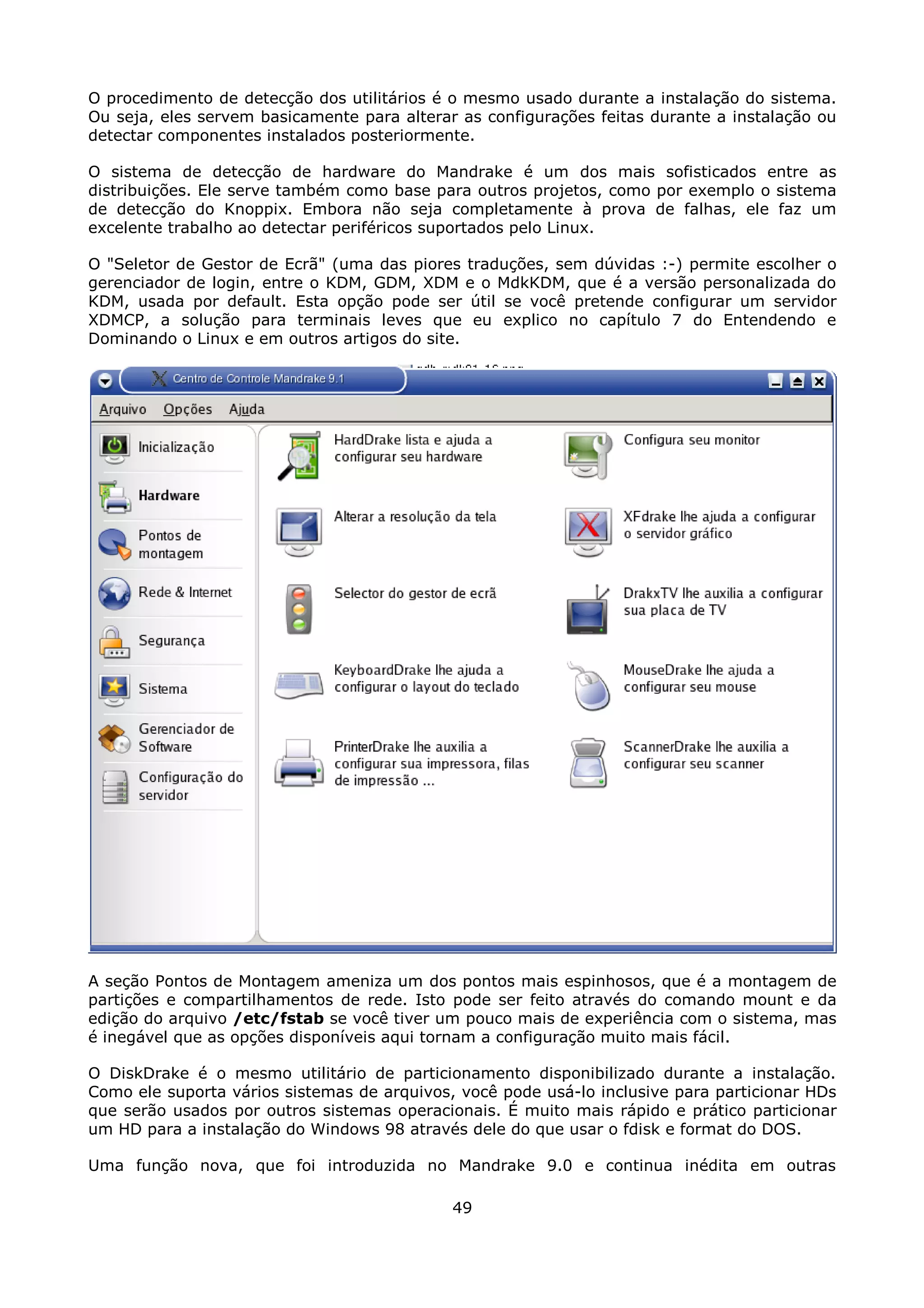 O procedimento de detecção dos utilitários é o mesmo usado durante a instalação do sistema.
Ou seja, eles servem basicamente para alterar as configurações feitas durante a instalação ou
detectar componentes instalados posteriormente.

O sistema de detecção de hardware do Mandrake é um dos mais sofisticados entre as
distribuições. Ele serve também como base para outros projetos, como por exemplo o sistema
de detecção do Knoppix. Embora não seja completamente à prova de falhas, ele faz um
excelente trabalho ao detectar periféricos suportados pelo Linux.

O "Seletor de Gestor de Ecrã" (uma das piores traduções, sem dúvidas :-) permite escolher o
gerenciador de login, entre o KDM, GDM, XDM e o MdkKDM, que é a versão personalizada do
KDM, usada por default. Esta opção pode ser útil se você pretende configurar um servidor
XDMCP, a solução para terminais leves que eu explico no capítulo 7 do Entendendo e
Dominando o Linux e em outros artigos do site.




A seção Pontos de Montagem ameniza um dos pontos mais espinhosos, que é a montagem de
partições e compartilhamentos de rede. Isto pode ser feito através do comando mount e da
edição do arquivo /etc/fstab se você tiver um pouco mais de experiência com o sistema, mas
é inegável que as opções disponíveis aqui tornam a configuração muito mais fácil.

O DiskDrake é o mesmo utilitário de particionamento disponibilizado durante a instalação.
Como ele suporta vários sistemas de arquivos, você pode usá-lo inclusive para particionar HDs
que serão usados por outros sistemas operacionais. É muito mais rápido e prático particionar
um HD para a instalação do Windows 98 através dele do que usar o fdisk e format do DOS.

Uma função nova, que foi introduzida no Mandrake 9.0 e continua inédita em outras

                                             49
 