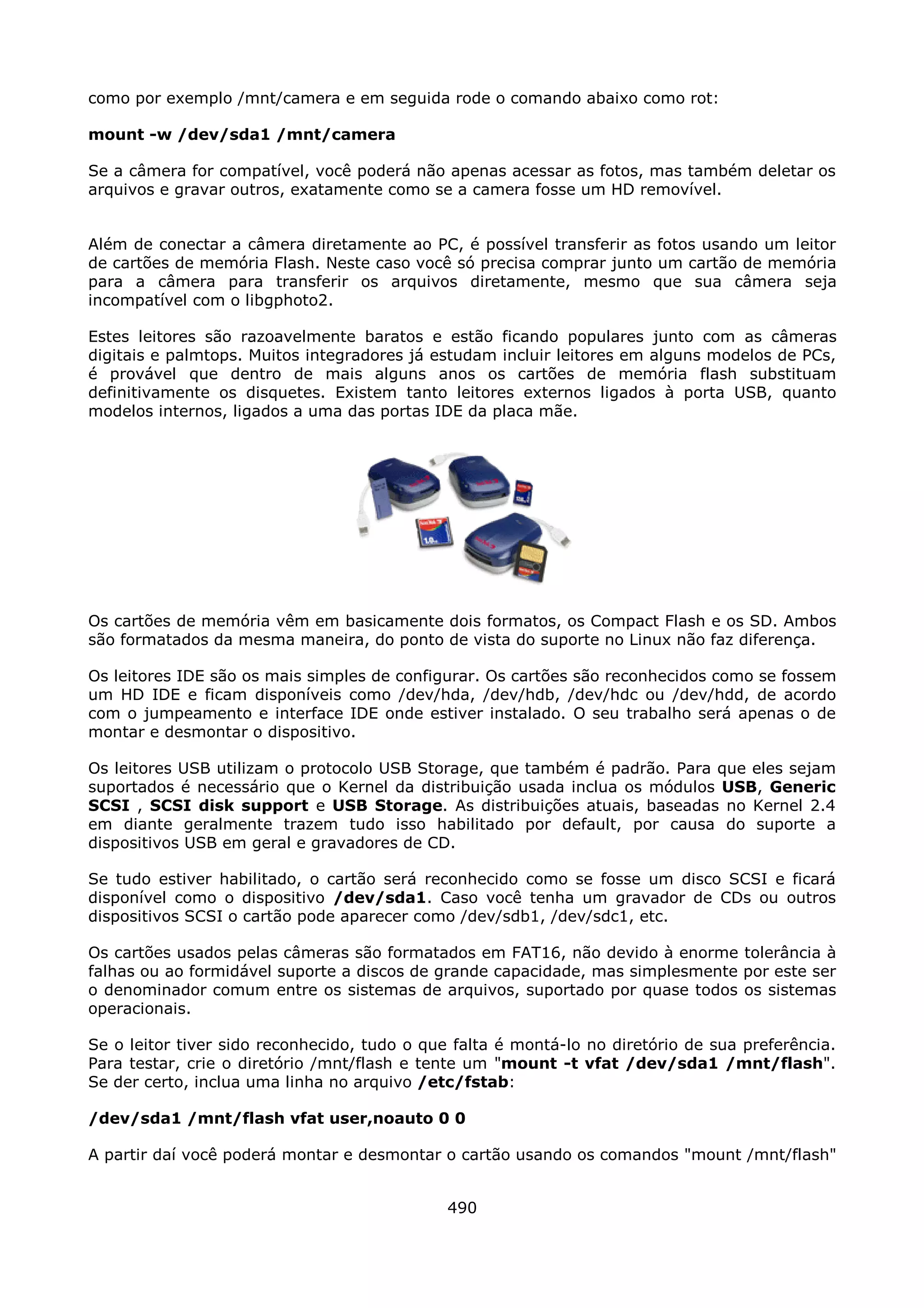 como por exemplo /mnt/camera e em seguida rode o comando abaixo como rot:

mount -w /dev/sda1 /mnt/camera

Se a câmera for compatível, você poderá não apenas acessar as fotos, mas também deletar os
arquivos e gravar outros, exatamente como se a camera fosse um HD removível.


Além de conectar a câmera diretamente ao PC, é possível transferir as fotos usando um leitor
de cartões de memória Flash. Neste caso você só precisa comprar junto um cartão de memória
para a câmera para transferir os arquivos diretamente, mesmo que sua câmera seja
incompatível com o libgphoto2.

Estes leitores são razoavelmente baratos e estão ficando populares junto com as câmeras
digitais e palmtops. Muitos integradores já estudam incluir leitores em alguns modelos de PCs,
é provável que dentro de mais alguns anos os cartões de memória flash substituam
definitivamente os disquetes. Existem tanto leitores externos ligados à porta USB, quanto
modelos internos, ligados a uma das portas IDE da placa mãe.




Os cartões de memória vêm em basicamente dois formatos, os Compact Flash e os SD. Ambos
são formatados da mesma maneira, do ponto de vista do suporte no Linux não faz diferença.

Os leitores IDE são os mais simples de configurar. Os cartões são reconhecidos como se fossem
um HD IDE e ficam disponíveis como /dev/hda, /dev/hdb, /dev/hdc ou /dev/hdd, de acordo
com o jumpeamento e interface IDE onde estiver instalado. O seu trabalho será apenas o de
montar e desmontar o dispositivo.

Os leitores USB utilizam o protocolo USB Storage, que também é padrão. Para que eles sejam
suportados é necessário que o Kernel da distribuição usada inclua os módulos USB, Generic
SCSI , SCSI disk support e USB Storage. As distribuições atuais, baseadas no Kernel 2.4
em diante geralmente trazem tudo isso habilitado por default, por causa do suporte a
dispositivos USB em geral e gravadores de CD.

Se tudo estiver habilitado, o cartão será reconhecido como se fosse um disco SCSI e ficará
disponível como o dispositivo /dev/sda1. Caso você tenha um gravador de CDs ou outros
dispositivos SCSI o cartão pode aparecer como /dev/sdb1, /dev/sdc1, etc.

Os cartões usados pelas câmeras são formatados em FAT16, não devido à enorme tolerância à
falhas ou ao formidável suporte a discos de grande capacidade, mas simplesmente por este ser
o denominador comum entre os sistemas de arquivos, suportado por quase todos os sistemas
operacionais.

Se o leitor tiver sido reconhecido, tudo o que falta é montá-lo no diretório de sua preferência.
Para testar, crie o diretório /mnt/flash e tente um "mount -t vfat /dev/sda1 /mnt/flash".
Se der certo, inclua uma linha no arquivo /etc/fstab:

/dev/sda1 /mnt/flash vfat user,noauto 0 0

A partir daí você poderá montar e desmontar o cartão usando os comandos "mount /mnt/flash"


                                              490
 