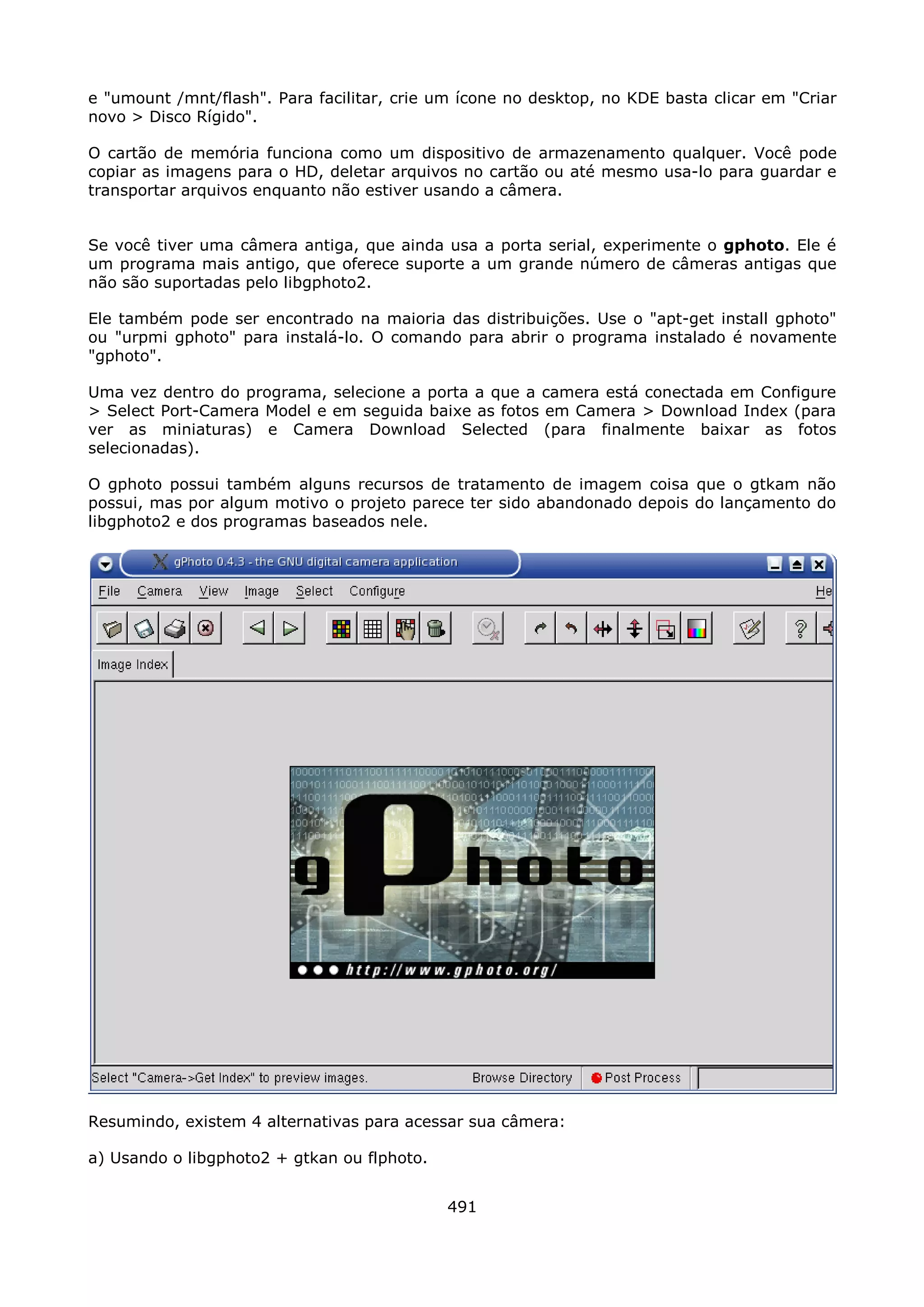 e "umount /mnt/flash". Para facilitar, crie um ícone no desktop, no KDE basta clicar em "Criar
novo > Disco Rígido".

O cartão de memória funciona como um dispositivo de armazenamento qualquer. Você pode
copiar as imagens para o HD, deletar arquivos no cartão ou até mesmo usa-lo para guardar e
transportar arquivos enquanto não estiver usando a câmera.


Se você tiver uma câmera antiga, que ainda usa a porta serial, experimente o gphoto. Ele é
um programa mais antigo, que oferece suporte a um grande número de câmeras antigas que
não são suportadas pelo libgphoto2.

Ele também pode ser encontrado na maioria das distribuições. Use o "apt-get install gphoto"
ou "urpmi gphoto" para instalá-lo. O comando para abrir o programa instalado é novamente
"gphoto".

Uma vez dentro do programa, selecione a porta a que a camera está conectada em Configure
> Select Port-Camera Model e em seguida baixe as fotos em Camera > Download Index (para
ver as miniaturas) e Camera Download Selected (para finalmente baixar as fotos
selecionadas).

O gphoto possui também alguns recursos de tratamento de imagem coisa que o gtkam não
possui, mas por algum motivo o projeto parece ter sido abandonado depois do lançamento do
libgphoto2 e dos programas baseados nele.




Resumindo, existem 4 alternativas para acessar sua câmera:

a) Usando o libgphoto2 + gtkan ou flphoto.


                                             491
 