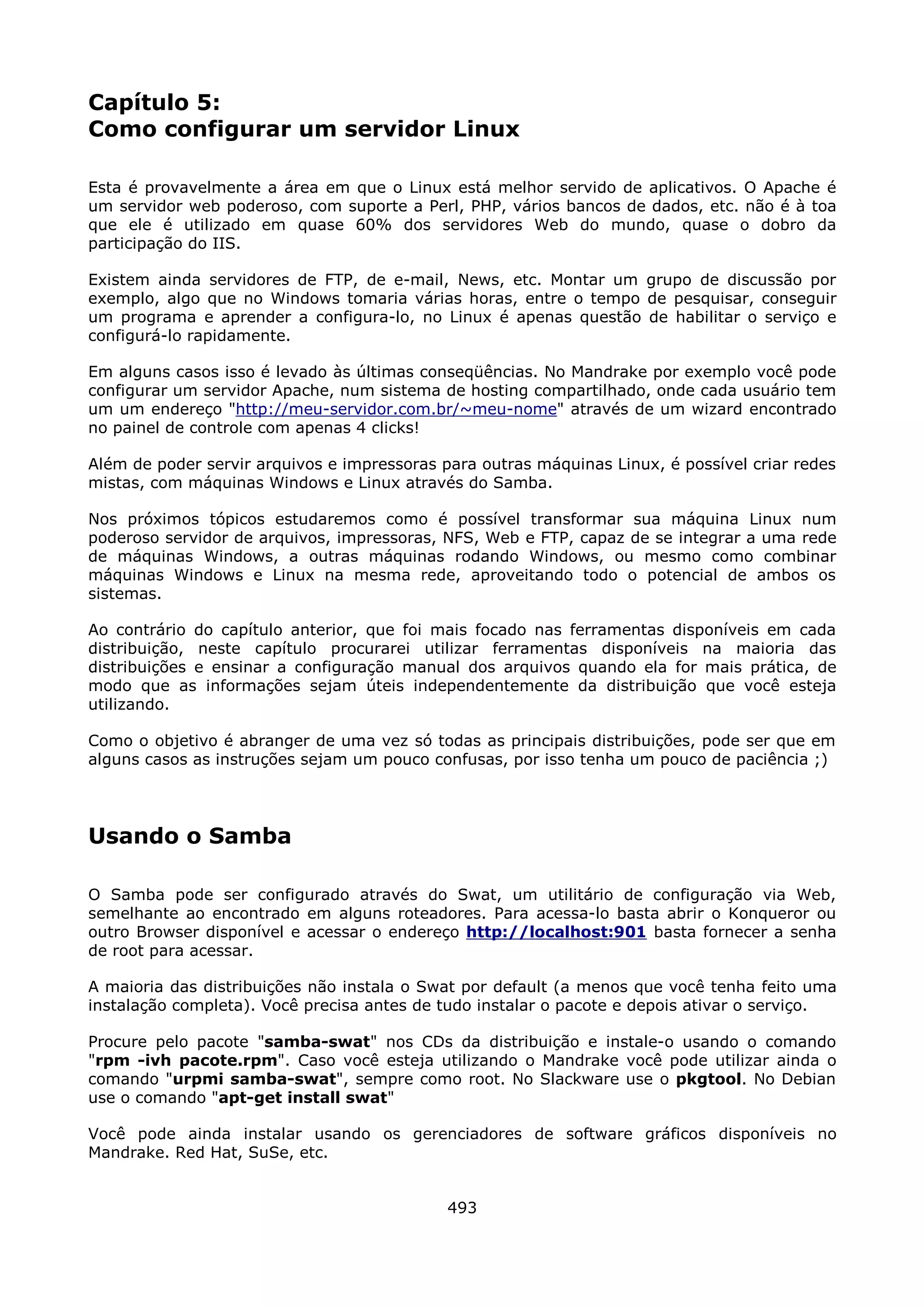 Capítulo 5:
Como configurar um servidor Linux

Esta é provavelmente a área em que o Linux está melhor servido de aplicativos. O Apache é
um servidor web poderoso, com suporte a Perl, PHP, vários bancos de dados, etc. não é à toa
que ele é utilizado em quase 60% dos servidores Web do mundo, quase o dobro da
participação do IIS.

Existem ainda servidores de FTP, de e-mail, News, etc. Montar um grupo de discussão por
exemplo, algo que no Windows tomaria várias horas, entre o tempo de pesquisar, conseguir
um programa e aprender a configura-lo, no Linux é apenas questão de habilitar o serviço e
configurá-lo rapidamente.

Em alguns casos isso é levado às últimas conseqüências. No Mandrake por exemplo você pode
configurar um servidor Apache, num sistema de hosting compartilhado, onde cada usuário tem
um um endereço "http://meu-servidor.com.br/~meu-nome" através de um wizard encontrado
no painel de controle com apenas 4 clicks!

Além de poder servir arquivos e impressoras para outras máquinas Linux, é possível criar redes
mistas, com máquinas Windows e Linux através do Samba.

Nos próximos tópicos estudaremos como é possível transformar sua máquina Linux num
poderoso servidor de arquivos, impressoras, NFS, Web e FTP, capaz de se integrar a uma rede
de máquinas Windows, a outras máquinas rodando Windows, ou mesmo como combinar
máquinas Windows e Linux na mesma rede, aproveitando todo o potencial de ambos os
sistemas.

Ao contrário do capítulo anterior, que foi mais focado nas ferramentas disponíveis em cada
distribuição, neste capítulo procurarei utilizar ferramentas disponíveis na maioria das
distribuições e ensinar a configuração manual dos arquivos quando ela for mais prática, de
modo que as informações sejam úteis independentemente da distribuição que você esteja
utilizando.

Como o objetivo é abranger de uma vez só todas as principais distribuições, pode ser que em
alguns casos as instruções sejam um pouco confusas, por isso tenha um pouco de paciência ;)




Usando o Samba

O Samba pode ser configurado através do Swat, um utilitário de configuração via Web,
semelhante ao encontrado em alguns roteadores. Para acessa-lo basta abrir o Konqueror ou
outro Browser disponível e acessar o endereço http://localhost:901 basta fornecer a senha
de root para acessar.

A maioria das distribuições não instala o Swat por default (a menos que você tenha feito uma
instalação completa). Você precisa antes de tudo instalar o pacote e depois ativar o serviço.

Procure pelo pacote "samba-swat" nos CDs da distribuição e instale-o usando o comando
"rpm -ivh pacote.rpm". Caso você esteja utilizando o Mandrake você pode utilizar ainda o
comando "urpmi samba-swat", sempre como root. No Slackware use o pkgtool. No Debian
use o comando "apt-get install swat"

Você pode ainda instalar usando os gerenciadores de software gráficos disponíveis no
Mandrake. Red Hat, SuSe, etc.


                                             493
 