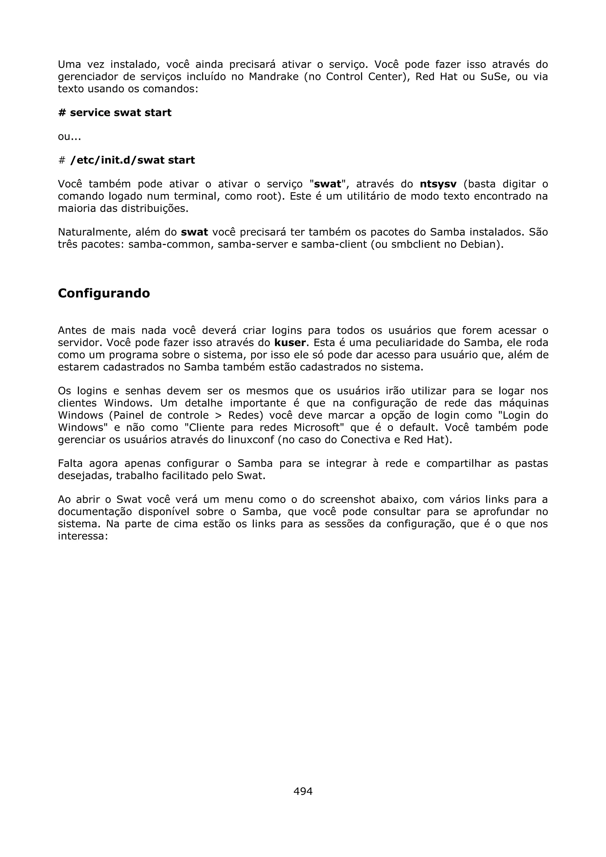 Uma vez instalado, você ainda precisará ativar o serviço. Você pode fazer isso através do
gerenciador de serviços incluído no Mandrake (no Control Center), Red Hat ou SuSe, ou via
texto usando os comandos:

# service swat start

ou...

# /etc/init.d/swat start

Você também pode ativar o ativar o serviço "swat", através do ntsysv (basta digitar o
comando logado num terminal, como root). Este é um utilitário de modo texto encontrado na
maioria das distribuições.

Naturalmente, além do swat você precisará ter também os pacotes do Samba instalados. São
três pacotes: samba-common, samba-server e samba-client (ou smbclient no Debian).



Configurando

Antes de mais nada você deverá criar logins para todos os usuários que forem acessar o
servidor. Você pode fazer isso através do kuser. Esta é uma peculiaridade do Samba, ele roda
como um programa sobre o sistema, por isso ele só pode dar acesso para usuário que, além de
estarem cadastrados no Samba também estão cadastrados no sistema.

Os logins e senhas devem ser       os mesmos que os usuários irão utilizar para se logar nos
clientes Windows. Um detalhe        importante é que na configuração de rede das máquinas
Windows (Painel de controle >      Redes) você deve marcar a opção de login como "Login do
Windows" e não como "Cliente        para redes Microsoft" que é o default. Você também pode
gerenciar os usuários através do   linuxconf (no caso do Conectiva e Red Hat).

Falta agora apenas configurar o Samba para se integrar à rede e compartilhar as pastas
desejadas, trabalho facilitado pelo Swat.

Ao abrir o Swat você verá um menu como o do screenshot abaixo, com vários links para a
documentação disponível sobre o Samba, que você pode consultar para se aprofundar no
sistema. Na parte de cima estão os links para as sessões da configuração, que é o que nos
interessa:




                                              494
 