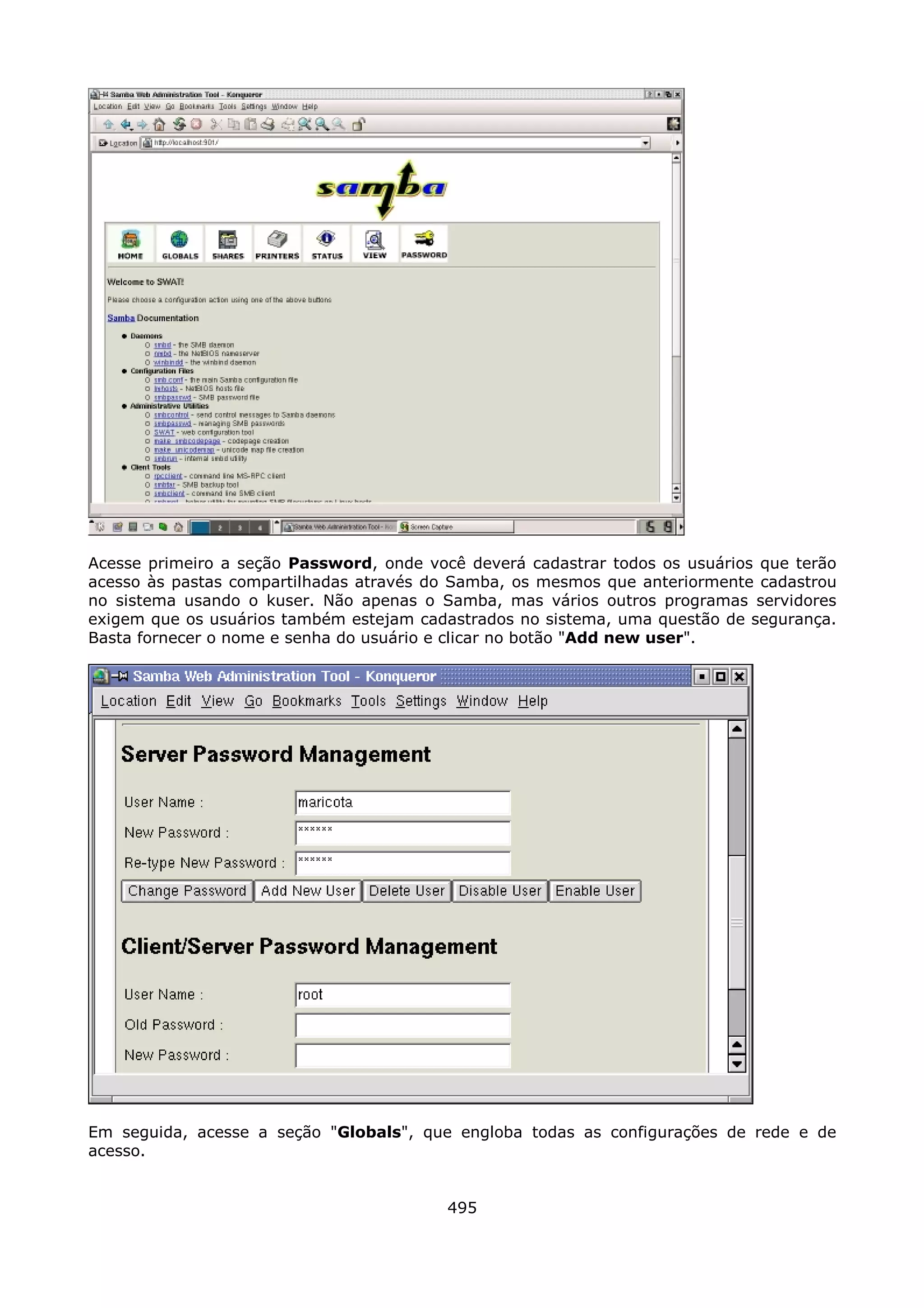 Acesse primeiro a seção Password, onde você deverá cadastrar todos os usuários que terão
acesso às pastas compartilhadas através do Samba, os mesmos que anteriormente cadastrou
no sistema usando o kuser. Não apenas o Samba, mas vários outros programas servidores
exigem que os usuários também estejam cadastrados no sistema, uma questão de segurança.
Basta fornecer o nome e senha do usuário e clicar no botão "Add new user".




Em seguida, acesse a seção "Globals", que engloba todas as configurações de rede e de
acesso.


                                          495
 