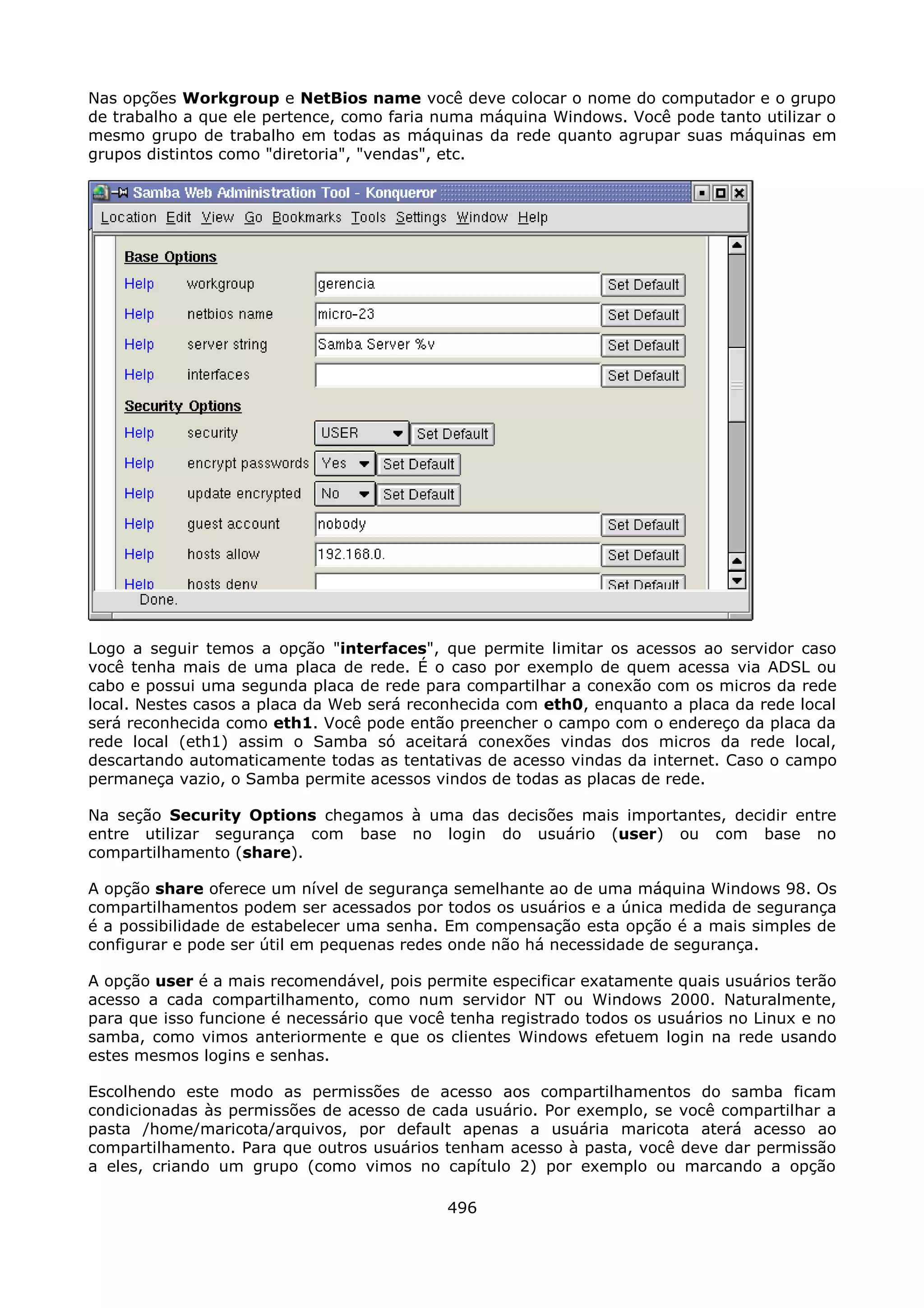 Nas opções Workgroup e NetBios name você deve colocar o nome do computador e o grupo
de trabalho a que ele pertence, como faria numa máquina Windows. Você pode tanto utilizar o
mesmo grupo de trabalho em todas as máquinas da rede quanto agrupar suas máquinas em
grupos distintos como "diretoria", "vendas", etc.




Logo a seguir temos a opção "interfaces", que permite limitar os acessos ao servidor caso
você tenha mais de uma placa de rede. É o caso por exemplo de quem acessa via ADSL ou
cabo e possui uma segunda placa de rede para compartilhar a conexão com os micros da rede
local. Nestes casos a placa da Web será reconhecida com eth0, enquanto a placa da rede local
será reconhecida como eth1. Você pode então preencher o campo com o endereço da placa da
rede local (eth1) assim o Samba só aceitará conexões vindas dos micros da rede local,
descartando automaticamente todas as tentativas de acesso vindas da internet. Caso o campo
permaneça vazio, o Samba permite acessos vindos de todas as placas de rede.

Na seção Security Options chegamos à uma das decisões mais importantes, decidir entre
entre utilizar segurança com base no login do usuário (user) ou com base no
compartilhamento (share).

A opção share oferece um nível de segurança semelhante ao de uma máquina Windows 98. Os
compartilhamentos podem ser acessados por todos os usuários e a única medida de segurança
é a possibilidade de estabelecer uma senha. Em compensação esta opção é a mais simples de
configurar e pode ser útil em pequenas redes onde não há necessidade de segurança.

A opção user é a mais recomendável, pois permite especificar exatamente quais usuários terão
acesso a cada compartilhamento, como num servidor NT ou Windows 2000. Naturalmente,
para que isso funcione é necessário que você tenha registrado todos os usuários no Linux e no
samba, como vimos anteriormente e que os clientes Windows efetuem login na rede usando
estes mesmos logins e senhas.

Escolhendo este modo as permissões de acesso aos compartilhamentos do samba ficam
condicionadas às permissões de acesso de cada usuário. Por exemplo, se você compartilhar a
pasta /home/maricota/arquivos, por default apenas a usuária maricota aterá acesso ao
compartilhamento. Para que outros usuários tenham acesso à pasta, você deve dar permissão
a eles, criando um grupo (como vimos no capítulo 2) por exemplo ou marcando a opção

                                            496
 