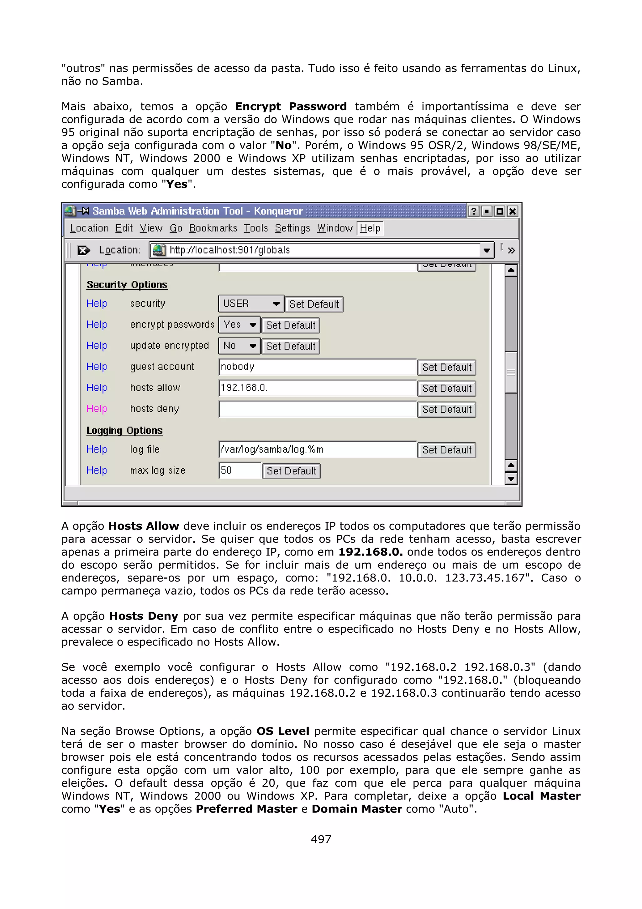 "outros" nas permissões de acesso da pasta. Tudo isso é feito usando as ferramentas do Linux,
não no Samba.

Mais abaixo, temos a opção Encrypt Password também é importantíssima e deve ser
configurada de acordo com a versão do Windows que rodar nas máquinas clientes. O Windows
95 original não suporta encriptação de senhas, por isso só poderá se conectar ao servidor caso
a opção seja configurada com o valor "No". Porém, o Windows 95 OSR/2, Windows 98/SE/ME,
Windows NT, Windows 2000 e Windows XP utilizam senhas encriptadas, por isso ao utilizar
máquinas com qualquer um destes sistemas, que é o mais provável, a opção deve ser
configurada como "Yes".




A opção Hosts Allow deve incluir os endereços IP todos os computadores que terão permissão
para acessar o servidor. Se quiser que todos os PCs da rede tenham acesso, basta escrever
apenas a primeira parte do endereço IP, como em 192.168.0. onde todos os endereços dentro
do escopo serão permitidos. Se for incluir mais de um endereço ou mais de um escopo de
endereços, separe-os por um espaço, como: "192.168.0. 10.0.0. 123.73.45.167". Caso o
campo permaneça vazio, todos os PCs da rede terão acesso.

A opção Hosts Deny por sua vez permite especificar máquinas que não terão permissão para
acessar o servidor. Em caso de conflito entre o especificado no Hosts Deny e no Hosts Allow,
prevalece o especificado no Hosts Allow.

Se você exemplo você configurar o Hosts Allow como "192.168.0.2 192.168.0.3" (dando
acesso aos dois endereços) e o Hosts Deny for configurado como "192.168.0." (bloqueando
toda a faixa de endereços), as máquinas 192.168.0.2 e 192.168.0.3 continuarão tendo acesso
ao servidor.

Na seção Browse Options, a opção OS Level permite especificar qual chance o servidor Linux
terá de ser o master browser do domínio. No nosso caso é desejável que ele seja o master
browser pois ele está concentrando todos os recursos acessados pelas estações. Sendo assim
configure esta opção com um valor alto, 100 por exemplo, para que ele sempre ganhe as
eleições. O default dessa opção é 20, que faz com que ele perca para qualquer máquina
Windows NT, Windows 2000 ou Windows XP. Para completar, deixe a opção Local Master
como "Yes" e as opções Preferred Master e Domain Master como "Auto".

                                             497
 