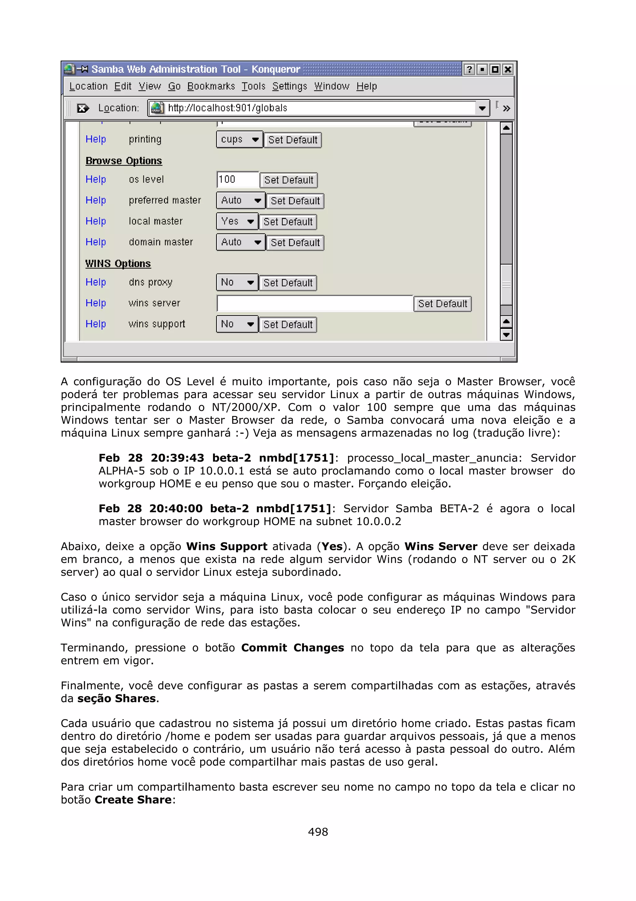 A configuração do OS Level é muito importante, pois caso não seja o Master Browser, você
poderá ter problemas para acessar seu servidor Linux a partir de outras máquinas Windows,
principalmente rodando o NT/2000/XP. Com o valor 100 sempre que uma das máquinas
Windows tentar ser o Master Browser da rede, o Samba convocará uma nova eleição e a
máquina Linux sempre ganhará :-) Veja as mensagens armazenadas no log (tradução livre):

      Feb 28 20:39:43 beta-2 nmbd[1751]: processo_local_master_anuncia: Servidor
      ALPHA-5 sob o IP 10.0.0.1 está se auto proclamando como o local master browser do
      workgroup HOME e eu 