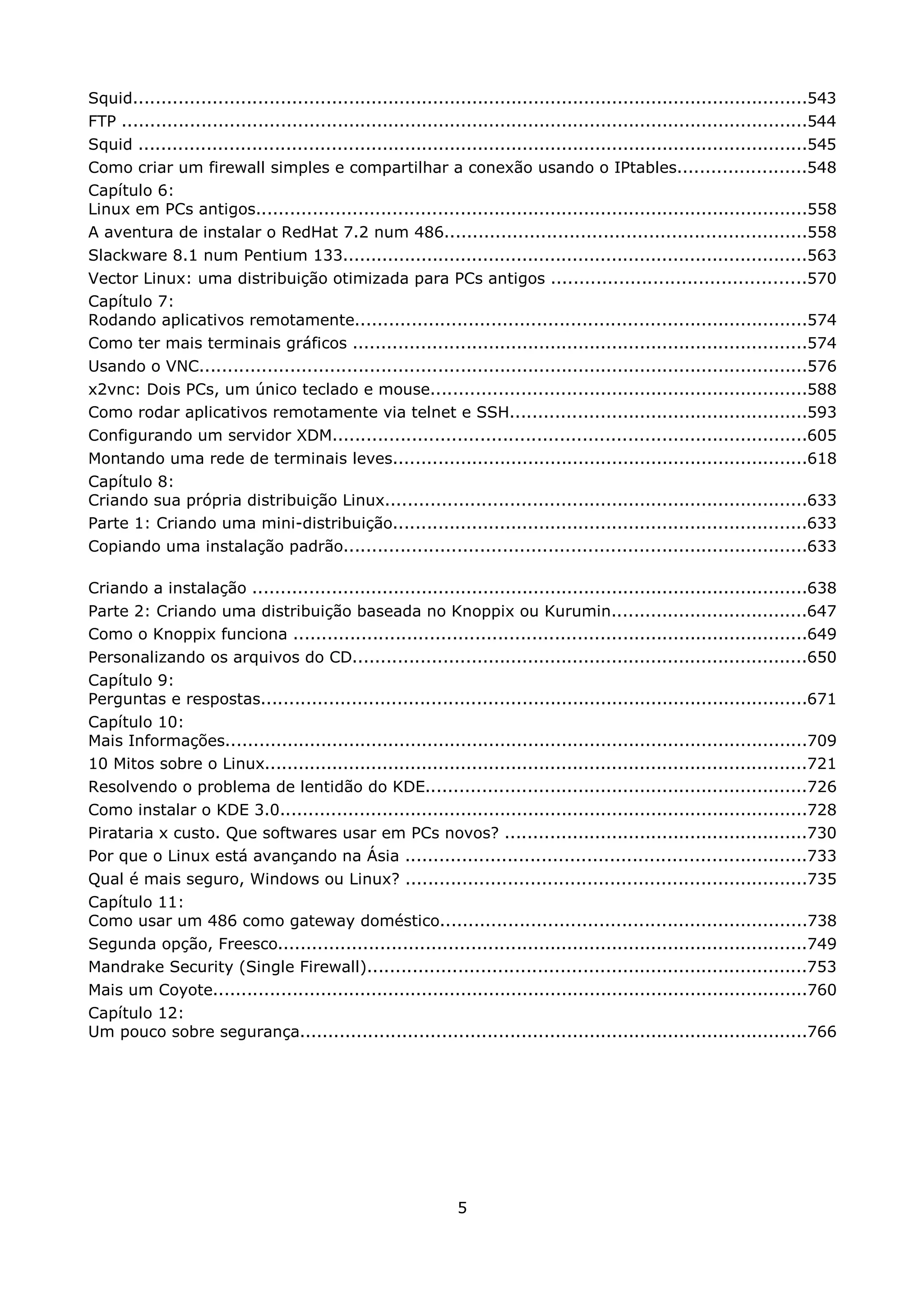 Squid........................................................................................................................543
FTP ..........................................................................................................................544
Squid .......................................................................................................................545
Como criar um firewall simples e compartilhar a conexão usando o IPtables.......................548
Capítulo 6:
Linux em PCs antigos..................................................................................................558
A aventura de instalar o RedHat 7.2 num 486................................................................558
Slackware 8.1 num Pentium 133...................................................................................563
Vector Linux: uma distribuição otimizada para PCs antigos .............................................570
Capítulo 7:
Rodando aplicativos remotamente................................................................................574
Como ter mais terminais gráficos .................................................................................574
Usando o VNC............................................................................................................576
x2vnc: Dois PCs, um único teclado e mouse...................................................................588
Como rodar aplicativos remotamente via telnet e SSH.....................................................593
Configurando um servidor XDM....................................................................................605
Montando uma rede de terminais leves..........................................................................618
Capítulo 8:
Criando sua própria distribuição Linux...........................................................................633
Parte 1: Criando uma mini-distribuição..........................................................................633
Copiando uma instalação padrão..................................................................................633

Criando a instalação ...................................................................................................638
Parte 2: Criando uma distribuição baseada no Knoppix ou Kurumin...................................647
Como o Knoppix funciona ...........................................................................................649
Personalizando os arquivos do CD.................................................................................650
Capítulo 9:
Perguntas e respostas.................................................................................................671
Capítulo 10:
Mais Informações........................................................................................................709
10 Mitos sobre o Linux.................................................................................................721
Resolvendo o problema de lentidão do KDE....................................................................726
Como instalar o KDE 3.0..............................................................................................728
Pirataria x custo. Que softwares usar em PCs novos? ......................................................730
Por que o Linux está avançando na Ásia .......................................................................733
Qual é mais seguro, Windows ou Linux? .......................................................................735
Capítulo 11:
Como usar um 486 como gateway doméstico.................................................................738
Segunda opção, Freesco..............................................................................................749
Mandrake Security (Single Firewall)..............................................................................753
Mais um Coyote..........................................................................................................760
Capítulo 12:
Um pouco sobre segurança..........................................................................................766




                                                               5
 