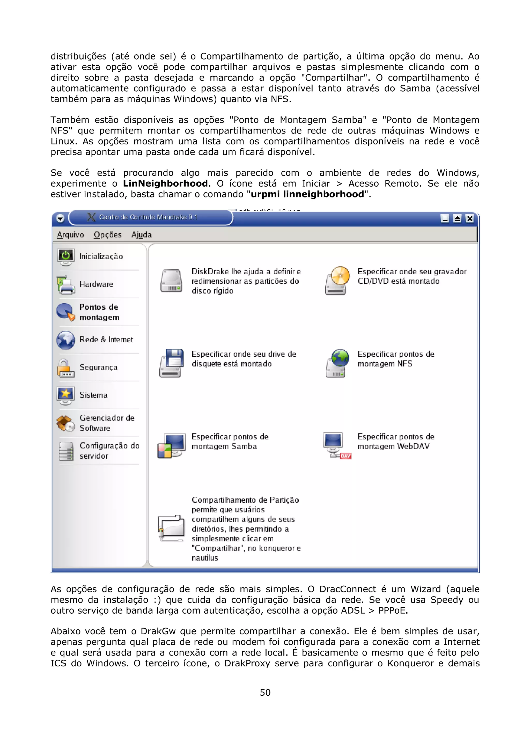 distribuições (até onde sei) é o Compartilhamento de partição, a última opção do menu. Ao
ativar esta opção você pode compartilhar arquivos e pastas simplesmente clicando com o
direito sobre a pasta desejada e marcando a opção "Compartilhar". O compartilhamento é
automaticamente configurado e passa a estar disponível tanto através do Samba (acessível
também para as máquinas Windows) quanto via NFS.

Também estão disponíveis as opções "Ponto de Montagem Samba" e "Ponto de Montagem
NFS" que permitem montar os compartilhamentos de rede de outras máquinas Windows e
Linux. As opções mostram uma lista com os compartilhamentos disponíveis na rede e você
precisa apontar uma pasta onde cada um ficará disponível.

Se você está procurando algo mais parecido com o ambiente de redes do Windows,
experimente o LinNeighborhood. O ícone está em Iniciar > Acesso Remoto. Se ele não
estiver instalado, basta chamar o comando "urpmi linneighborhood".




As opções de configuração de rede são mais simples. O DracConnect é um Wizard (aquele
mesmo da instalação :) que cuida da configuração básica da rede. Se você usa Speedy ou
outro serviço de banda larga com autenticação, escolha a opção ADSL > PPPoE.

Abaixo você tem o DrakGw que permite compartilhar a conexão. Ele é bem simples de usar,
apenas pergunta qual placa de rede ou modem foi configurada para a conexão com a Internet
e qual será usada para a conexão com a rede local. É basicamente o mesmo que é feito pelo
ICS do Windows. O terceiro ícone, o DrakProxy serve para configurar o Konqueror e demais


                                           50
 