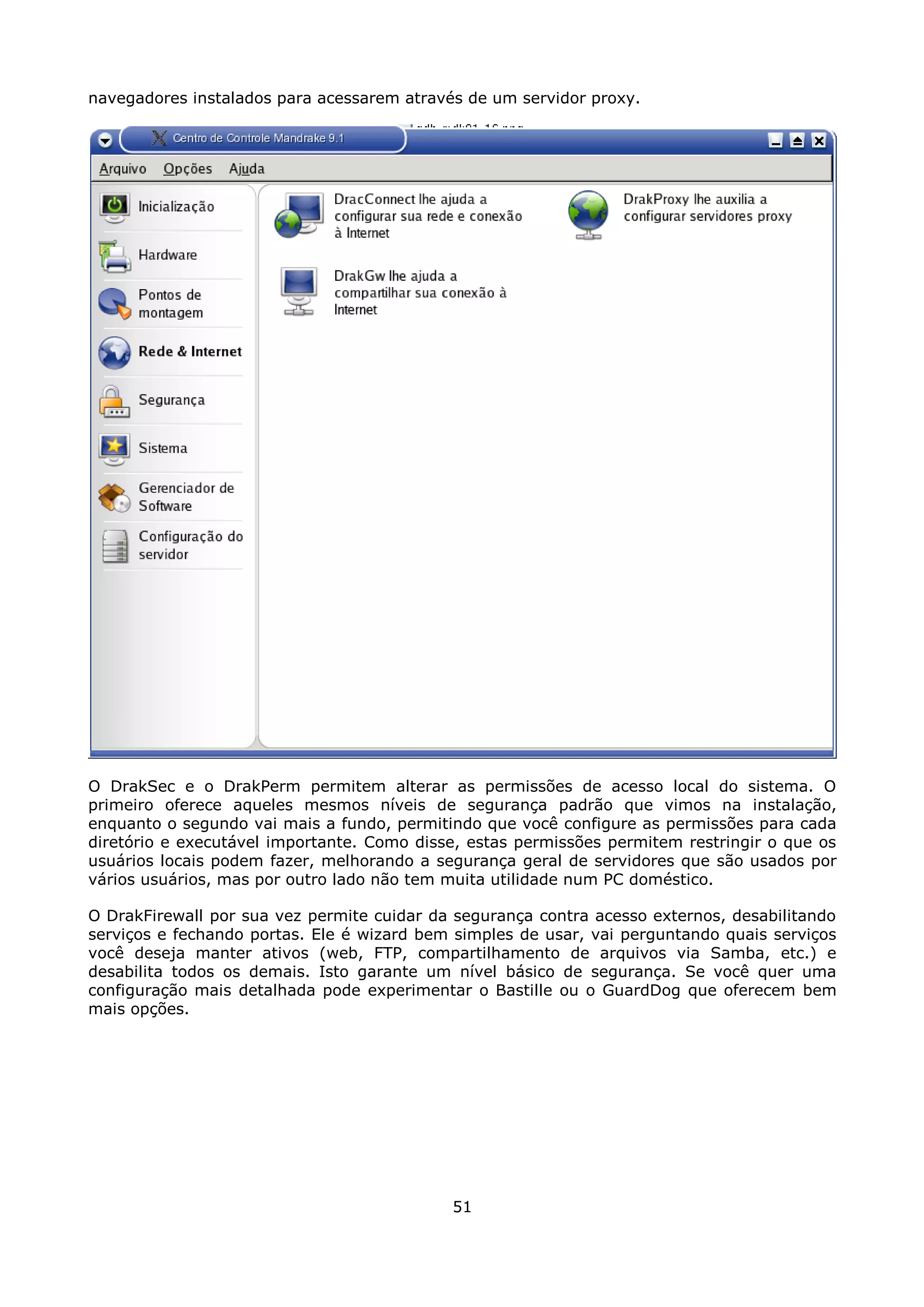 navegadores instalados para acessarem através de um servidor proxy.




O DrakSec e o DrakPerm permitem alterar as permissões de acesso local do sistema. O
primeiro oferece aqueles mesmos níveis de segurança padrão que vimos na instalação,
enquanto o segundo vai mais a fundo, permitindo que você configure as permissões para cada
diretório e executável importante. Como disse, estas permissões permitem restringir o que os
usuários locais podem fazer, melhorando a segurança geral de servidores que são usados por
vários usuários, mas por outro lado não tem muita utilidade num PC doméstico.

O DrakFirewall por sua vez permite cuidar da segurança contra acesso externos, desabilitando
serviços e fechando portas. Ele é wizard bem simples de usar, vai perguntando quais serviços
você deseja manter ativos (web, FTP, compartilhamento de arquivos via Samba, etc.) e
desabilita todos os demais. Isto garante um nível básico de segurança. Se você quer uma
configuração mais detalhada pode experimentar o Bastille ou o GuardDog que oferecem bem
mais opções.




                                            51
 
