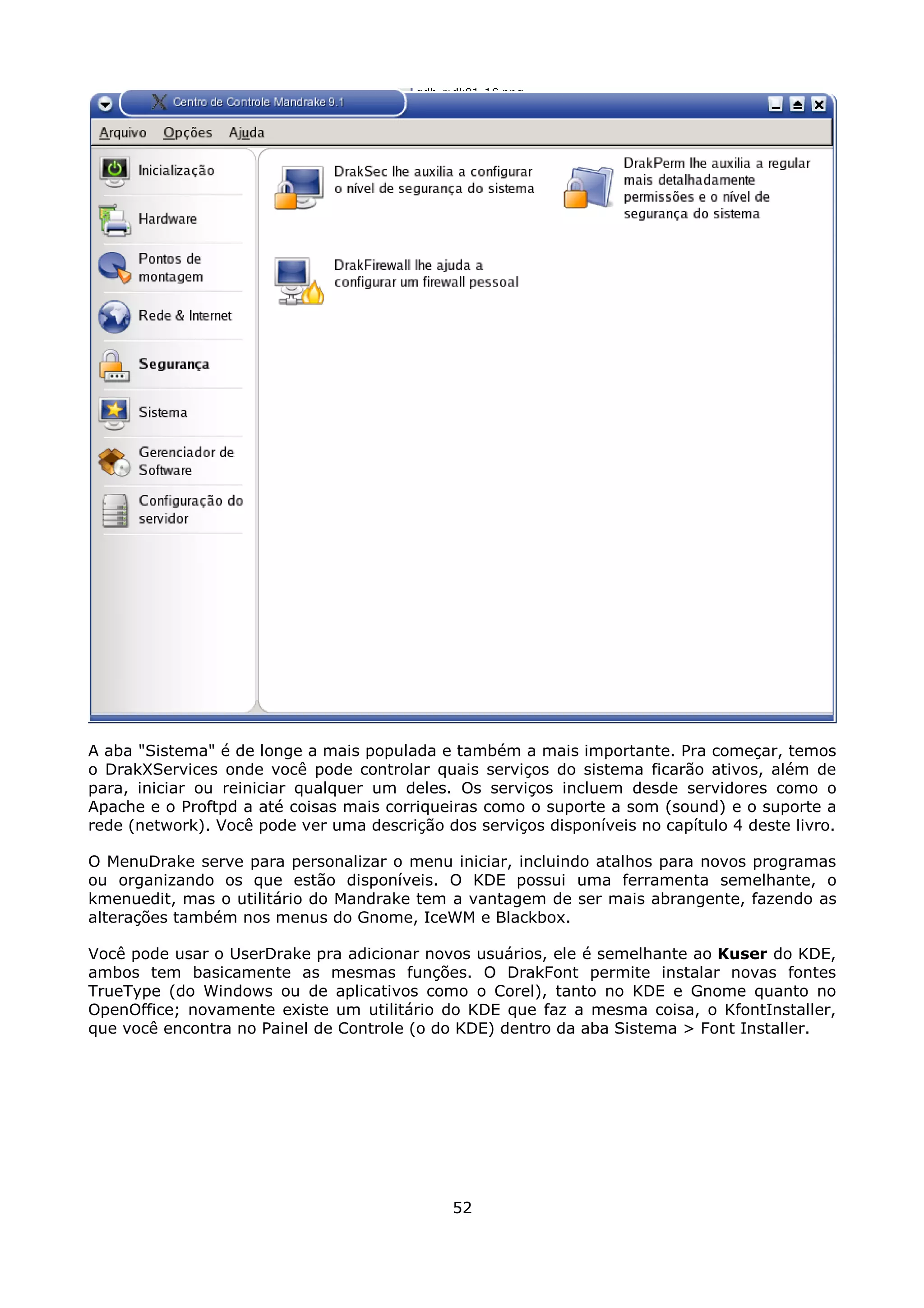 A aba "Sistema" é de longe a mais populada e também a mais importante. Pra começar, temos
o DrakXServices onde você pode controlar quais serviços do sistema ficarão ativos, além de
para, iniciar ou reiniciar qualquer um deles. Os serviços incluem desde servidores como o
Apache e o Proftpd a até coisas mais corriqueiras como o suporte a som (sound) e o suporte a
rede (network). Você pode ver uma descrição dos serviços disponíveis no capítulo 4 deste livro.

O MenuDrake serve para personalizar o menu iniciar, incluindo atalhos para novos programas
ou organizando os que estão disponíveis. O KDE possui uma ferramenta semelhante, o
kmenuedit, mas o utilitário do Mandrake tem a vantagem de ser mais abrangente, fazendo as
alterações também nos menus do Gnome, IceWM e Blackbox.

Você pode usar o UserDrake pra adicionar novos usuários, ele é semelhante ao Kuser do KDE,
ambos tem basicamente as mesmas funções. O DrakFont permite instalar novas fontes
TrueType (do Windows ou de aplicativos como o Corel), tanto no KDE e Gnome quanto no
OpenOffice; novamente existe um utilitário do KDE que faz a mesma coisa, o KfontInstaller,
que você encontra no Painel de Controle (o do KDE) dentro da aba Sistema > Font Installer.




                                              52
 