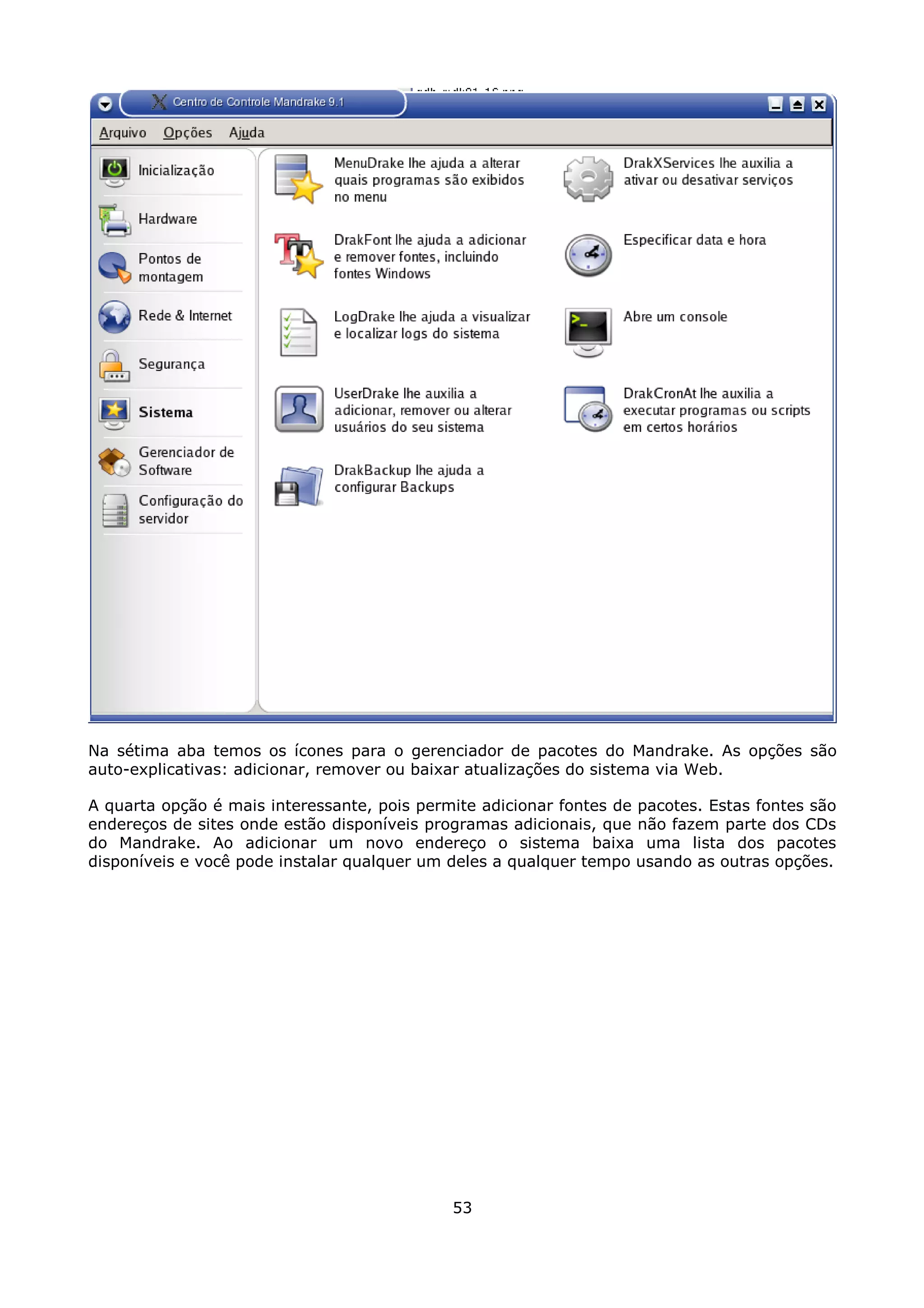 Na sétima aba temos os ícones para o gerenciador de pacotes do Mandrake. As opções são
auto-explicativas: adicionar, remover ou baixar atualizações do sistema via Web.

A quarta opção é mais interessante, pois permite adicionar fontes de pacotes. Estas fontes são
endereços de sites onde estão disponíveis programas adicionais, que não fazem parte dos CDs
do Mandrake. Ao adicionar um novo endereço o sistema baixa uma lista dos pacotes
disponíveis e você pode instalar qualquer um deles a qualquer tempo usando as outras opções.




                                             53
 