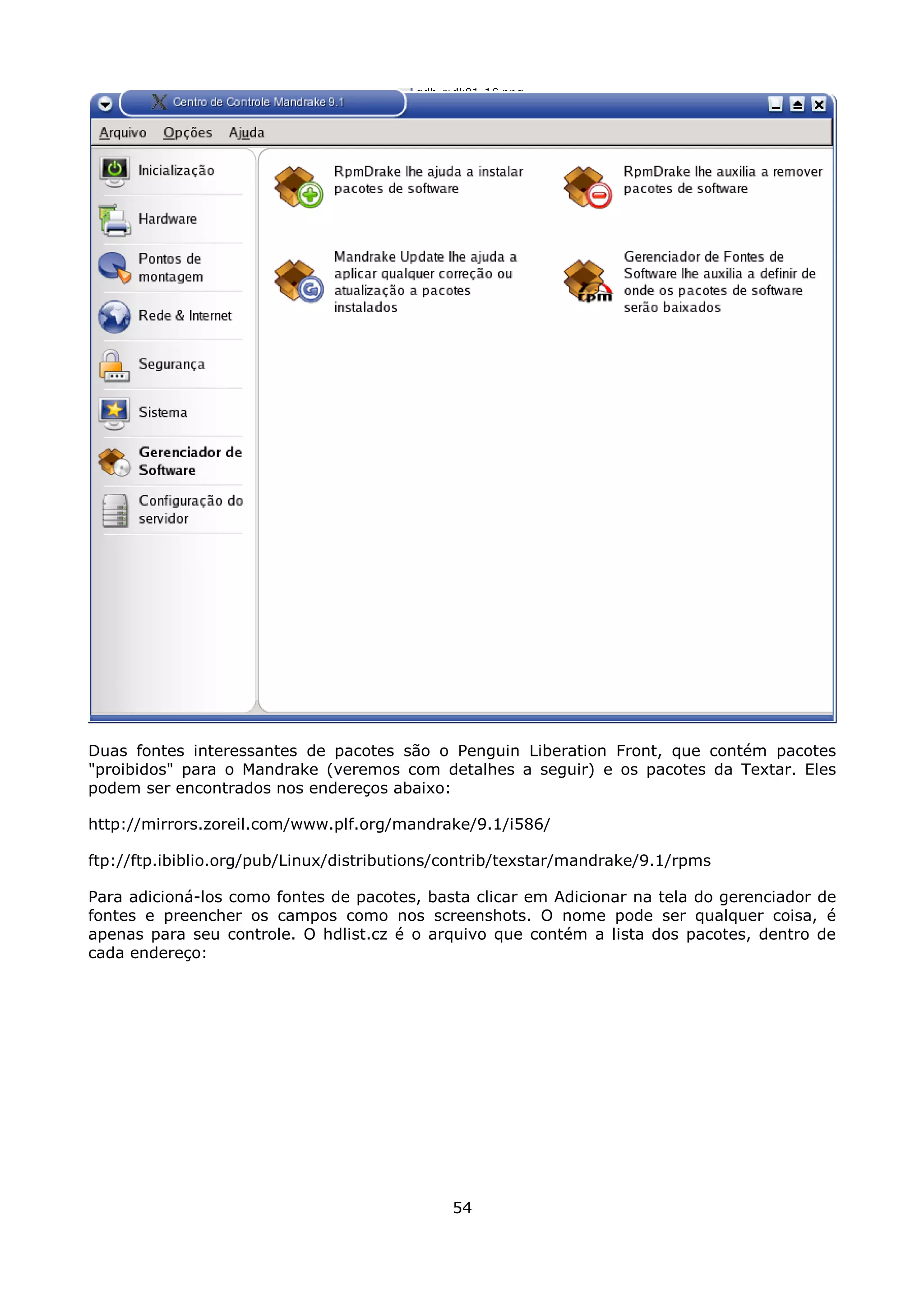 Duas fontes interessantes de pacotes são o Penguin Liberation Front, que contém pacotes
"proibidos" para o Mandrake (veremos com detalhes a seguir) e os pacotes da Textar. Eles
podem ser encontrados nos endereços abaixo:

http://mirrors.zoreil.com/www.plf.org/mandrake/9.1/i586/

ftp://ftp.ibiblio.org/pub/Linux/distributions/contrib/texstar/mandrake/9.1/rpms

Para adicioná-los como fontes de pacotes, basta clicar em Adicionar na tela do gerenciador de
fontes e preencher os campos como nos screenshots. O nome pode ser qualquer coisa, é
apenas para seu controle. O hdlist.cz é o arquivo que contém a lista dos pacotes, dentro de
cada endereço:




                                              54
 