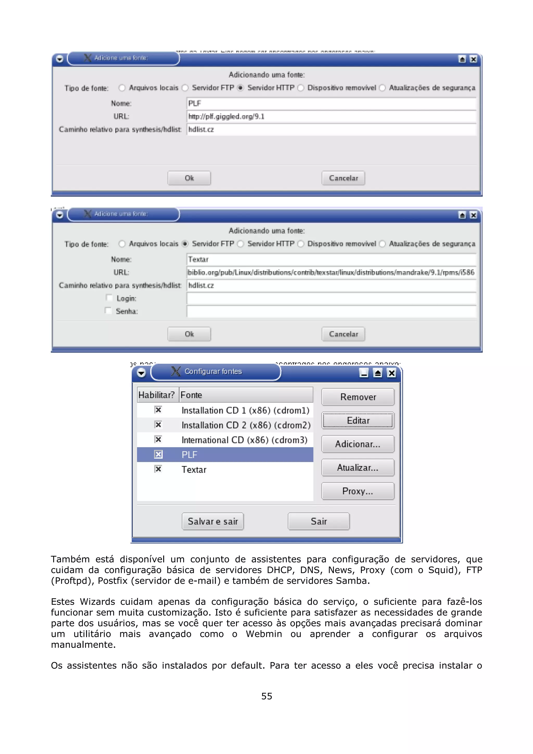 Também está disponível um conjunto de assistentes para configuração de servidores, que
cuidam da configuração básica de servidores DHCP, DNS, News, Proxy (com o Squid), FTP
(Proftpd), Postfix (servidor de e-mail) e também de servidores Samba.

Estes Wizards cuidam apenas da configuração básica do serviço, o suficiente para fazê-los
funcionar sem muita customização. Isto é suficiente para satisfazer as necessidades de grande
parte dos usuários, mas se você quer ter acesso às opções mais avançadas precisará dominar
um utilitário mais avançado como o Webmin ou aprender a configurar os arquivos
manualmente.

Os assistentes não são instalados por default. Para ter acesso a eles você precisa instalar o


                                             55
 