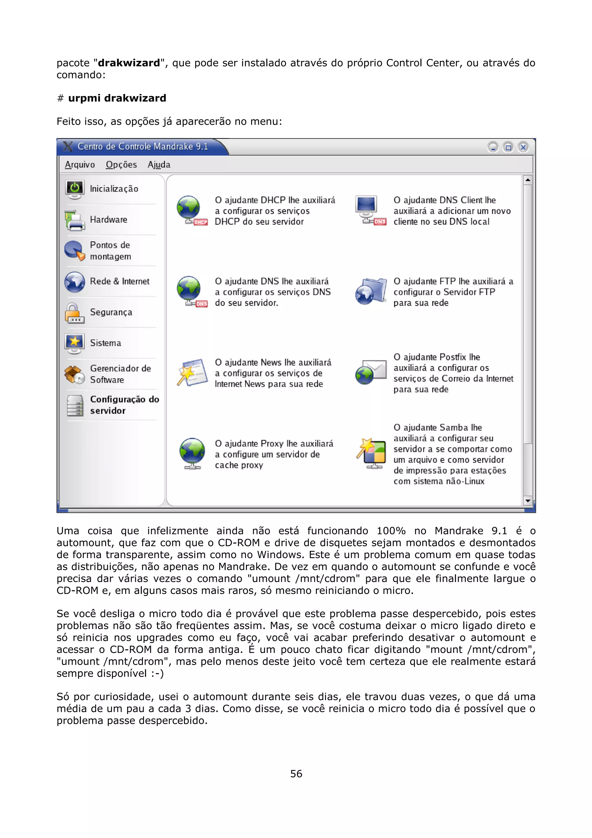 pacote "drakwizard", que pode ser instalado através do próprio Control Center, ou através do
comando:

# urpmi drakwizard

Feito isso, as opções já aparecerão no menu:




Uma coisa que infelizmente ainda não está funcionando 100% no Mandrake 9.1 é o
automount, que faz com que o CD-ROM e drive de disquetes sejam montados e desmontados
de forma transparente, assim como no Windows. Este é um problema comum em quase todas
as distribuições, não apenas no Mandrake. De vez em quando o automount se confunde e você
precisa dar várias vezes o comando "umount /mnt/cdrom" para que ele finalmente largue o
CD-ROM e, em alguns casos mais raros, só mesmo reiniciando o micro.

Se você desliga o micro todo dia é provável que este problema passe despercebido, pois estes
problemas não são tão freqüentes assim. Mas, se você costuma deixar o micro ligado direto e
só reinicia nos upgrades como eu faço, você vai acabar preferindo desativar o automount e
acessar o CD-ROM da forma antiga. É um pouco chato ficar digitando "mount /mnt/cdrom",
"umount /mnt/cdrom", mas pelo menos deste jeito você tem certeza que ele realmente estará
sempre disponível :-)

Só por curiosidade, usei o automount durante seis dias, ele travou duas vezes, o que dá uma
média de um pau a cada 3 dias. Como disse, se você reinicia o micro todo dia é possível que o
problema passe despercebido.




                                               56
 
