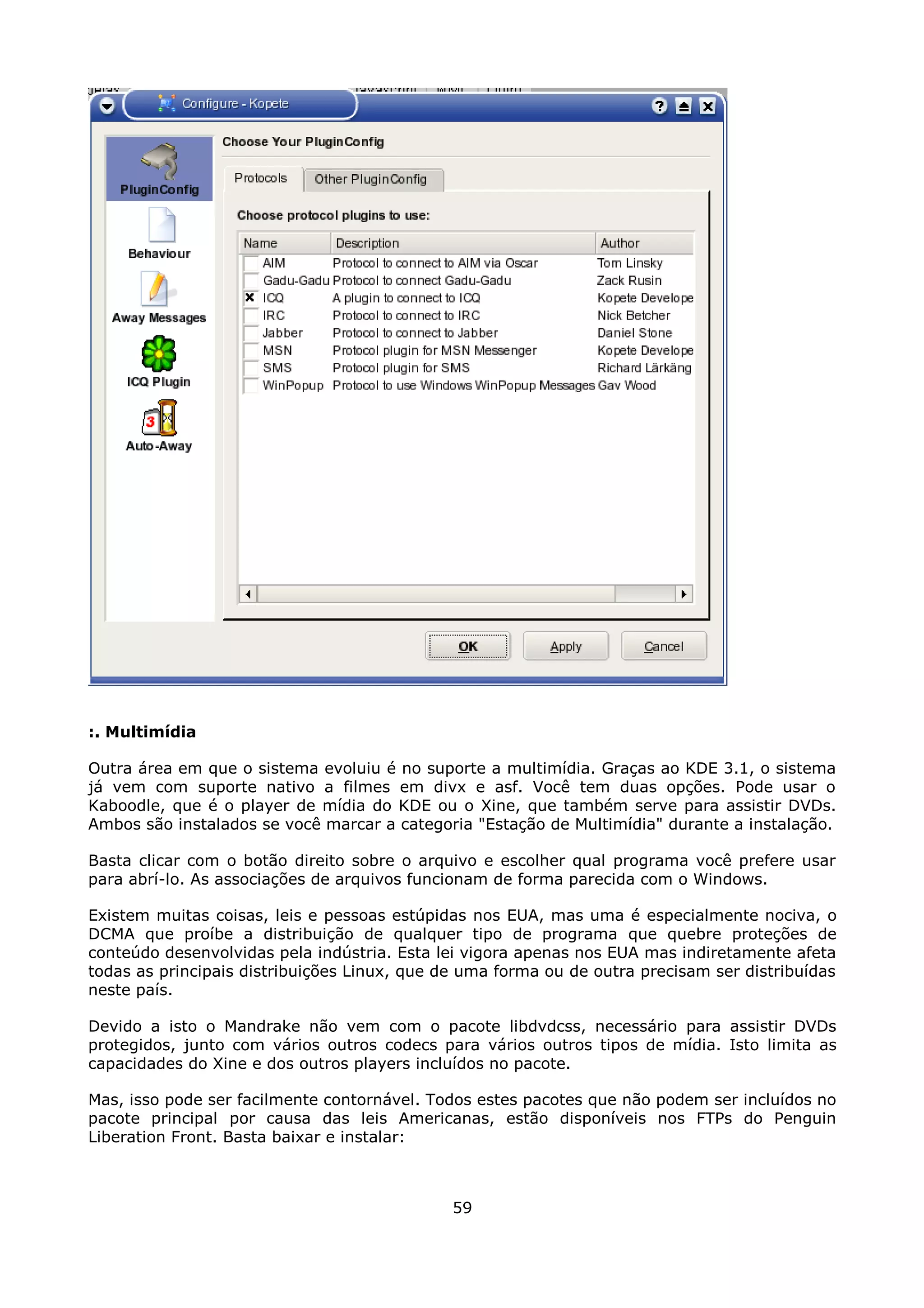:. Multimídia

Outra área em que o sistema evoluiu é no suporte a multimídia. Graças ao KDE 3.1, o sistema
já vem com suporte nativo a filmes em divx e asf. Você tem duas opções. Pode usar o
Kaboodle, que é o player de mídia do KDE ou o Xine, que também serve para assistir DVDs.
Ambos são instalados se você marcar a categoria "Estação de Multimídia" durante a instalação.

Basta clicar com o botão direito sobre o arquivo e escolher qual programa você prefere usar
para abrí-lo. As associações de arquivos funcionam de forma parecida com o Windows.

Existem muitas coisas, leis e pessoas estúpidas nos EUA, mas uma é especialmente nociva, o
DCMA que proíbe a distribuição de qualquer tipo de programa que quebre proteções de
conteúdo desenvolvidas pela indústria. Esta lei vigora apenas nos EUA mas indiretamente afeta
todas as principais distribuições Linux, que de uma forma ou de outra precisam ser distribuídas
neste país.

Devido a isto o Mandrake não vem com o pacote libdvdcss, necessário para assistir DVDs
protegidos, junto com vários outros codecs para vários outros tipos de mídia. Isto limita as
capacidades do Xine e dos outros players incluídos no pacote.

Mas, isso pode ser facilmente contornável. Todos estes pacotes que não podem ser incluídos no
pacote principal por causa das leis Americanas, estão disponíveis nos FTPs do Penguin
Liberation Front. Basta baixar e instalar:



                                              59
 