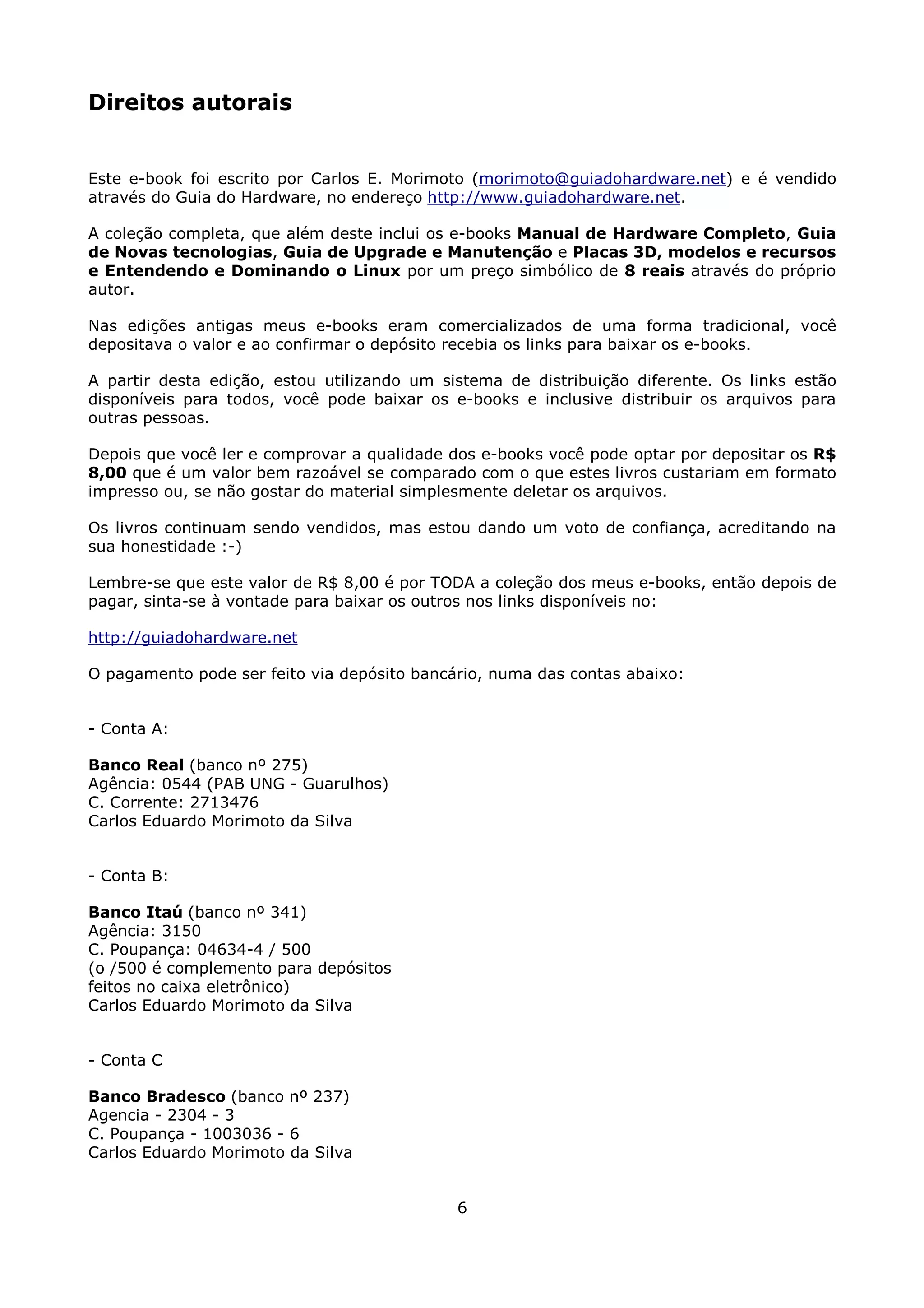 Direitos autorais


Este e-book foi escrito por Carlos E. Morimoto (morimoto@guiadohardware.net) e é vendido
através do Guia do Hardware, no endereço http://www.guiadohardware.net.

A coleção completa, que além deste inclui os e-books Manual de Hardware Completo, Guia
de Novas tecnologias, Guia de Upgrade e Manutenção e Placas 3D, modelos e recursos
e Entendendo e Dominando o Linux por um preço simbólico de 8 reais através do próprio
autor.

Nas edições antigas meus e-books eram comercializados de uma forma tradicional, você
depositava o valor e ao confirmar o depósito recebia os links para baixar os e-books.

A partir desta edição, estou utilizando um sistema de distribuição diferente. Os links estão
disponíveis para todos, você pode baixar os e-books e inclusive distribuir os arquivos para
outras pessoas.

Depois que você ler e comprovar a qualidade dos e-books você pode optar por depositar os R$
8,00 que é um valor bem razoável se comparado com o que estes livros custariam em formato
impresso ou, se não gostar do material simplesmente deletar os arquivos.

Os livros continuam sendo vendidos, mas estou dando um voto de confiança, acreditando na
sua honestidade :-)

Lembre-se que este valor de R$ 8,00 é por TODA a coleção dos meus e-books, então depois de
pagar, sinta-se à vontade para baixar os outros nos links disponíveis no:

http://guiadohardware.net

O pagamento pode ser feito via depósito bancário, numa das contas abaixo:


- Conta A:

Banco Real (banco nº 275)
Agência: 0544 (PAB UNG - Guarulhos)
C. Corrente: 2713476
Carlos Eduardo Morimoto da Silva


- Conta B:

Banco Itaú (banco nº 341)
Agência: 3150
C. Poupança: 04634-4 / 500
(o /500 é complemento para depósitos
feitos no caixa eletrônico)
Carlos Eduardo Morimoto da Silva


- Conta C

Banco Bradesco (banco nº 237)
Agencia - 2304 - 3
C. Poupança - 1003036 - 6
Carlos Eduardo Morimoto da Silva


                                             6
 