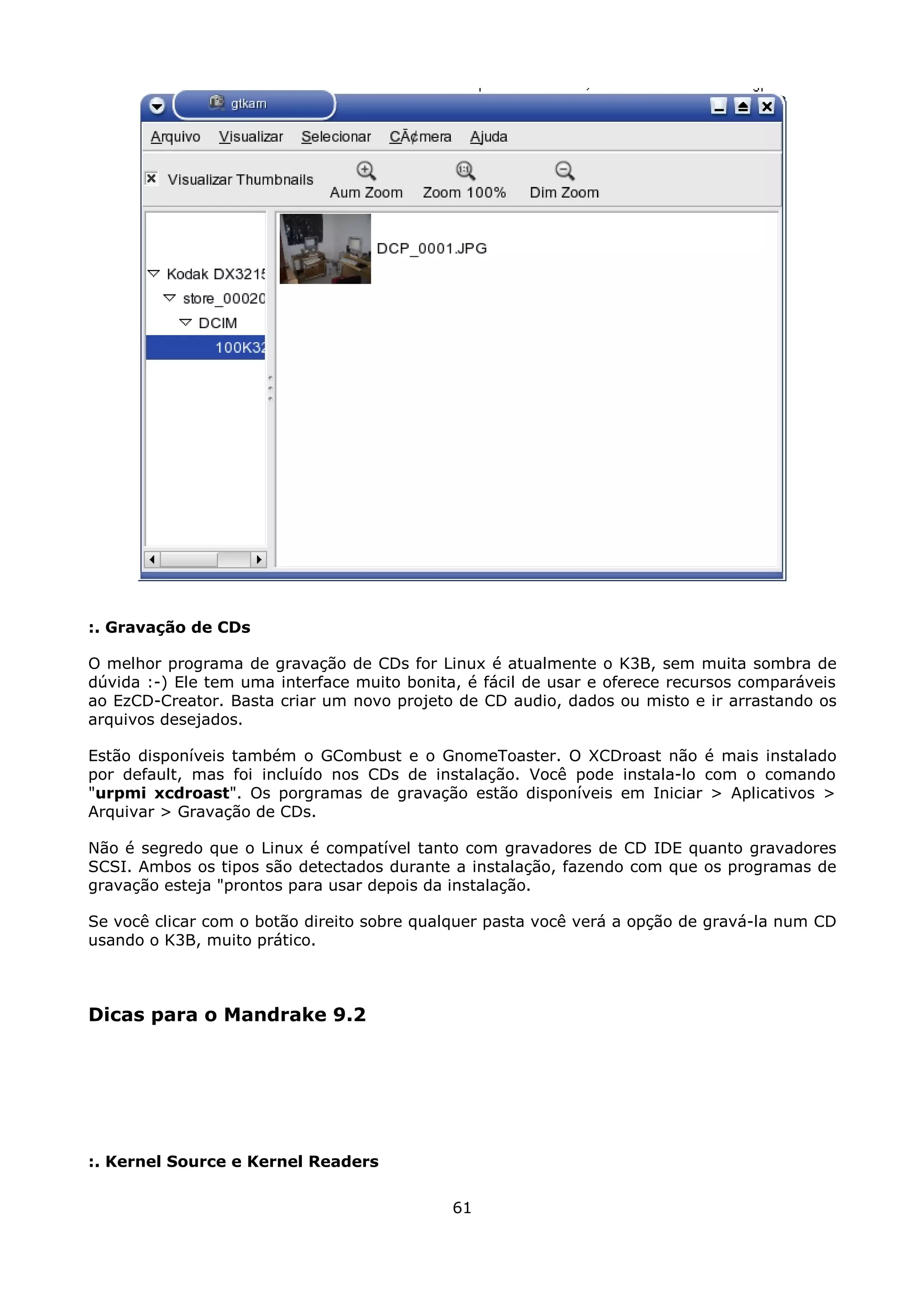 :. Gravação de CDs

O melhor programa de gravação de CDs for Linux é atualmente o K3B, sem muita sombra de
dúvida :-) Ele tem uma interface muito bonita, é fácil de usar e oferece recursos comparáveis
ao EzCD-Creator. Basta criar um novo projeto de CD audio, dados ou misto e ir arrastando os
arquivos desejados.

Estão disponíveis também o GCombust e o GnomeToaster. O XCDroast não é mais instalado
por default, mas foi incluído nos CDs de instalação. Você pode instala-lo com o comando
"urpmi xcdroast". Os porgramas de gravação estão disponíveis em Iniciar > Aplicativos >
Arquivar > Gravação de CDs.

Não é segredo que o Linux é compatível tanto com gravadores de CD IDE quanto gravadores
SCSI. Ambos os tipos são detectados durante a instalação, fazendo com que os programas de
gravação esteja "prontos para usar depois da instalação.

Se você clicar com o botão direito sobre qualquer pasta você verá a opção de gravá-la num CD
usando o K3B, muito prático.



Dicas para o Mandrake 9.2




:. Kernel Source e Kernel Readers

                                             61
 