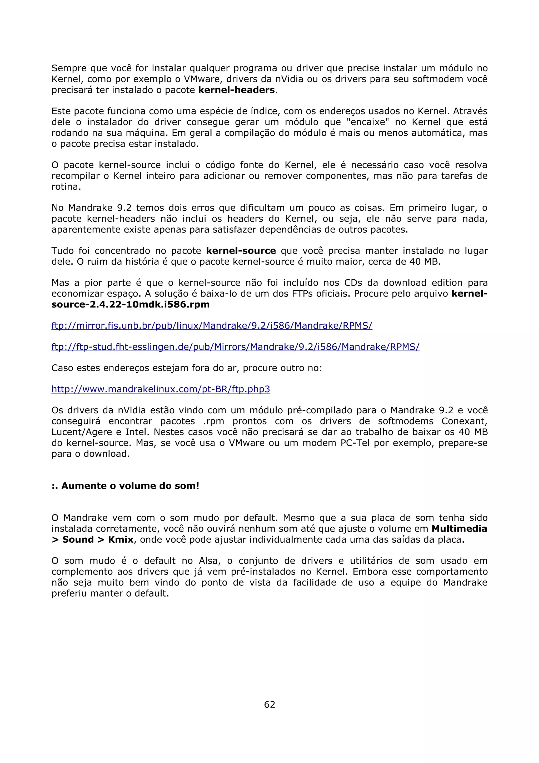 Sempre que você for instalar qualquer programa ou driver que precise instalar um módulo no
Kernel, como por exemplo o VMware, drivers da nVidia ou os drivers para seu softmodem você
precisará ter instalado o pacote kernel-headers.

Este pacote funciona como uma espécie de índice, com os endereços usados no Kernel. Através
dele o instalador do driver consegue gerar um módulo que "encaixe" no Kernel que está
rodando na sua máquina. Em geral a compilação do módulo é mais ou menos automática, mas
o pacote precisa estar instalado.

O pacote kernel-source inclui o código fonte do Kernel, ele é necessário caso você resolva
recompilar o Kernel inteiro para adicionar ou remover componentes, mas não para tarefas de
rotina.

No Mandrake 9.2 temos dois erros que dificultam um pouco as coisas. Em primeiro lugar, o
pacote kernel-headers não inclui os headers do Kernel, ou seja, ele não serve para nada,
aparentemente existe apenas para satisfazer dependências de outros pacotes.

Tudo foi concentrado no pacote kernel-source que você precisa manter instalado no lugar
dele. O ruim da história é que o pacote kernel-source é muito maior, cerca de 40 MB.

Mas a pior parte é que o kernel-source não foi incluído nos CDs da download edition para
economizar espaço. A solução é baixa-lo de um dos FTPs oficiais. Procure pelo arquivo kernel-
source-2.4.22-10mdk.i586.rpm

ftp://mirror.fis.unb.br/pub/linux/Mandrake/9.2/i586/Mandrake/RPMS/

ftp://ftp-stud.fht-esslingen.de/pub/Mirrors/Mandrake/9.2/i586/Mandrake/RPMS/

Caso estes endereços estejam fora do ar, procure outro no:

http://www.mandrakelinux.com/pt-BR/ftp.php3

Os drivers da nVidia estão vindo com um módulo pré-compilado para o Mandrake 9.2 e você
conseguirá encontrar pacotes .rpm prontos com os drivers de softmodems Conexant,
Lucent/Agere e Intel. Nestes casos você não precisará se dar ao trabalho de baixar os 40 MB
do kernel-source. Mas, se você usa o VMware ou um modem PC-Tel por exemplo, prepare-se
para o download.


:. Aumente o volume do som!


O Mandrake vem com o som mudo por default. Mesmo que a sua placa de som tenha sido
instalada corretamente, você não ouvirá nenhum som até que ajuste o volume em Multimedia
> Sound > Kmix, onde você pode ajustar individualmente cada uma das saídas da placa.

O som mudo é o default no Alsa, o conjunto de drivers e utilitários de som usado em
complemento aos drivers que já vem pré-instalados no Kernel. Embora esse comportamento
não seja muito bem vindo do ponto de vista da facilidade de uso a equipe do Mandrake
preferiu manter o default.




                                             62
 