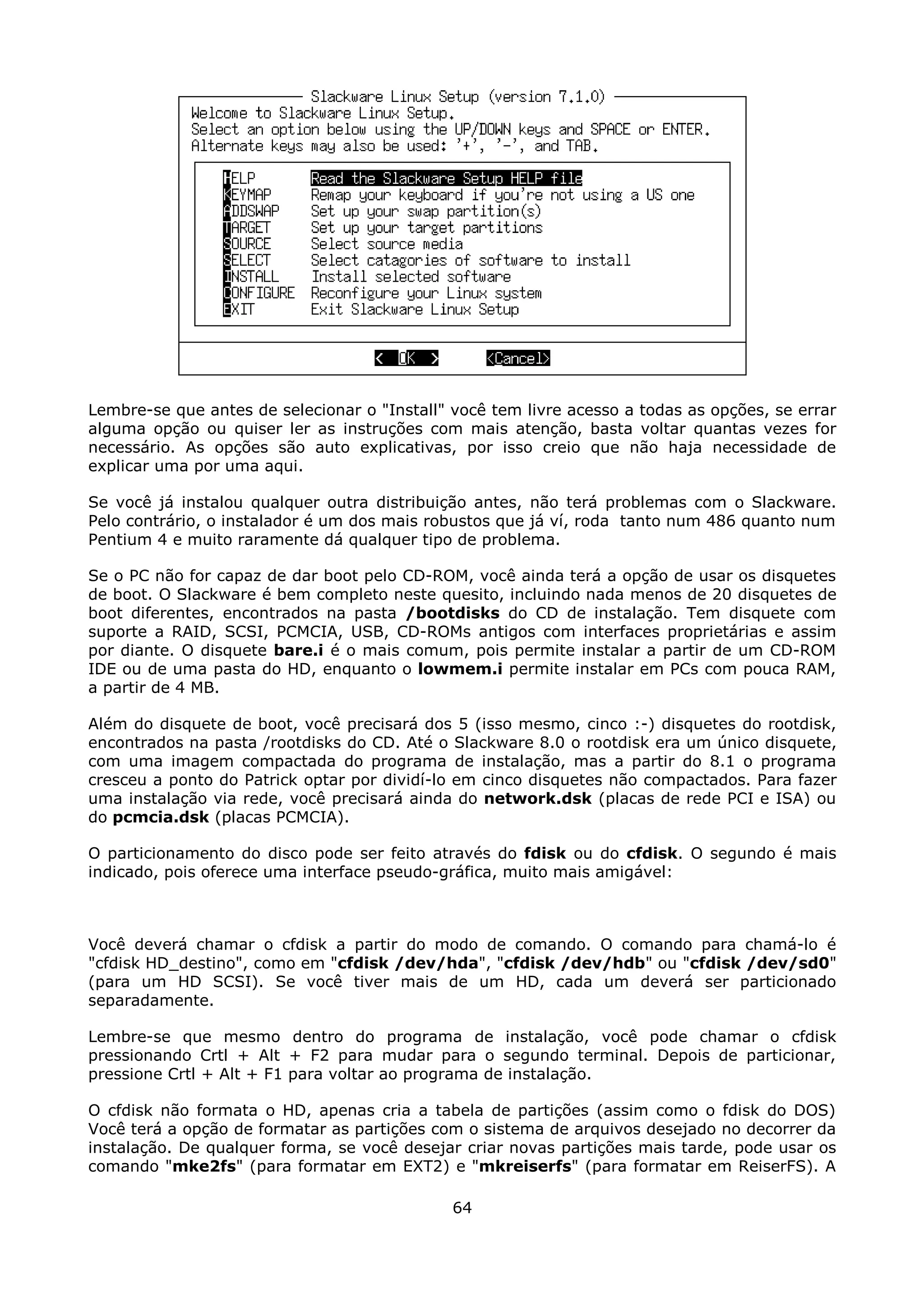 Lembre-se que antes de selecionar o "Install" você tem livre acesso a todas as opções, se errar
alguma opção ou quiser ler as instruções com mais atenção, basta voltar quantas vezes for
necessário. As opções são auto explicativas, por isso creio que não haja necessidade de
explicar uma por uma aqui.

Se você já instalou qualquer outra distribuição antes, não terá problemas com o Slackware.
Pelo contrário, o instalador é um dos mais robustos que já ví, roda tanto num 486 quanto num
Pentium 4 e muito raramente dá qualquer tipo de problema.

Se o PC não for capaz de dar boot pelo CD-ROM, você ainda terá a opção de usar os disquetes
de boot. O Slackware é bem completo neste quesito, incluindo nada menos de 20 disquetes de
boot diferentes, encontrados na pasta /bootdisks do CD de instalação. Tem disquete com
suporte a RAID, SCSI, PCMCIA, USB, CD-ROMs antigos com interfaces proprietárias e assim
por diante. O disquete bare.i é o mais comum, pois permite instalar a partir de um CD-ROM
IDE ou de uma pasta do HD, enquanto o lowmem.i permite instalar em PCs com pouca RAM,
a partir de 4 MB.

Além do disquete de boot, você precisará dos 5 (isso mesmo, cinco :-) disquetes do rootdisk,
encontrados na pasta /rootdisks do CD. Até o Slackware 8.0 o rootdisk era um único disquete,
com uma imagem compactada do programa de instalação, mas a partir do 8.1 o programa
cresceu a ponto do Patrick optar por dividí-lo em cinco disquetes não compactados. Para fazer
uma instalação via rede, você precisará ainda do network.dsk (placas de rede PCI e ISA) ou
do pcmcia.dsk (placas PCMCIA).

O particionamento do disco pode ser feito através do fdisk ou do cfdisk. O segundo é mais
indicado, pois oferece uma interface pseudo-gráfica, muito mais amigável:



Você deverá chamar o cfdisk a partir do modo de comando. O comando para chamá-lo é
"cfdisk HD_destino", como em "cfdisk /dev/hda", "cfdisk /dev/hdb" ou "cfdisk /dev/sd0"
(para um HD SCSI). Se você tiver mais de um HD, cada um deverá ser particionado
separadamente.

Lembre-se que mesmo dentro do programa de instalação, você pode chamar o cfdisk
pressionando Crtl + Alt + F2 para mudar para o segundo terminal. Depois de particionar,
pressione Crtl + Alt + F1 para voltar ao programa de instalação.

O cfdisk não formata o HD, apenas cria a tabela de partições (assim como o fdisk do DOS)
Você terá a opção de formatar as partições com o sistema de arquivos desejado no decorrer da
instalação. De qualquer forma, se você desejar criar novas partições mais tarde, pode usar os
comando "mke2fs" (para formatar em EXT2) e "mkreiserfs" (para formatar em ReiserFS). A

                                              64
 