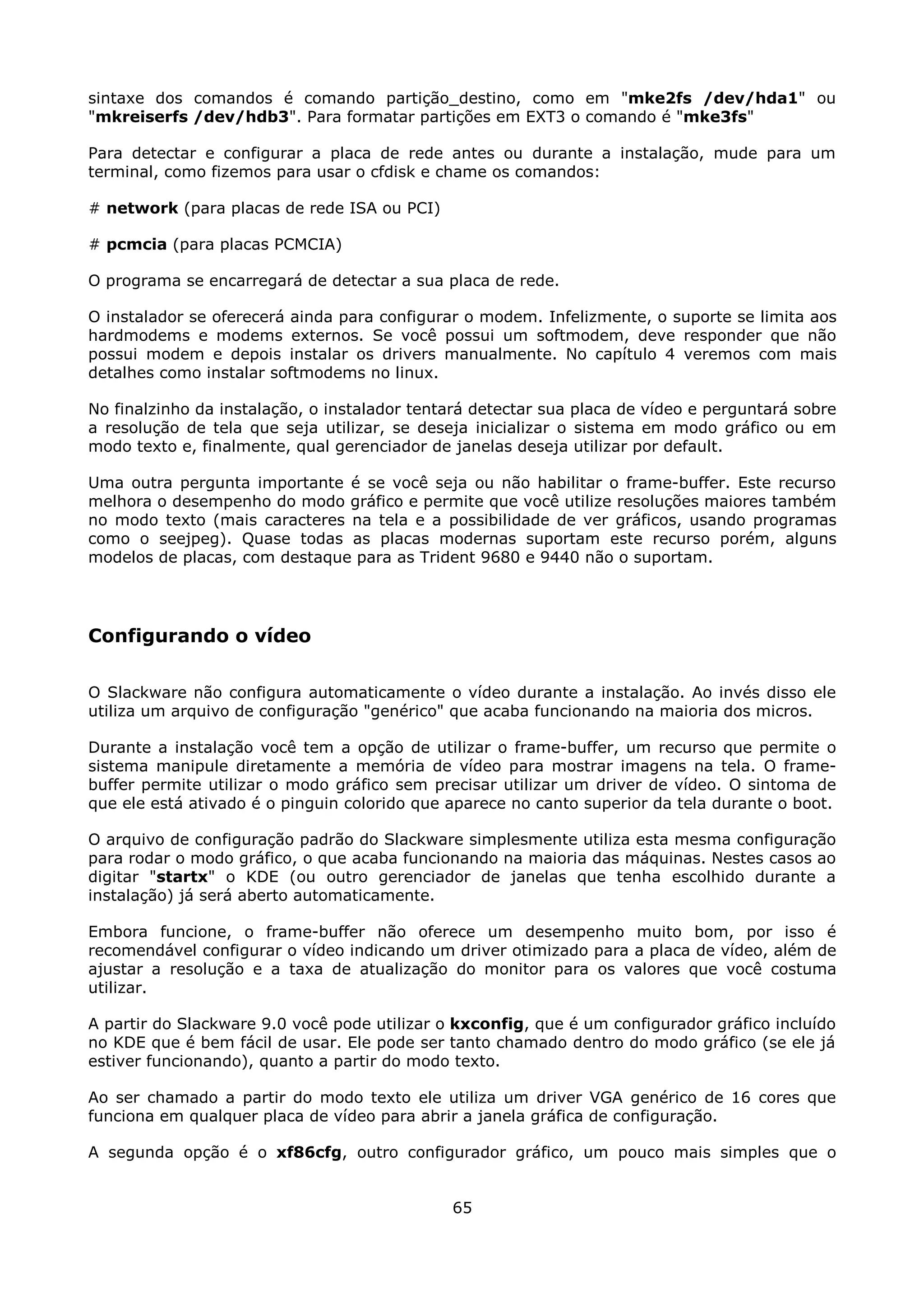sintaxe dos comandos é comando partição_destino, como em "mke2fs /dev/hda1" ou
"mkreiserfs /dev/hdb3". Para formatar partições em EXT3 o comando é "mke3fs"

Para detectar e configurar a placa de rede antes ou durante a instalação, mude para um
terminal, como fizemos para usar o cfdisk e chame os comandos:

# network (para placas de rede ISA ou PCI)

# pcmcia (para placas PCMCIA)

O programa se encarregará de detectar a sua placa de rede.

O instalador se oferecerá ainda para configurar o modem. Infelizmente, o suporte se limita aos
hardmodems e modems externos. Se você possui um softmodem, deve responder que não
possui modem e depois instalar os drivers manualmente. No capítulo 4 veremos com mais
detalhes como instalar softmodems no linux.

No finalzinho da instalação, o instalador tentará detectar sua placa de vídeo e perguntará sobre
a resolução de tela que seja utilizar, se deseja inicializar o sistema em modo gráfico ou em
modo texto e, finalmente, qual gerenciador de janelas deseja utilizar por default.

Uma outra pergunta importante é se você seja ou não habilitar o frame-buffer. Este recurso
melhora o desempenho do modo gráfico e permite que você utilize resoluções maiores também
no modo texto (mais caracteres na tela e a possibilidade de ver gráficos, usando programas
como o seejpeg). Quase todas as placas modernas suportam este recurso porém, alguns
modelos de placas, com destaque para as Trident 9680 e 9440 não o suportam.




Configurando o vídeo

O Slackware não configura automaticamente o vídeo durante a instalação. Ao invés disso ele
utiliza um arquivo de configuração "genérico" que acaba funcionando na maioria dos micros.

Durante a instalação você tem a opção de utilizar o frame-buffer, um recurso que permite o
sistema manipule diretamente a memória de vídeo para mostrar imagens na tela. O frame-
buffer permite utilizar o modo gráfico sem precisar utilizar um driver de vídeo. O sintoma de
que ele está ativado é o pinguin colorido que aparece no canto superior da tela durante o boot.

O arquivo de configuração padrão do Slackware simplesmente utiliza esta mesma configuração
para rodar o modo gráfico, o que acaba funcionando na maioria das máquinas. Nestes casos ao
digitar "startx" o KDE (ou outro gerenciador de janelas que tenha escolhido durante a
instalação) já será aberto automaticamente.

Embora funcione, o frame-buffer não oferece um desempenho muito bom, por isso é
recomendável configurar o vídeo indicando um driver otimizado para a placa de vídeo, além de
ajustar a resolução e a taxa de atualização do monitor para os valores que você costuma
utilizar.

A partir do Slackware 9.0 você pode utilizar o kxconfig, que é um configurador gráfico incluído
no KDE que é bem fácil de usar. Ele pode ser tanto chamado dentro do modo gráfico (se ele já
estiver funcionando), quanto a partir do modo texto.

Ao ser chamado a partir do modo texto ele utiliza um driver VGA genérico de 16 cores que
funciona em qualquer placa de vídeo para abrir a janela gráfica de configuração.

A segunda opção é o xf86cfg, outro configurador gráfico, um pouco mais simples que o


                                              65
 