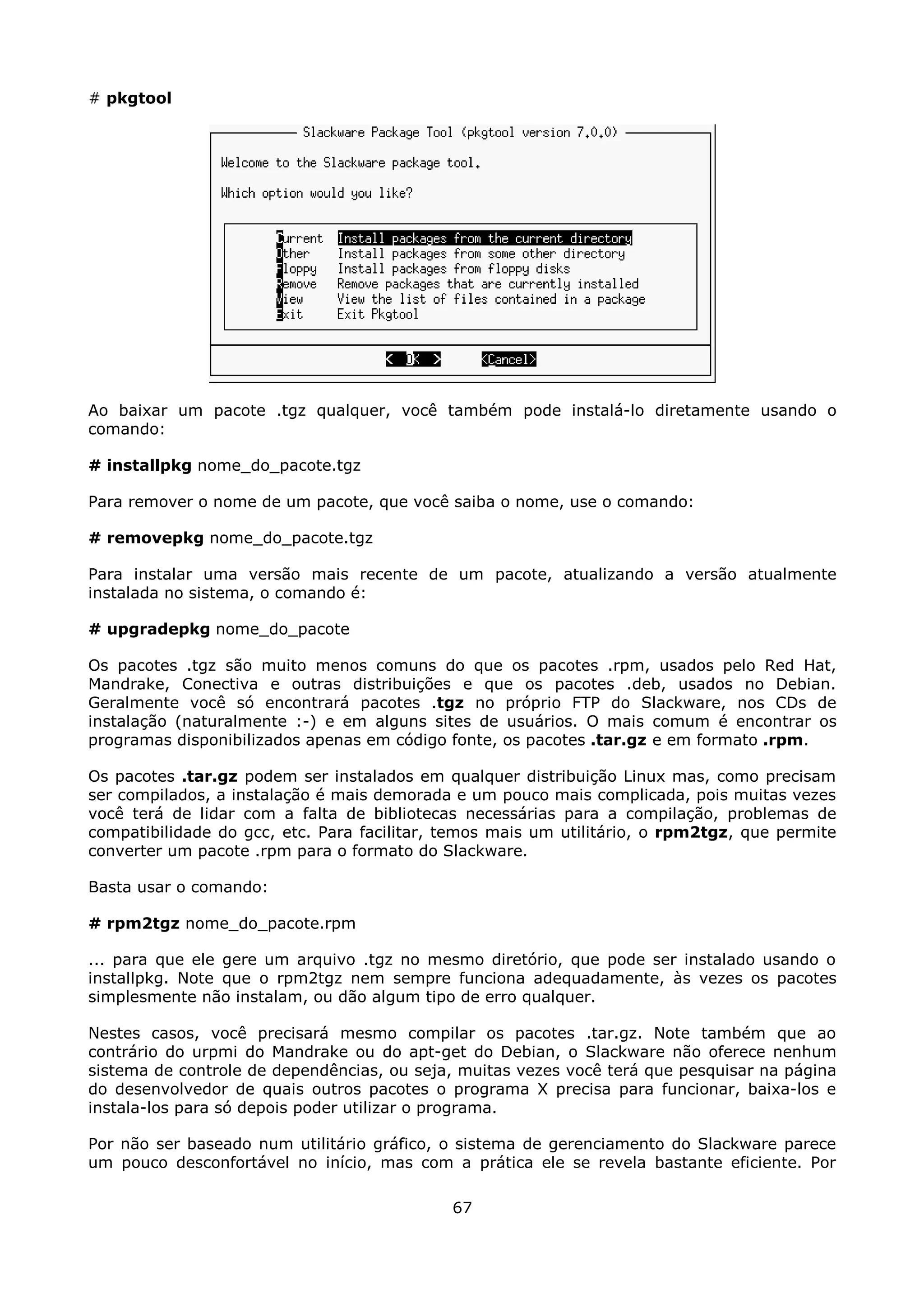 # pkgtool




Ao baixar um pacote .tgz qualquer, você também pode instalá-lo diretamente usando o
comando:

# installpkg nome_do_pacote.tgz

Para remover o nome de um pacote, que você saiba o nome, use o comando:

# removepkg nome_do_pacote.tgz

Para instalar uma versão mais recente de um pacote, atualizando a versão atualmente
instalada no sistema, o comando é:

# upgradepkg nome_do_pacote

Os pacotes .tgz são muito menos comuns do que os pacotes .rpm, usados pelo Red Hat,
Mandrake, Conectiva e outras distribuições e que os pacotes .deb, usados no Debian.
Geralmente você só encontrará pacotes .tgz no próprio FTP do Slackware, nos CDs de
instalação (naturalmente :-) e em alguns sites de usuários. O mais comum é encontrar os
programas disponibilizados apenas em código fonte, os pacotes .tar.gz e em formato .rpm.

Os pacotes .tar.gz podem ser instalados em qualquer distribuição Linux mas, como precisam
ser compilados, a instalação é mais demorada e um pouco mais complicada, pois muitas vezes
você terá de lidar com a falta de bibliotecas necessárias para a compilação, problemas de
compatibilidade do gcc, etc. Para facilitar, temos mais um utilitário, o rpm2tgz, que permite
converter um pacote .rpm para o formato do Slackware.

Basta usar o comando:

# rpm2tgz nome_do_pacote.rpm

... para que ele gere um arquivo .tgz no mesmo diretório, que pode ser instalado usando o
installpkg. Note que o rpm2tgz nem sempre funciona adequadamente, às vezes os pacotes
simplesmente não instalam, ou dão algum tipo de erro qualquer.

Nestes casos, você precisará mesmo compilar os pacotes .tar.gz. Note também que ao
contrário do urpmi do Mandrake ou do apt-get do Debian, o Slackware não oferece nenhum
sistema de controle de dependências, ou seja, muitas vezes você terá que pesquisar na página
do desenvolvedor de quais outros pacotes o programa X precisa para funcionar, baixa-los e
instala-los para só depois poder utilizar o programa.

Por não ser baseado num utilitário gráfico, o sistema de gerenciamento do Slackware parece
um pouco desconfortável no início, mas com a prática ele se revela bastante eficiente. Por

                                             67
 