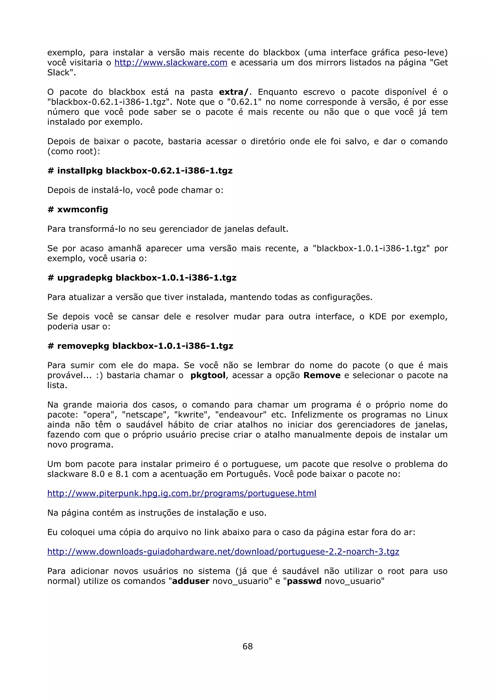 exemplo, para instalar a versão mais recente do blackbox (uma interface gráfica peso-leve)
você visitaria o http://www.slackware.com e acessaria um dos mirrors listados na página "Get
Slack".

O pacote do blackbox está na pasta extra/. Enquanto escrevo o pacote disponível é o
"blackbox-0.62.1-i386-1.tgz". Note que o "0.62.1" no nome corresponde à versão, é por esse
número que você pode saber se o pacote é mais recente ou não que o que você já tem
instalado por exemplo.

Depois de baixar o pacote, bastaria acessar o diretório onde ele foi salvo, e dar o comando
(como root):

# installpkg blackbox-0.62.1-i386-1.tgz

Depois de instalá-lo, você pode chamar o:

# xwmconfig

Para transformá-lo no seu gerenciador de janelas default.

Se por acaso amanhã aparecer uma versão mais recente, a "blackbox-1.0.1-i386-1.tgz" por
exemplo, você usaria o:

# upgradepkg blackbox-1.0.1-i386-1.tgz

Para atualizar a versão que tiver instalada, mantendo todas as configurações.

Se depois você se cansar dele e resolver mudar para outra interface, o KDE por exemplo,
poderia usar o:

# removepkg blackbox-1.0.1-i386-1.tgz

Para sumir com ele do mapa. Se você não se lembrar do nome do pacote (o que é mais
provável... :) bastaria chamar o pkgtool, acessar a opção Remove e selecionar o pacote na
lista.

Na grande maioria dos casos, o comando para chamar um programa é o próprio nome do
pacote: "opera", "netscape", "kwrite", "endeavour" etc. Infelizmente os programas no Linux
ainda não têm o saudável hábito de criar atalhos no iniciar dos gerenciadores de janelas,
fazendo com que o próprio usuário precise criar o atalho manualmente depois de instalar um
novo programa.

Um bom pacote para instalar primeiro é o portuguese, um pacote que resolve o problema do
slackware 8.0 e 8.1 com a acentuação em Português. Você pode baixar o pacote no:

http://www.piterpunk.hpg.ig.com.br/programs/portuguese.html

Na página contém as instruções de instalação e uso.

Eu coloquei uma cópia do arquivo no link abaixo para o caso da página estar fora do ar:

http://www.downloads-guiadohardware.net/download/portuguese-2.2-noarch-3.tgz

Para adicionar novos usuários no sistema (já que é saudável não utilizar o root para uso
normal) utilize os comandos "adduser novo_usuario" e "passwd novo_usuario"




                                              68
 