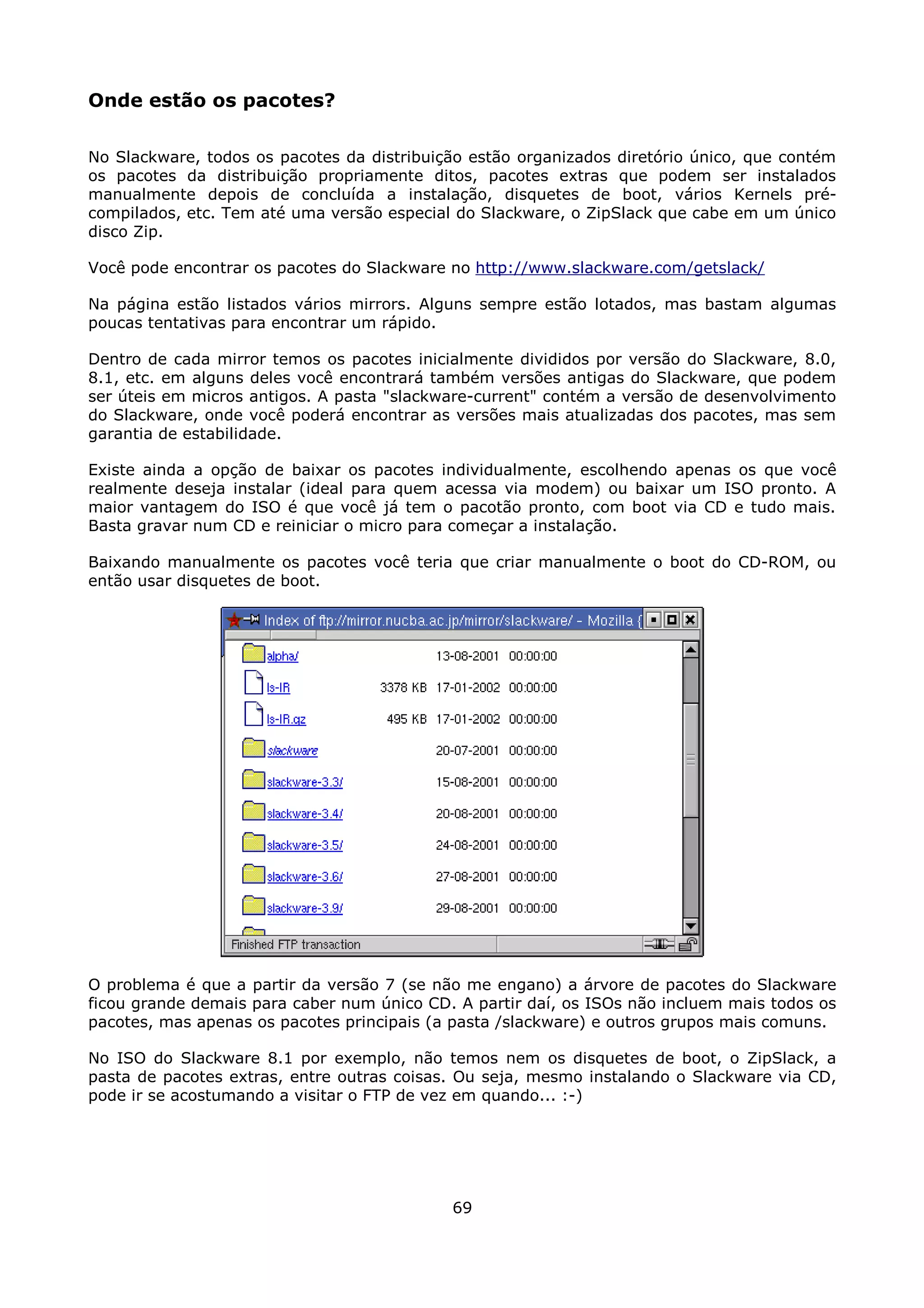 Onde estão os pacotes?

No Slackware, todos os pacotes da distribuição estão organizados diretório único, que contém
os pacotes da distribuição propriamente ditos, pacotes extras que podem ser instalados
manualmente depois de concluída a instalação, disquetes de boot, vários Kernels pré-
compilados, etc. Tem até uma versão especial do Slackware, o ZipSlack que cabe em um único
disco Zip.

Você pode encontrar os pacotes do Slackware no http://www.slackware.com/getslack/

Na página estão listados vários mirrors. Alguns sempre estão lotados, mas bastam algumas
poucas tentativas para encontrar um rápido.

Dentro de cada mirror temos os pacotes inicialmente divididos por versão do Slackware, 8.0,
8.1, etc. em alguns deles você encontrará também versões antigas do Slackware, que podem
ser úteis em micros antigos. A pasta "slackware-current" contém a versão de desenvolvimento
do Slackware, onde você poderá encontrar as versões mais atualizadas dos pacotes, mas sem
garantia de estabilidade.

Existe ainda a opção de baixar os pacotes individualmente, escolhendo apenas os que você
realmente deseja instalar (ideal para quem acessa via modem) ou baixar um ISO pronto. A
maior vantagem do ISO é que você já tem o pacotão pronto, com boot via CD e tudo mais.
Basta gravar num CD e reiniciar o micro para começar a instalação.

Baixando manualmente os pacotes você teria que criar manualmente o boot do CD-ROM, ou
então usar disquetes de boot.




O problema é que a partir da versão 7 (se não me engano) a árvore de pacotes do Slackware
ficou grande demais para caber num único CD. A partir daí, os ISOs não incluem mais todos os
pacotes, mas apenas os pacotes principais (a pasta /slackware) e outros grupos mais comuns.

No ISO do Slackware 8.1 por exemplo, não temos nem os disquetes de boot, o ZipSlack, a
pasta de pacotes extras, entre outras coisas. Ou seja, mesmo instalando o Slackware via CD,
pode ir se acostumando a visitar o FTP de vez em quando... :-)




                                            69
 