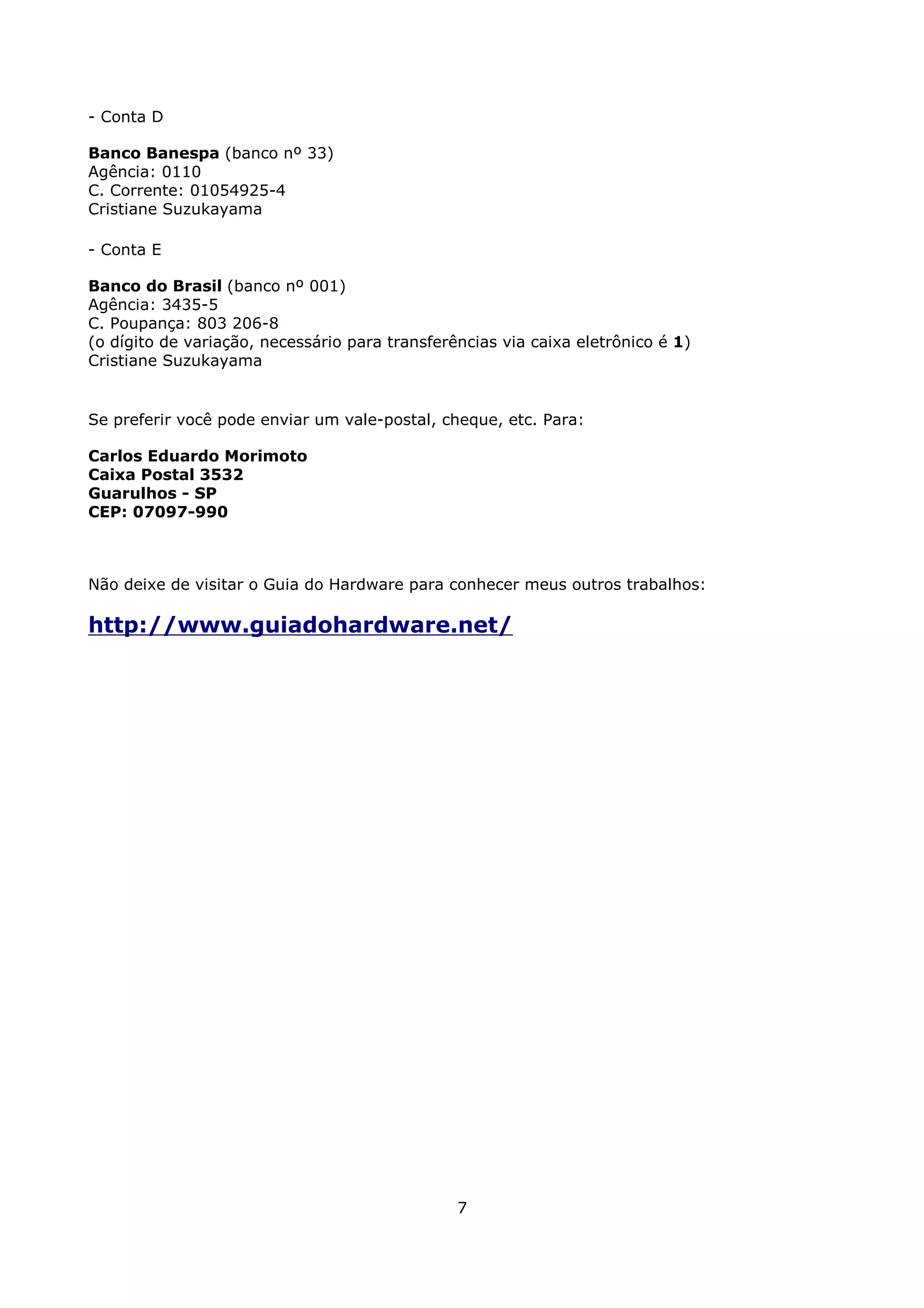 - Conta D

Banco Banespa (banco nº 33)
Agência: 0110
C. Corrente: 01054925-4
Cristiane Suzukayama

- Conta E

Banco do Brasil (banco nº 001)
Agência: 3435-5
C. Poupança: 803 206-8
(o dígito de variação, necessário para transferências via caixa eletrônico é 1)
Cristiane Suzukayama


Se preferir você pode enviar um vale-postal, cheque, etc. Para:

Carlos Eduardo Morimoto
Caixa Postal 3532
Guarulhos - SP
CEP: 07097-990



Não deixe de visitar o Guia do Hardware para conhecer meus outros trabalhos:

http://www.guiadohardware.net/




                                                7
 