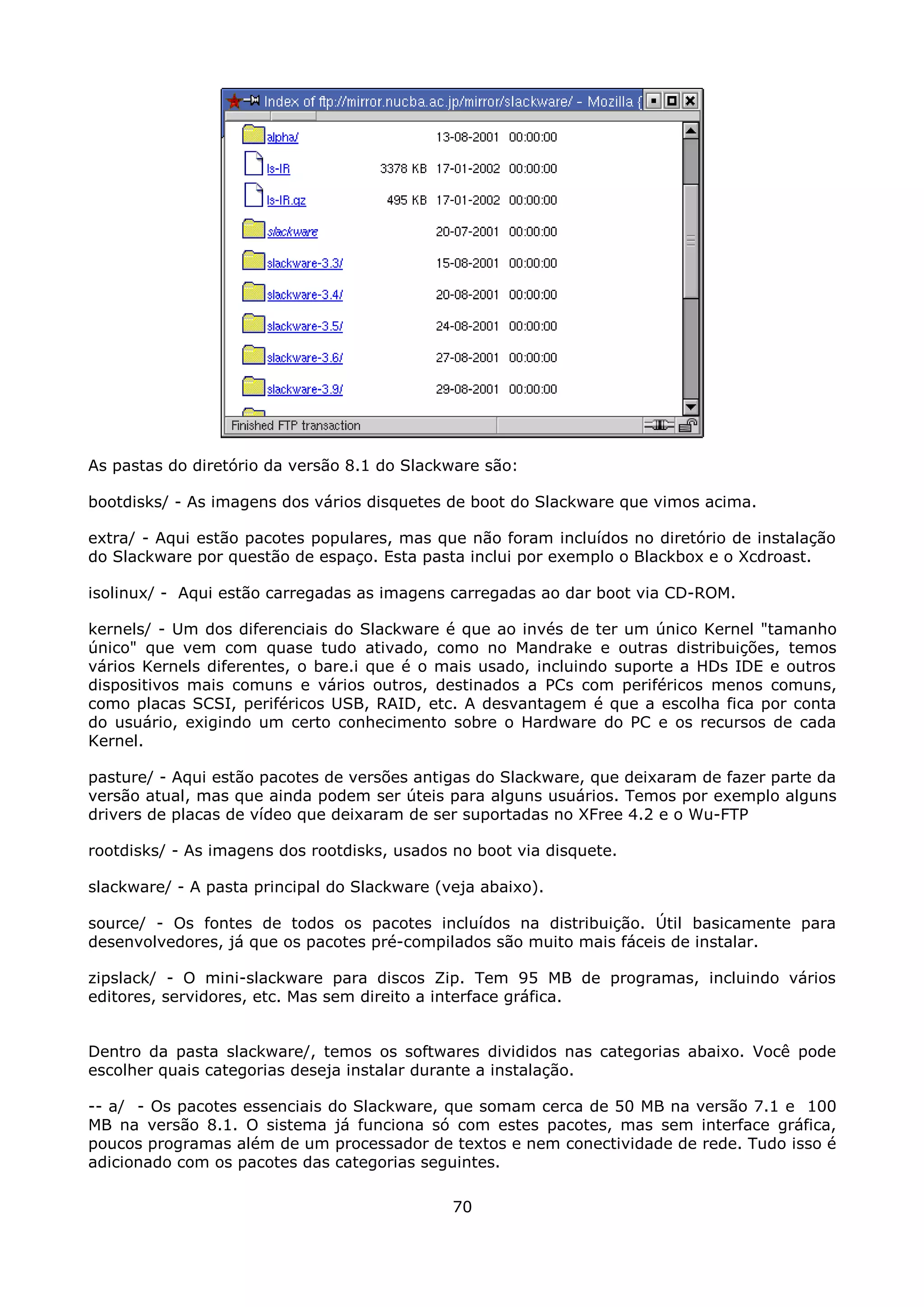 As pastas do diretório da versão 8.1 do Slackware são:

bootdisks/ - As imagens dos vários disquetes de boot do Slackware que vimos acima.

extra/ - Aqui estão pacotes populares, mas que não foram incluídos no diretório de instalação
do Slackware por questão de espaço. Esta pasta inclui por exemplo o Blackbox e o Xcdroast.

isolinux/ - Aqui estão carregadas as imagens carregadas ao dar boot via CD-ROM.

kernels/ - Um dos diferenciais do Slackware é que ao invés de ter um único Kernel "tamanho
único" que vem com quase tudo ativado, como no Mandrake e outras distribuições, temos
vários Kernels diferentes, o bare.i que é o mais usado, incluindo suporte a HDs IDE e outros
dispositivos mais comuns e vários outros, destinados a PCs com periféricos menos comuns,
como placas SCSI, periféricos USB, RAID, etc. A desvantagem é que a escolha fica por conta
do usuário, exigindo um certo conhecimento sobre o Hardware do PC e os recursos de cada
Kernel.

pasture/ - Aqui estão pacotes de versões antigas do Slackware, que deixaram de fazer parte da
versão atual, mas que ainda podem ser úteis para alguns usuários. Temos por exemplo alguns
drivers de placas de vídeo que deixaram de ser suportadas no XFree 4.2 e o Wu-FTP

rootdisks/ - As imagens dos rootdisks, usados no boot via disquete.

slackware/ - A pasta principal do Slackware (veja abaixo).

source/ - Os fontes de todos os pacotes incluídos na distribuição. Útil basicamente para
desenvolvedores, já que os pacotes pré-compilados são muito mais fáceis de instalar.

zipslack/ - O mini-slackware para discos Zip. Tem 95 MB de programas, incluindo vários
editores, servidores, etc. Mas sem direito a interface gráfica.


Dentro da pasta slackware/, temos os softwares divididos nas categorias abaixo. Você pode
escolher quais categorias deseja instalar durante a instalação.

-- a/ - Os pacotes essenciais do Slackware, que somam cerca de 50 MB na versão 7.1 e 100
MB na versão 8.1. O sistema já funciona só com estes pacotes, mas sem interface gráfica,
poucos programas além de um processador de textos e nem conectividade de rede. Tudo isso é
adicionado com os pacotes das categorias seguintes.

                                              70
 