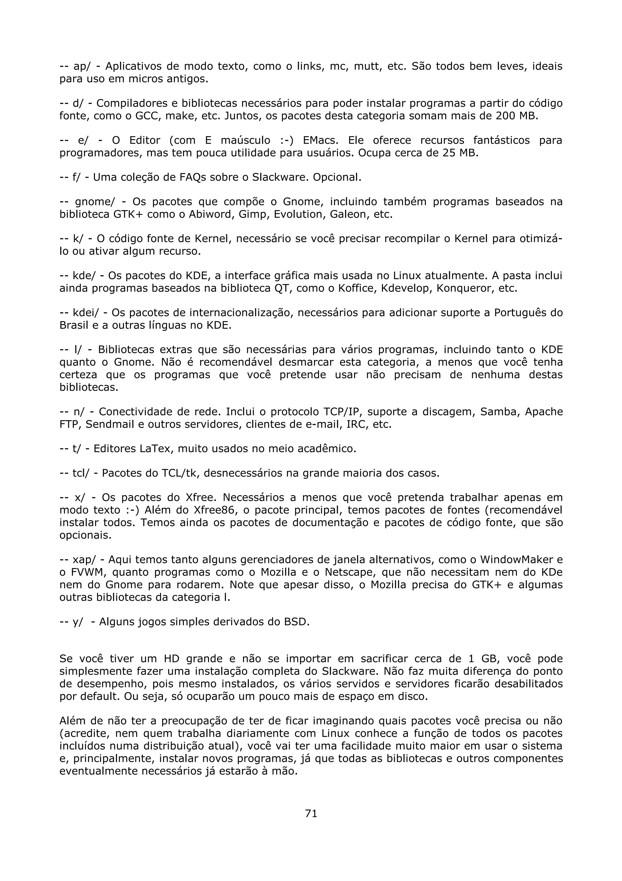 -- ap/ - Aplicativos de modo texto, como o links, mc, mutt, etc. São todos bem leves, ideais
para uso em micros antigos.

-- d/ - Compiladores e bibliotecas necessários para poder instalar programas a partir do código
fonte, como o GCC, make, etc. Juntos, os pacotes desta categoria somam mais de 200 MB.

-- e/ - O Editor (com E maúsculo :-) EMacs. Ele oferece recursos fantásticos para
programadores, mas tem pouca utilidade para usuários. Ocupa cerca de 25 MB.

-- f/ - Uma coleção de FAQs sobre o Slackware. Opcional.

-- gnome/ - Os pacotes que compõe o Gnome, incluindo também programas baseados na
biblioteca GTK+ como o Abiword, Gimp, Evolution, Galeon, etc.

-- k/ - O código fonte de Kernel, necessário se você precisar recompilar o Kernel para otimizá-
lo ou ativar algum recurso.

-- kde/ - Os pacotes do KDE, a interface gráfica mais usada no Linux atualmente. A pasta inclui
ainda programas baseados na biblioteca QT, como o Koffice, Kdevelop, Konqueror, etc.

-- kdei/ - Os pacotes de internacionalização, necessários para adicionar suporte a Português do
Brasil e a outras línguas no KDE.

-- l/ - Bibliotecas extras que são necessárias para vários programas, incluindo tanto o KDE
quanto o Gnome. Não é recomendável desmarcar esta categoria, a menos que você tenha
certeza que os programas que você pretende usar não precisam de nenhuma destas
bibliotecas.

-- n/ - Conectividade de rede. Inclui o protocolo TCP/IP, suporte a discagem, Samba, Apache
FTP, Sendmail e outros servidores, clientes de e-mail, IRC, etc.

-- t/ - Editores LaTex, muito usados no meio acadêmico.

-- tcl/ - Pacotes do TCL/tk, desnecessários na grande maioria dos casos.

-- x/ - Os pacotes do Xfree. Necessários a menos que você pretenda trabalhar apenas em
modo texto :-) Além do Xfree86, o pacote principal, temos pacotes de fontes (recomendável
instalar todos. Temos ainda os pacotes de documentação e pacotes de código fonte, que são
opcionais.

-- xap/ - Aqui temos tanto alguns gerenciadores de janela alternativos, como o WindowMaker e
o FVWM, quanto programas como o Mozilla e o Netscape, que não necessitam nem do KDe
nem do Gnome para rodarem. Note que apesar disso, o Mozilla precisa do GTK+ e algumas
outras bibliotecas da categoria l.

-- y/ - Alguns jogos simples derivados do BSD.


Se você tiver um HD grande e não se importar em sacrificar cerca de 1 GB, você pode
simplesmente fazer uma instalação completa do Slackware. Não faz muita diferença do ponto
de desempenho, pois mesmo instalados, os vários servidos e servidores ficarão desabilitados
por default. Ou seja, só ocuparão um pouco mais de espaço em disco.

Além de não ter a preocupação de ter de ficar imaginando quais pacotes você precisa ou não
(acredite, nem quem trabalha diariamente com Linux conhece a função de todos os pacotes
incluídos numa distribuição atual), você vai ter uma facilidade muito maior em usar o sistema
e, principalmente, instalar novos programas, já que todas as bibliotecas e outros componentes
eventualmente necessários já estarão à mão.



                                              71
 