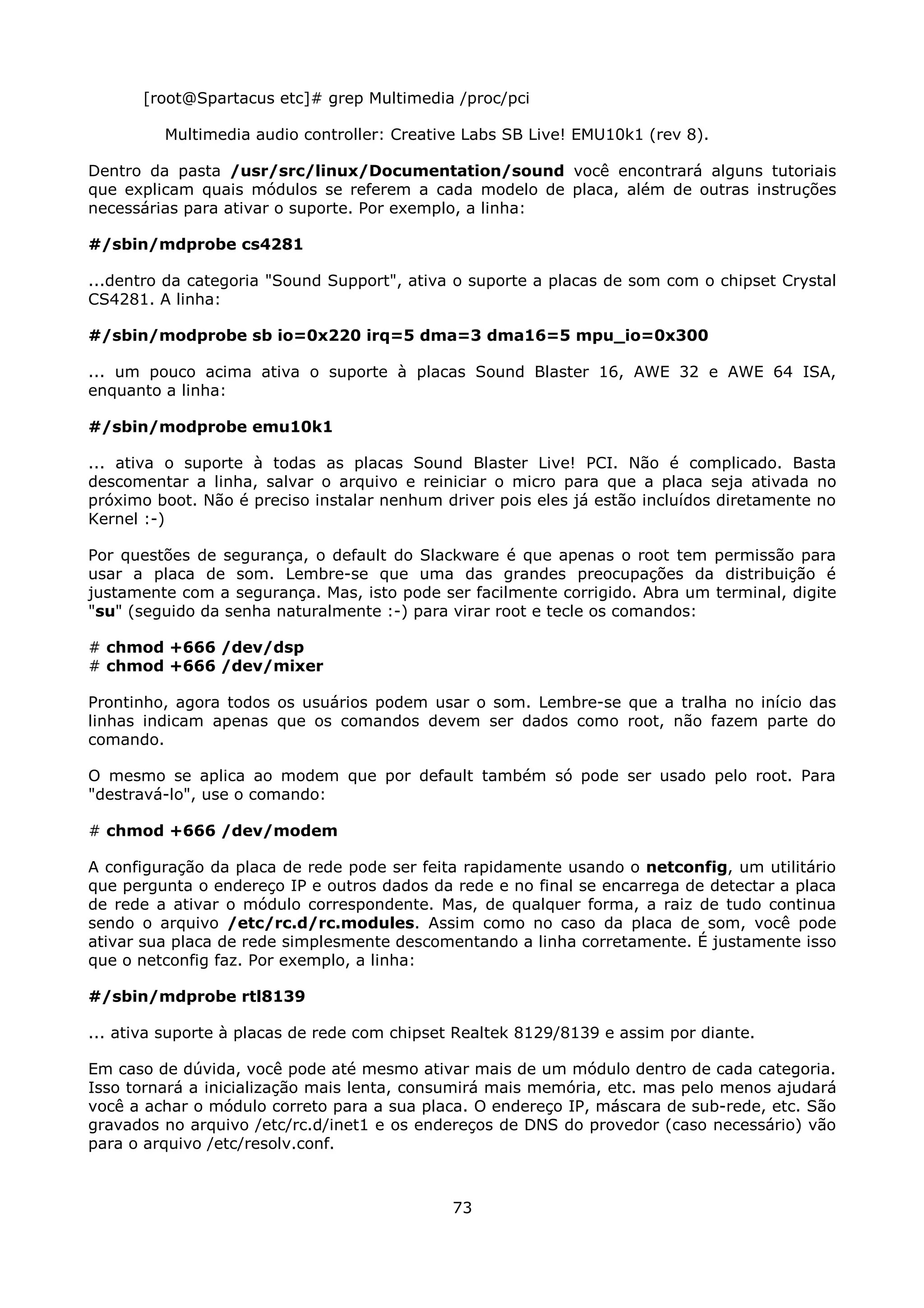 [root@Spartacus etc]# grep Multimedia /proc/pci

         Multimedia audio controller: Creative Labs SB Live! EMU10k1 (rev 8).

Dentro da pasta /usr/src/linux/Documentation/sound você encontrará alguns tutoriais
que explicam quais módulos se referem a cada modelo de placa, além de outras instruções
necessárias para ativar o suporte. Por exemplo, a linha:

#/sbin/mdprobe cs4281

...dentro da categoria "Sound Support", ativa o suporte a placas de som com o chipset Crystal
CS4281. A linha:

#/sbin/modprobe sb io=0x220 irq=5 dma=3 dma16=5 mpu_io=0x300

... um pouco acima ativa o suporte à placas Sound Blaster 16, AWE 32 e AWE 64 ISA,
enquanto a linha:

#/sbin/modprobe emu10k1

... ativa o suporte à todas as placas Sound Blaster Live! PCI. Não é complicado. Basta
descomentar a linha, salvar o arquivo e reiniciar o micro para que a placa seja ativada no
próximo boot. Não é preciso instalar nenhum driver pois eles já estão incluídos diretamente no
Kernel :-)

Por questões de segurança, o default do Slackware é que apenas o root tem permissão para
usar a placa de som. Lembre-se que uma das grandes preocupações da distribuição é
justamente com a segurança. Mas, isto pode ser facilmente corrigido. Abra um terminal, digite
"su" (seguido da senha naturalmente :-) para virar root e tecle os comandos:

# chmod +666 /dev/dsp
# chmod +666 /dev/mixer

Prontinho, agora todos os usuários podem usar o som. Lembre-se que a tralha no início das
linhas indicam apenas que os comandos devem ser dados como root, não fazem parte do
comando.

O mesmo se aplica ao modem que por default também só pode ser usado pelo root. Para
"destravá-lo", use o comando:

# chmod +666 /dev/modem

A configuração da placa de rede pode ser feita rapidamente usando o netconfig, um utilitário
que pergunta o endereço IP e outros dados da rede e no final se encarrega de detectar a placa
de rede a ativar o módulo correspondente. Mas, de qualquer forma, a raiz de tudo continua
sendo o arquivo /etc/rc.d/rc.modules. Assim como no caso da placa de som, você pode
ativar sua placa de rede simplesmente descomentando a linha corretamente. É justamente isso
que o netconfig faz. Por exemplo, a linha:

#/sbin/mdprobe rtl8139

... ativa suporte à placas de rede com chipset Realtek 8129/8139 e assim por diante.

Em caso de dúvida, você pode até mesmo ativar mais de um módulo dentro de cada categoria.
Isso tornará a inicialização mais lenta, consumirá mais memória, etc. mas pelo menos ajudará
você a achar o módulo correto para a sua placa. O endereço IP, máscara de sub-rede, etc. São
gravados no arquivo /etc/rc.d/inet1 e os endereços de DNS do provedor (caso necessário) vão
para o arquivo /etc/resolv.conf.



                                             73
 