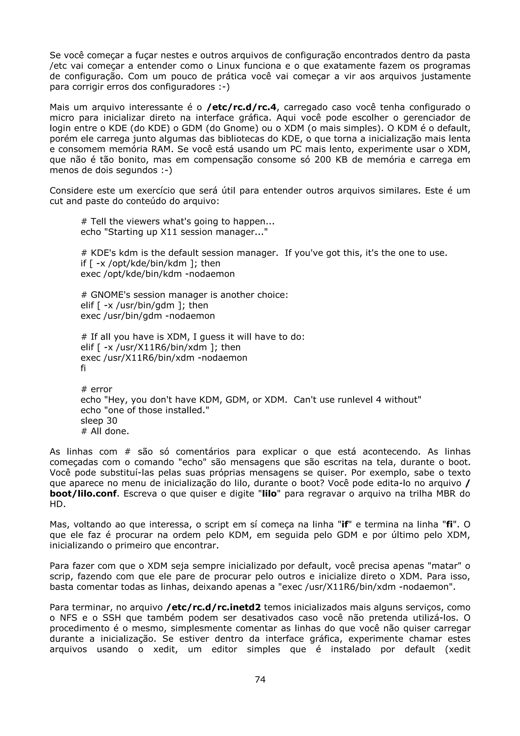 Se você começar a fuçar nestes e outros arquivos de configuração encontrados dentro da pasta
/etc vai começar a entender como o Linux funciona e o que exatamente fazem os programas
de configuração. Com um pouco de prática você vai começar a vir aos arquivos justamente
para corrigir erros dos configuradores :-)

Mais um arquivo interessante é o /etc/rc.d/rc.4, carregado caso você tenha configurado o
micro para inicializar direto na interface gráfica. Aqui você pode escolher o gerenciador de
login entre o KDE (do KDE) o GDM (do Gnome) ou o XDM (o mais simples). O KDM é o default,
porém ele carrega junto algumas das bibliotecas do KDE, o que torna a inicialização mais lenta
e consomem memória RAM. Se você está usando um PC mais lento, experimente usar o XDM,
que não é tão bonito, mas em compensação consome só 200 KB de memória e carrega em
menos de dois segundos :-)

Considere este um exercício que será útil para entender outros arquivos similares. Este é um
cut and paste do conteúdo do arquivo:

      # Tell the viewers what's going to happen...
      echo "Starting up X11 session manager..."

      # KDE's kdm is the default session manager. If you've got this, it's the one to use.
      if [ -x /opt/kde/bin/kdm ]; then
      exec /opt/kde/bin/kdm -nodaemon

      # GNOME's session manager is another choice:
      elif [ -x /usr/bin/gdm ]; then
      exec /usr/bin/gdm -nodaemon

      # If all you have is XDM, I guess it will have to do:
      elif [ -x /usr/X11R6/bin/xdm ]; then
      exec /usr/X11R6/bin/xdm -nodaemon
      fi

      # error
      echo "Hey, you don't have KDM, GDM, or XDM. Can't use runlevel 4 without"
      echo "one of those installed."
      sleep 30
      # All done.

As linhas com # são só comentários para explicar o que está acontecendo. As linhas
começadas com o comando "echo" são mensagens que são escritas na tela, durante o boot.
Você pode substituí-las pelas suas próprias mensagens se quiser. Por exemplo, sabe o texto
que aparece no menu de inicialização do lilo, durante o boot? Você pode edita-lo no arquivo /
boot/lilo.conf. Escreva o que quiser e digite "lilo" para regravar o arquivo na trilha MBR do
HD.

Mas, voltando ao que interessa, o script em sí começa na linha "if" e termina na linha "fi". O
que ele faz é procurar na ordem pelo KDM, em seguida pelo GDM e por último pelo XDM,
inicializando o primeiro que encontrar.

Para fazer com que o XDM seja sempre inicializado por default, você precisa apenas "matar" o
scrip, fazendo com que ele pare de procurar pelo outros e inicialize direto o XDM. Para isso,
basta comentar todas as linhas, deixando apenas a "exec /usr/X11R6/bin/xdm -nodaemon".

Para terminar, no arquivo /etc/rc.d/rc.inetd2 temos inicializados mais alguns serviços, como
o NFS e o SSH que também podem ser desativados caso você não pretenda utilizá-los. O
procedimento é o mesmo, simplesmente comentar as linhas do que você não quiser carregar
durante a inicialização. Se estiver dentro da interface gráfica, experimente chamar estes
arquivos usando o xedit, um editor simples que é instalado por default (xedit


                                               74
 