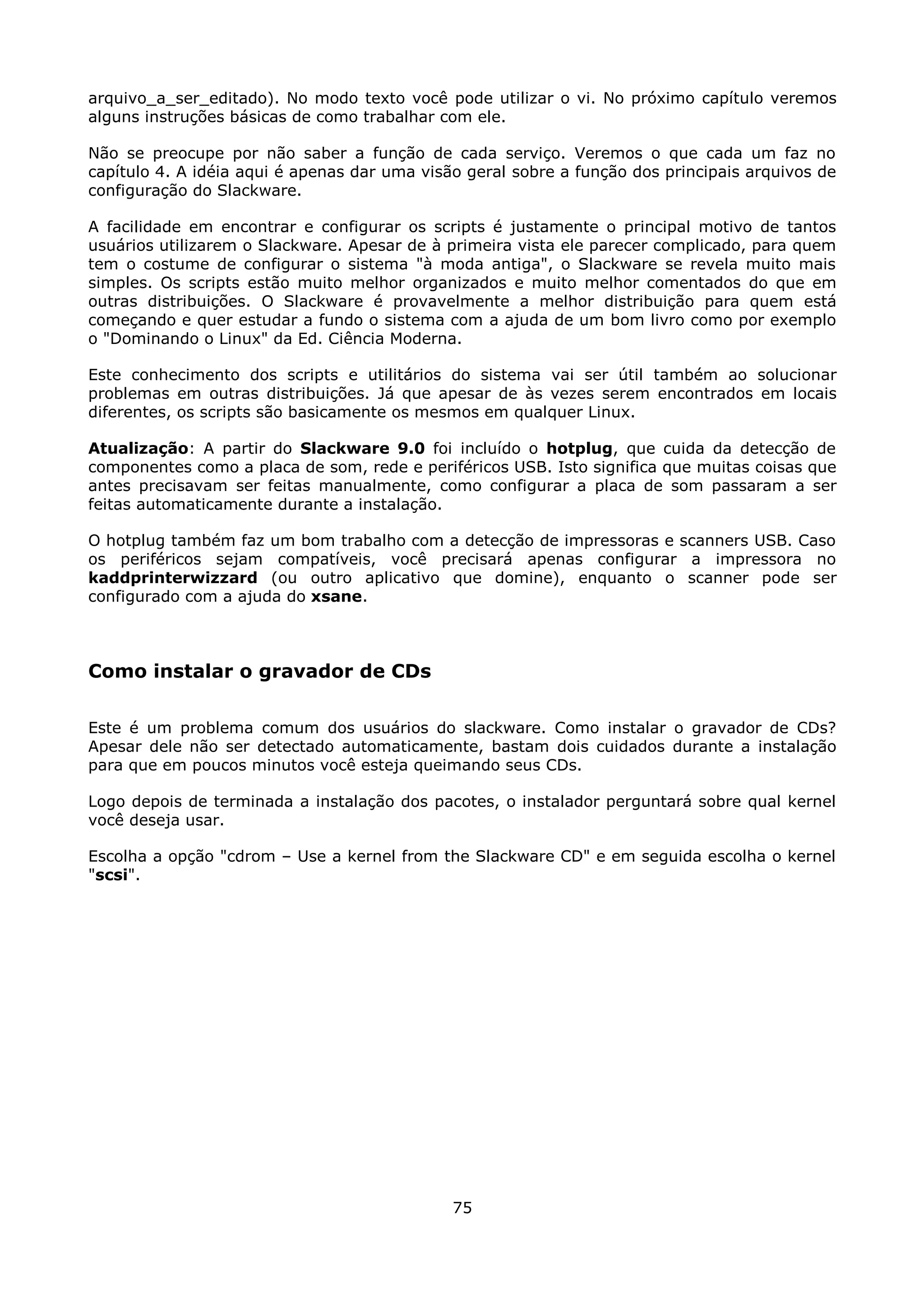 arquivo_a_ser_editado). No modo texto você pode utilizar o vi. No próximo capítulo veremos
alguns instruções básicas de como trabalhar com ele.

Não se preocupe por não saber a função de cada serviço. Veremos o que cada um faz no
capítulo 4. A idéia aqui é apenas dar uma visão geral sobre a função dos principais arquivos de
configuração do Slackware.

A facilidade em encontrar e configurar os scripts é justamente o principal motivo de tantos
usuários utilizarem o Slackware. Apesar de à primeira vista ele parecer complicado, para quem
tem o costume de configurar o sistema "à moda antiga", o Slackware se revela muito mais
simples. Os scripts estão muito melhor organizados e muito melhor comentados do que em
outras distribuições. O Slackware é provavelmente a melhor distribuição para quem está
começando e quer estudar a fundo o sistema com a ajuda de um bom livro como por exemplo
o "Dominando o Linux" da Ed. Ciência Moderna.

Este conhecimento dos scripts e utilitários do sistema vai ser útil também ao solucionar
problemas em outras distribuições. Já que apesar de às vezes serem encontrados em locais
diferentes, os scripts são basicamente os mesmos em qualquer Linux.

Atualização: A partir do Slackware 9.0 foi incluído o hotplug, que cuida da detecção de
componentes como a placa de som, rede e periféricos USB. Isto significa que muitas coisas que
antes precisavam ser feitas manualmente, como configurar a placa de som passaram a ser
feitas automaticamente durante a instalação.

O hotplug também faz um bom trabalho com a detecção de impressoras e scanners USB. Caso
os periféricos sejam compatíveis, você precisará apenas configurar a impressora no
kaddprinterwizzard (ou outro aplicativo que domine), enquanto o scanner pode ser
configurado com a ajuda do xsane.



Como instalar o gravador de CDs

Este é um problema comum dos usuários do slackware. Como instalar o gravador de CDs?
Apesar dele não ser detectado automaticamente, bastam dois cuidados durante a instalação
para que em poucos minutos você esteja queimando seus CDs.

Logo depois de terminada a instalação dos pacotes, o instalador perguntará sobre qual kernel
você deseja usar.

Escolha a opção "cdrom – Use a kernel from the Slackware CD" e em seguida escolha o kernel
"scsi".




                                              75
 