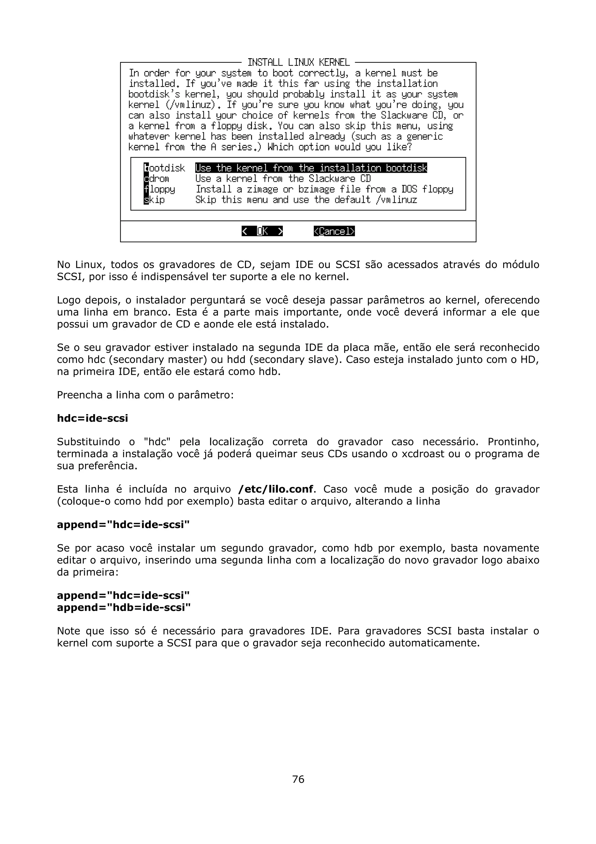 No Linux, todos os gravadores de CD, sejam IDE ou SCSI são acessados através do módulo
SCSI, por isso é indispensável ter suporte a ele no kernel.

Logo depois, o instalador perguntará se você deseja passar parâmetros ao kernel, oferecendo
uma linha em branco. Esta é a parte mais importante, onde você deverá informar a ele que
possui um gravador de CD e aonde ele está instalado.

Se o seu gravador estiver instalado na segunda IDE da placa mãe, então ele será reconhecido
como hdc (secondary master) ou hdd (secondary slave). Caso esteja instalado junto com o HD,
na primeira IDE, então ele estará como hdb.

Preencha a linha com o parâmetro:

hdc=ide-scsi

Substituindo o "hdc" pela localização correta do gravador caso necessário. Prontinho,
terminada a instalação você já poderá queimar seus CDs usando o xcdroast ou o programa de
sua preferência.

Esta linha é incluída no arquivo /etc/lilo.conf. Caso você mude a posição do gravador
(coloque-o como hdd por exemplo) basta editar o arquivo, alterando a linha

append="hdc=ide-scsi"

Se por acaso você instalar um segundo gravador, como hdb por exemplo, basta novamente
editar o arquivo, inserindo uma segunda linha com a localização do novo gravador logo abaixo
da primeira:

append="hdc=ide-scsi"
append="hdb=ide-scsi"

Note que isso só é necessário para gravadores IDE. Para gravadores SCSI basta instalar o
kernel com suporte a SCSI para que o gravador seja reconhecido automaticamente.




                                            76
 