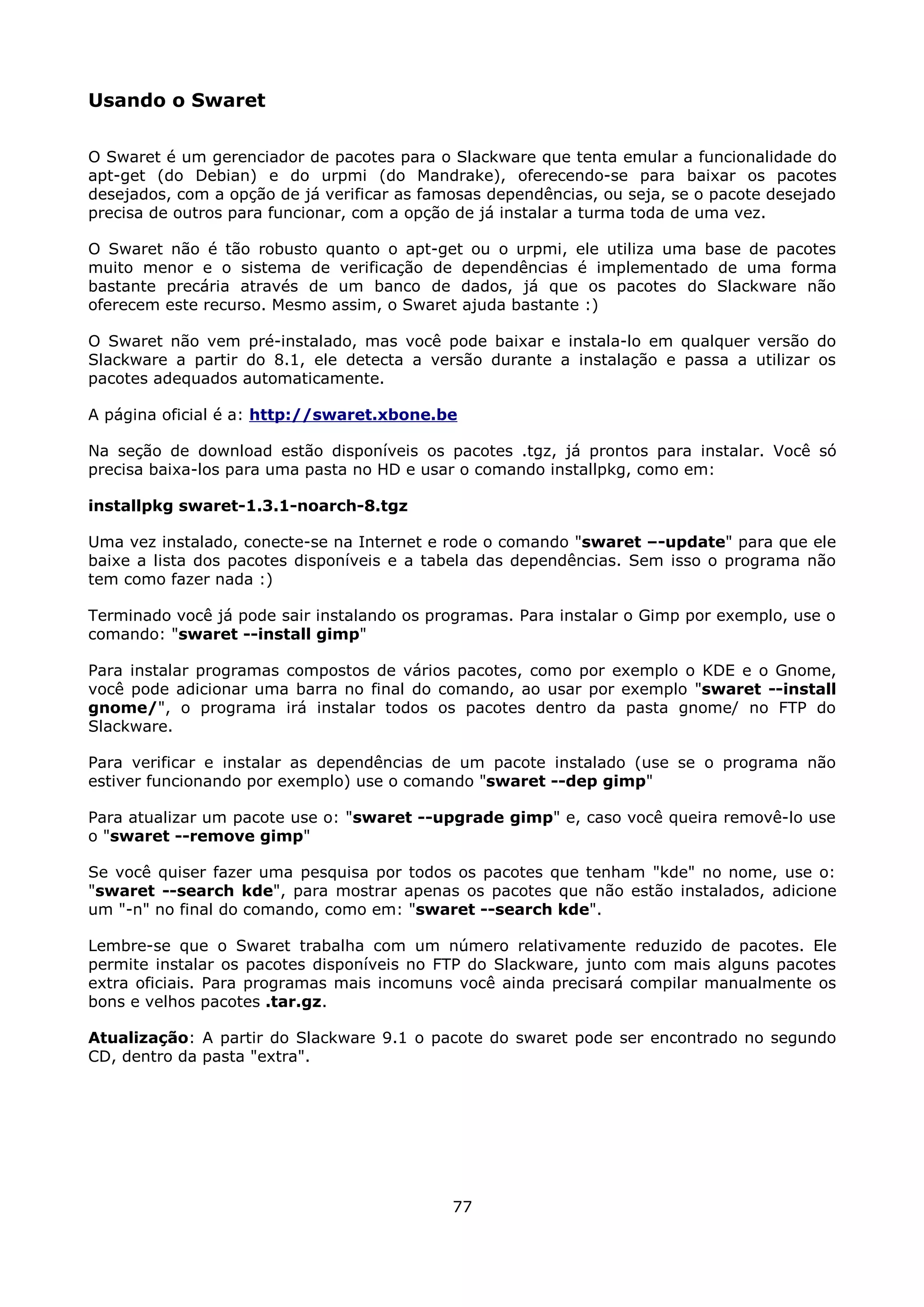 Usando o Swaret

O Swaret é um gerenciador de pacotes para o Slackware que tenta emular a funcionalidade do
apt-get (do Debian) e do urpmi (do Mandrake), oferecendo-se para baixar os pacotes
desejados, com a opção de já verificar as famosas dependências, ou seja, se o pacote desejado
precisa de outros para funcionar, com a opção de já instalar a turma toda de uma vez.

O Swaret não é tão robusto quanto o apt-get ou o urpmi, ele utiliza uma base de pacotes
muito menor e o sistema de verificação de dependências é implementado de uma forma
bastante precária através de um banco de dados, já que os pacotes do Slackware não
oferecem este recurso. Mesmo assim, o Swaret ajuda bastante :)

O Swaret não vem pré-instalado, mas você pode baixar e instala-lo em qualquer versão do
Slackware a partir do 8.1, ele detecta a versão durante a instalação e passa a utilizar os
pacotes adequados automaticamente.

A página oficial é a: http://swaret.xbone.be

Na seção de download estão disponíveis os pacotes .tgz, já prontos para instalar. Você só
precisa baixa-los para uma pasta no HD e usar o comando installpkg, como em:

installpkg swaret-1.3.1-noarch-8.tgz

Uma vez instalado, conecte-se na Internet e rode o comando "swaret –-update" para que ele
baixe a lista dos pacotes disponíveis e a tabela das dependências. Sem isso o programa não
tem como fazer nada :)

Terminado você já pode sair instalando os programas. Para instalar o Gimp por exemplo, use o
comando: "swaret --install gimp"

Para instalar programas compostos de vários pacotes, como por exemplo o KDE e o Gnome,
você pode adicionar uma barra no final do comando, ao usar por exemplo "swaret --install
gnome/", o programa irá instalar todos os pacotes dentro da pasta gnome/ no FTP do
Slackware.

Para verificar e instalar as dependências de um pacote instalado (use se o programa não
estiver funcionando por exemplo) use o comando "swaret --dep gimp"

Para atualizar um pacote use o: "swaret --upgrade gimp" e, caso você queira removê-lo use
o "swaret --remove gimp"

Se você quiser fazer uma pesquisa por todos os pacotes que tenham "kde" no nome, use o:
"swaret --search kde", para mostrar apenas os pacotes que não estão instalados, adicione
um "-n" no final do comando, como em: "swaret --search kde".

Lembre-se que o Swaret trabalha com um número relativamente reduzido de pacotes. Ele
permite instalar os pacotes disponíveis no FTP do Slackware, junto com mais alguns pacotes
extra oficiais. Para programas mais incomuns você ainda precisará compilar manualmente os
bons e velhos pacotes .tar.gz.

Atualização: A partir do Slackware 9.1 o pacote do swaret pode ser encontrado no segundo
CD, dentro da pasta "extra".




                                             77
 