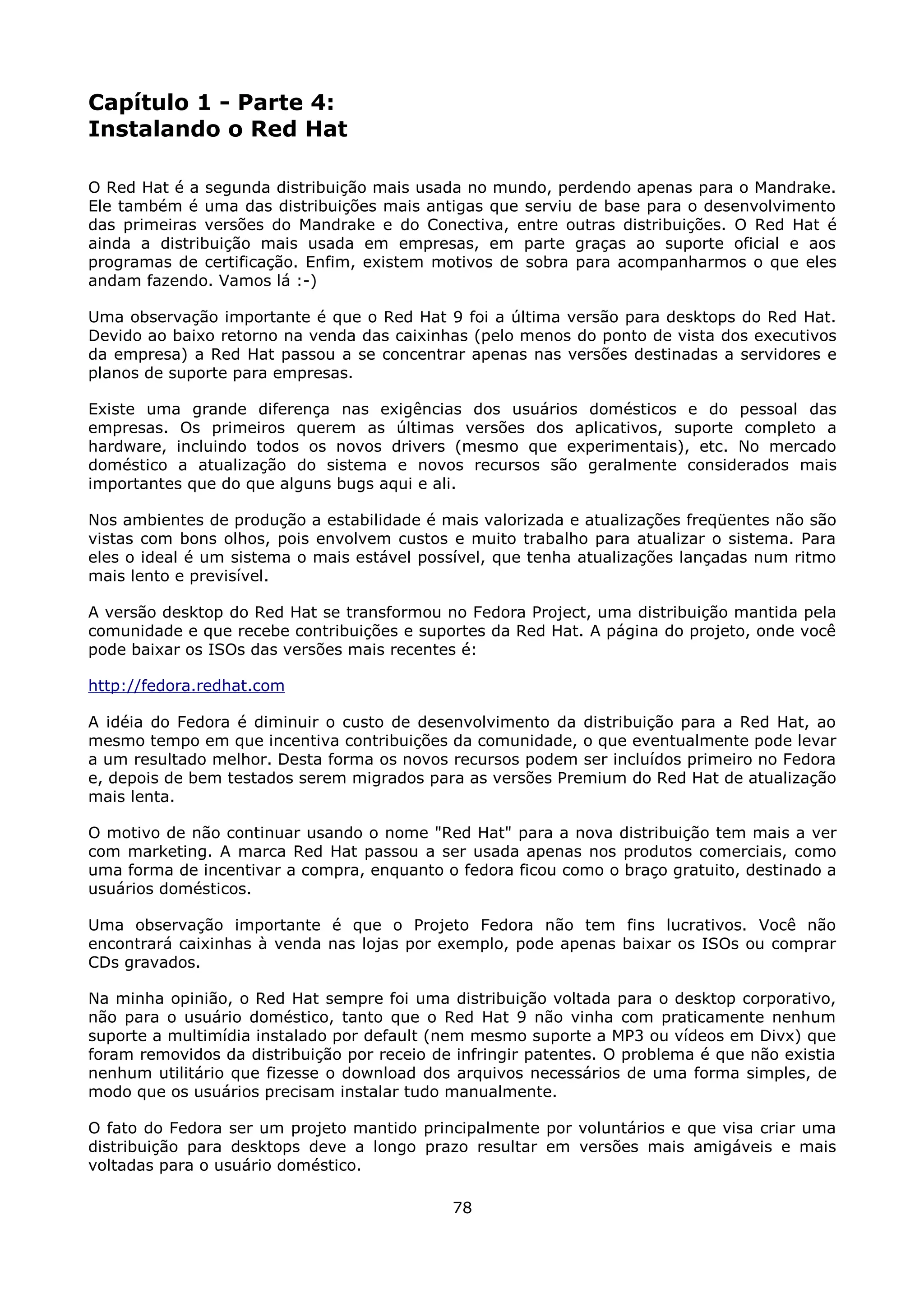 Capítulo 1 - Parte 4:
Instalando o Red Hat

O Red Hat é a segunda distribuição mais usada no mundo, perdendo apenas para o Mandrake.
Ele também é uma das distribuições mais antigas que serviu de base para o desenvolvimento
das primeiras versões do Mandrake e do Conectiva, entre outras distribuições. O Red Hat é
ainda a distribuição mais usada em empresas, em parte graças ao suporte oficial e aos
programas de certificação. Enfim, existem motivos de sobra para acompanharmos o que eles
andam fazendo. Vamos lá :-)

Uma observação importante é que o Red Hat 9 foi a última versão para desktops do Red Hat.
Devido ao baixo retorno na venda das caixinhas (pelo menos do ponto de vista dos executivos
da empresa) a Red Hat passou a se concentrar apenas nas versões destinadas a servidores e
planos de suporte para empresas.

Existe uma grande diferença nas exigências dos usuários domésticos e do pessoal das
empresas. Os primeiros querem as últimas versões dos aplicativos, suporte completo a
hardware, incluindo todos os novos drivers (mesmo que experimentais), etc. No mercado
doméstico a atualização do sistema e novos recursos são geralmente considerados mais
importantes que do que alguns bugs aqui e ali.

Nos ambientes de produção a estabilidade é mais valorizada e atualizações freqüentes não são
vistas com bons olhos, pois envolvem custos e muito trabalho para atualizar o sistema. Para
eles o ideal é um sistema o mais estável possível, que tenha atualizações lançadas num ritmo
mais lento e previsível.

A versão desktop do Red Hat se transformou no Fedora Project, uma distribuição mantida pela
comunidade e que recebe contribuições e suportes da Red Hat. A página do projeto, onde você
pode baixar os ISOs das versões mais recentes é:

http://fedora.redhat.com

A idéia do Fedora é diminuir o custo de desenvolvimento da distribuição para a Red Hat, ao
mesmo tempo em que incentiva contribuições da comunidade, o que eventualmente pode levar
a um resultado melhor. Desta forma os novos recursos podem ser incluídos primeiro no Fedora
e, depois de bem testados serem migrados para as versões Premium do Red Hat de atualização
mais lenta.

O motivo de não continuar usando o nome "Red Hat" para a nova distribuição tem mais a ver
com marketing. A marca Red Hat passou a ser usada apenas nos produtos comerciais, como
uma forma de incentivar a compra, enquanto o fedora ficou como o braço gratuito, destinado a
usuários domésticos.

Uma observação importante é que o Projeto Fedora não tem fins lucrativos. Você não
encontrará caixinhas à venda nas lojas por exemplo, pode apenas baixar os ISOs ou comprar
CDs gravados.

Na minha opinião, o Red Hat sempre foi uma distribuição voltada para o desktop corporativo,
não para o usuário doméstico, tanto que o Red Hat 9 não vinha com praticamente nenhum
suporte a multimídia instalado por default (nem mesmo suporte a MP3 ou vídeos em Divx) que
foram removidos da distribuição por receio de infringir patentes. O problema é que não existia
nenhum utilitário que fizesse o download dos arquivos necessários de uma forma simples, de
modo que os usuários precisam instalar tudo manualmente.

O fato do Fedora ser um projeto mantido principalmente por voluntários e que visa criar uma
distribuição para desktops deve a longo prazo resultar em versões mais amigáveis e mais
voltadas para o usuário doméstico.

                                             78
 