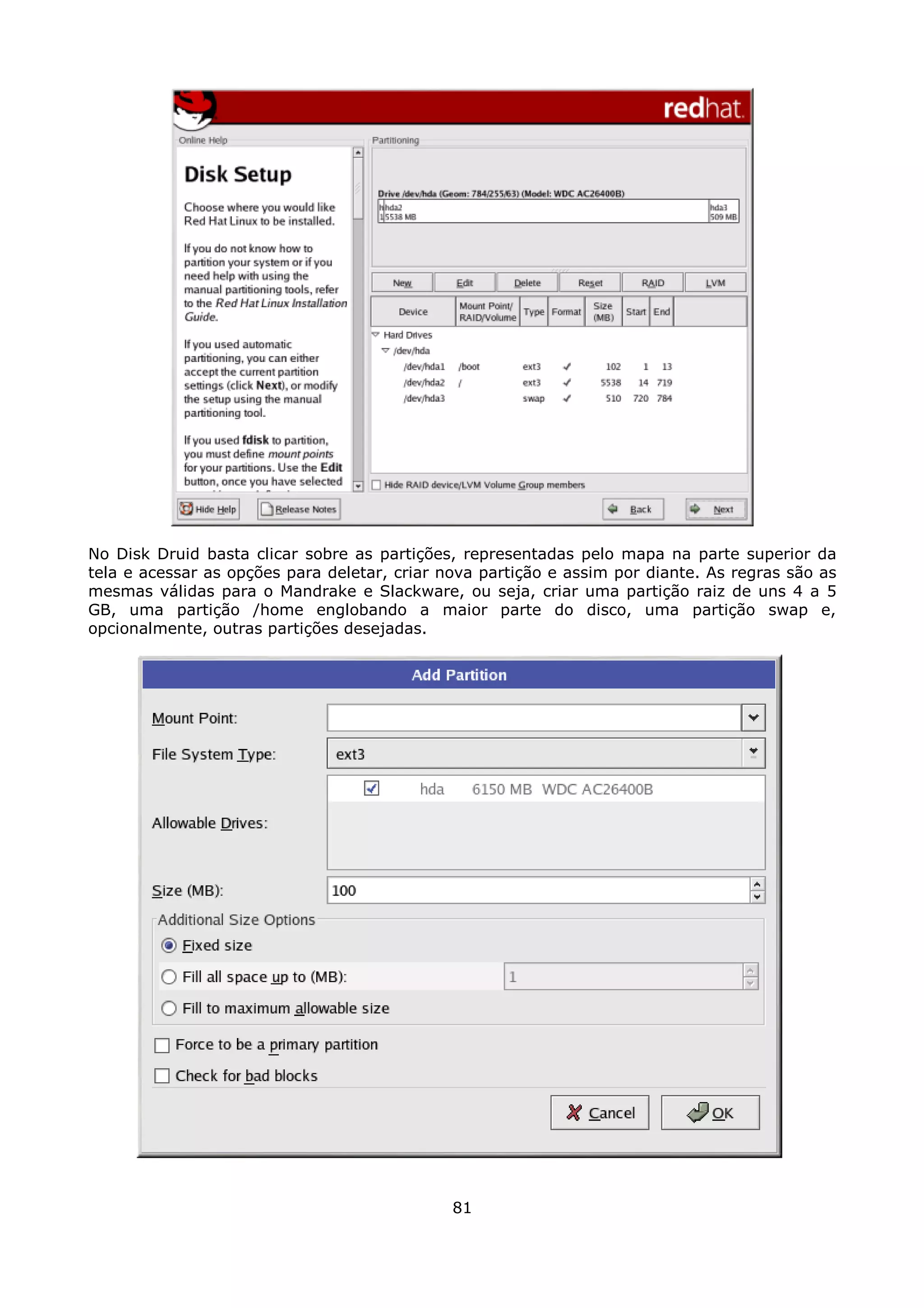 No Disk Druid basta clicar sobre as partições, representadas pelo mapa na parte superior da
tela e acessar as opções para deletar, criar nova partição e assim por diante. As regras são as
mesmas válidas para o Mandrake e Slackware, ou seja, criar uma partição raiz de uns 4 a 5
GB, uma partição /home englobando a maior parte do disco, uma partição swap e,
opcionalmente, outras partições desejadas.




                                              81
 