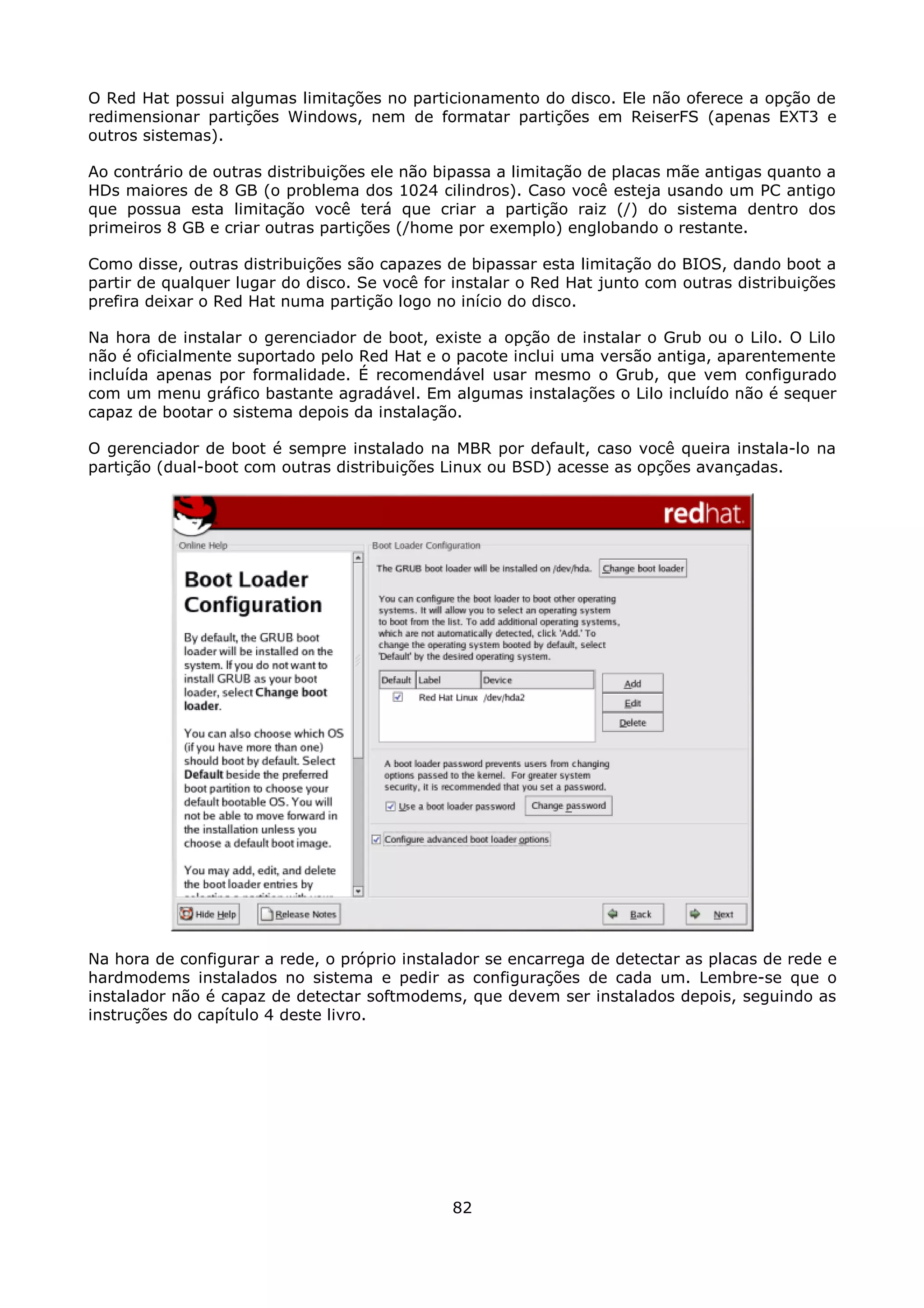 O Red Hat possui algumas limitações no particionamento do disco. Ele não oferece a opção de
redimensionar partições Windows, nem de formatar partições em ReiserFS (apenas EXT3 e
outros sistemas).

Ao contrário de outras distribuições ele não bipassa a limitação de placas mãe antigas quanto a
HDs maiores de 8 GB (o problema dos 1024 cilindros). Caso você esteja usando um PC antigo
que possua esta limitação você terá que criar a partição raiz (/) do sistema dentro dos
primeiros 8 GB e criar outras partições (/home por exemplo) englobando o restante.

Como disse, outras distribuições são capazes de bipassar esta limitação do BIOS, dando boot a
partir de qualquer lugar do disco. Se você for instalar o Red Hat junto com outras distribuições
prefira deixar o Red Hat numa partição logo no início do disco.

Na hora de instalar o gerenciador de boot, existe a opção de instalar o Grub ou o Lilo. O Lilo
não é oficialmente suportado pelo Red Hat e o pacote inclui uma versão antiga, aparentemente
incluída apenas por formalidade. É recomendável usar mesmo o Grub, que vem configurado
com um menu gráfico bastante agradável. Em algumas instalações o Lilo incluído não é sequer
capaz de bootar o sistema depois da instalação.

O gerenciador de boot é sempre instalado na MBR por default, caso você queira instala-lo na
partição (dual-boot com outras distribuições Linux ou BSD) acesse as opções avançadas.




Na hora de configurar a rede, o próprio instalador se encarrega de detectar as placas de rede e
hardmodems instalados no sistema e pedir as configurações de cada um. Lembre-se que o
instalador não é capaz de detectar softmodems, que devem ser instalados depois, seguindo as
instruções do capítulo 4 deste livro.




                                              82
 