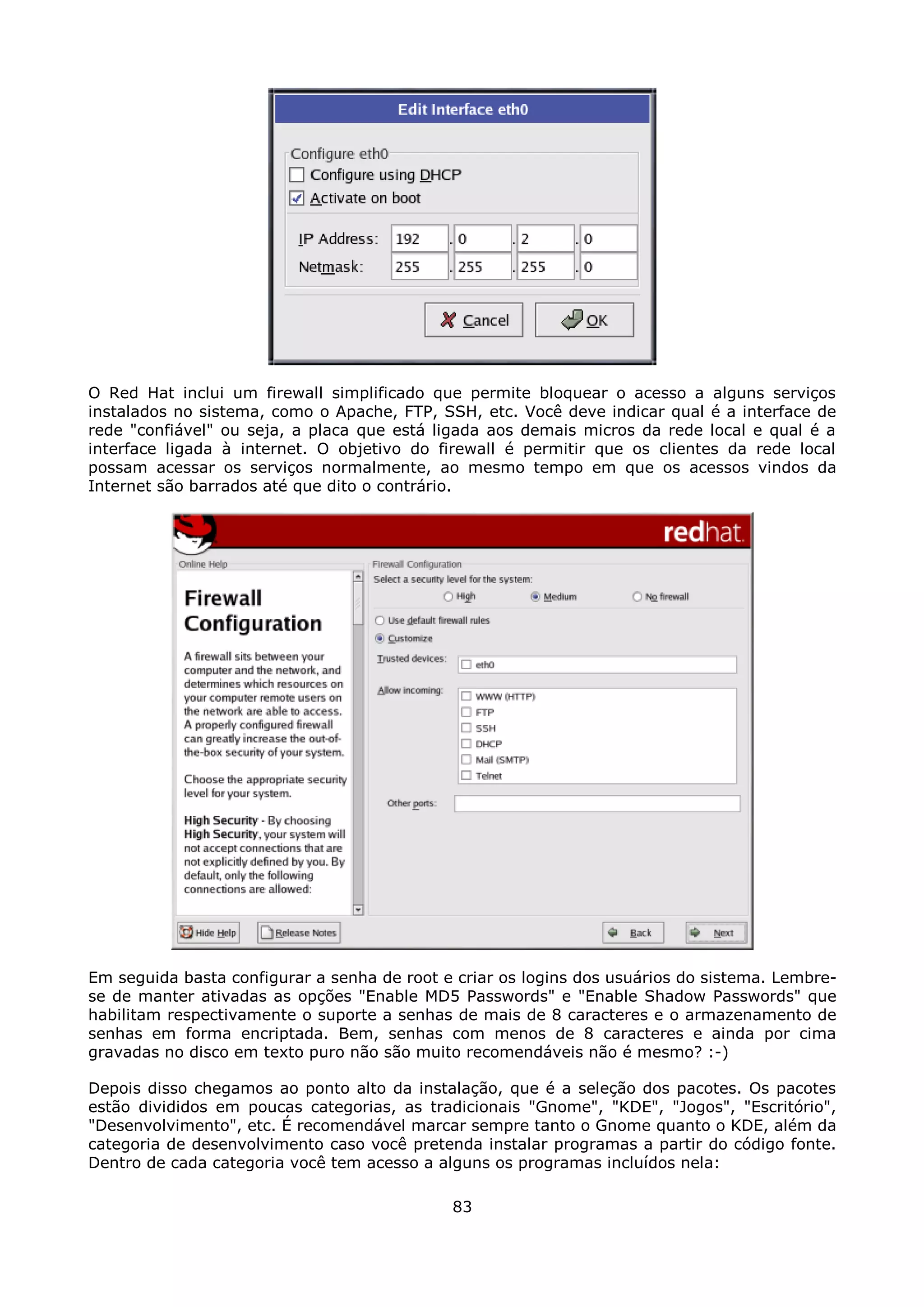O Red Hat inclui um firewall simplificado que permite bloquear o acesso a alguns serviços
instalados no sistema, como o Apache, FTP, SSH, etc. Você deve indicar qual é a interface de
rede "confiável" ou seja, a placa que está ligada aos demais micros da rede local e qual é a
interface ligada à internet. O objetivo do firewall é permitir que os clientes da rede local
possam acessar os serviços normalmente, ao mesmo tempo em que os acessos vindos da
Internet são barrados até que dito o contrário.




Em seguida basta configurar a senha de root e criar os logins dos usuários do sistema. Lembre-
se de manter ativadas as opções "Enable MD5 Passwords" e "Enable Shadow Passwords" que
habilitam respectivamente o suporte a senhas de mais de 8 caracteres e o armazenamento de
senhas em forma encriptada. Bem, senhas com menos de 8 caracteres e ainda por cima
gravadas no disco em texto puro não são muito recomendáveis não é mesmo? :-)

Depois disso chegamos ao ponto alto da instalação, que é a seleção dos pacotes. Os pacotes
estão divididos em poucas categorias, as tradicionais "Gnome", "KDE", "Jogos", "Escritório",
"Desenvolvimento", etc. É recomendável marcar sempre tanto o Gnome quanto o KDE, além da
categoria de desenvolvimento caso você pretenda instalar programas a partir do código fonte.
Dentro de cada categoria você tem acesso a alguns os programas incluídos nela:

                                             83
 