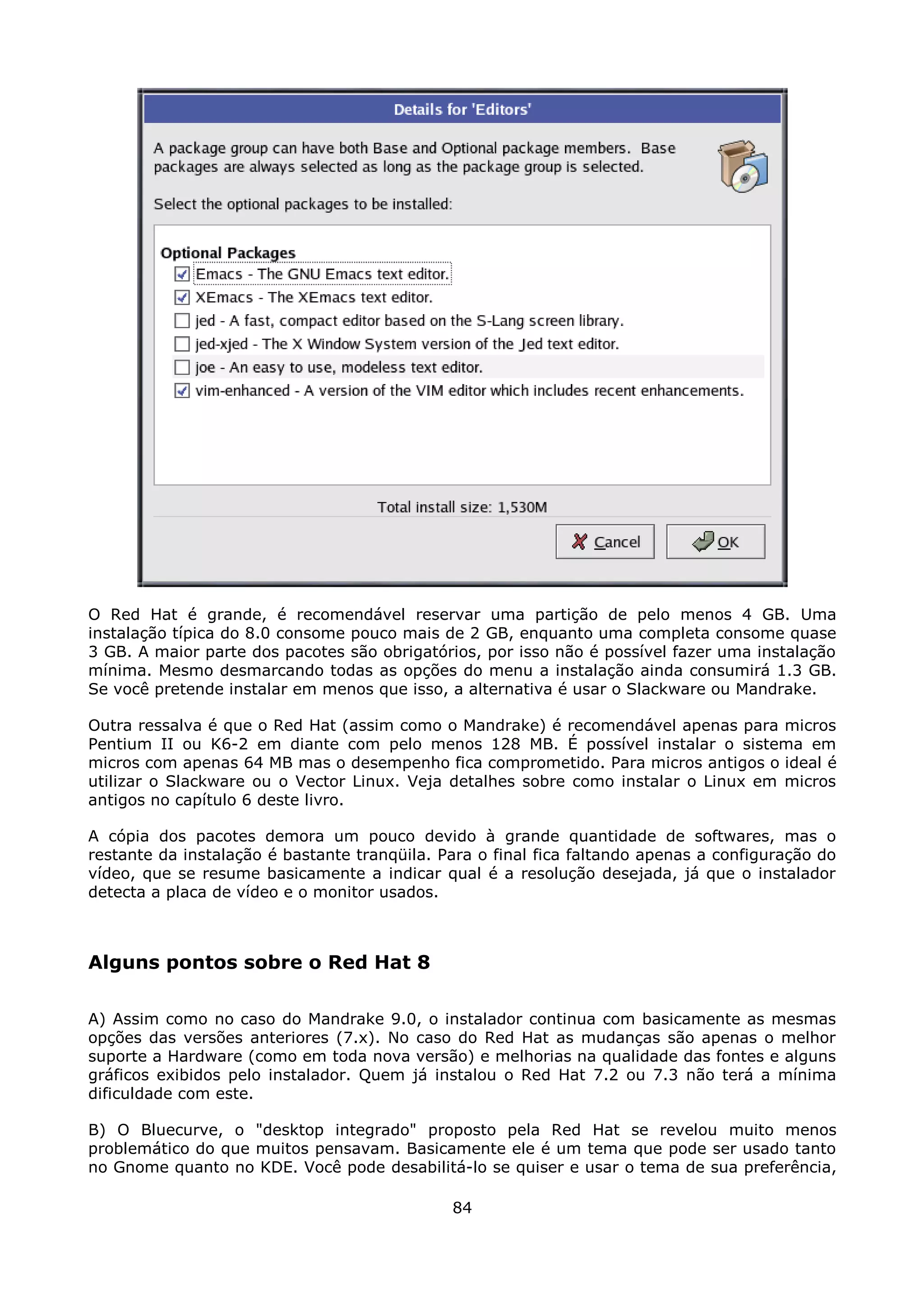 O Red Hat é grande, é recomendável reservar uma partição de pelo menos 4 GB. Uma
instalação típica do 8.0 consome pouco mais de 2 GB, enquanto uma completa consome quase
3 GB. A maior parte dos pacotes são obrigatórios, por isso não é possível fazer uma instalação
mínima. Mesmo desmarcando todas as opções do menu a instalação ainda consumirá 1.3 GB.
Se você pretende instalar em menos que isso, a alternativa é usar o Slackware ou Mandrake.

Outra ressalva é que o Red Hat (assim como o Mandrake) é recomendável apenas para micros
Pentium II ou K6-2 em diante com pelo menos 128 MB. É possível instalar o sistema em
micros com apenas 64 MB mas o desempenho fica comprometido. Para micros antigos o ideal é
utilizar o Slackware ou o Vector Linux. Veja detalhes sobre como instalar o Linux em micros
antigos no capítulo 6 deste livro.

A cópia dos pacotes demora um pouco devido à grande quantidade de softwares, mas o
restante da instalação é bastante tranqüila. Para o final fica faltando apenas a configuração do
vídeo, que se resume basicamente a indicar qual é a resolução desejada, já que o instalador
detecta a placa de vídeo e o monitor usados.



Alguns pontos sobre o Red Hat 8

A) Assim como no caso do Mandrake 9.0, o instalador continua com basicamente as mesmas
opções das versões anteriores (7.x). No caso do Red Hat as mudanças são apenas o melhor
suporte a Hardware (como em toda nova versão) e melhorias na qualidade das fontes e alguns
gráficos exibidos pelo instalador. Quem já instalou o Red Hat 7.2 ou 7.3 não terá a mínima
dificuldade com este.

B) O Bluecurve, o "desktop integrado" proposto pela Red Hat se revelou muito menos
problemático do que muitos pensavam. Basicamente ele é um tema que pode ser usado tanto
no Gnome quanto no KDE. Você pode desabilitá-lo se quiser e usar o tema de sua preferência,

                                              84
 